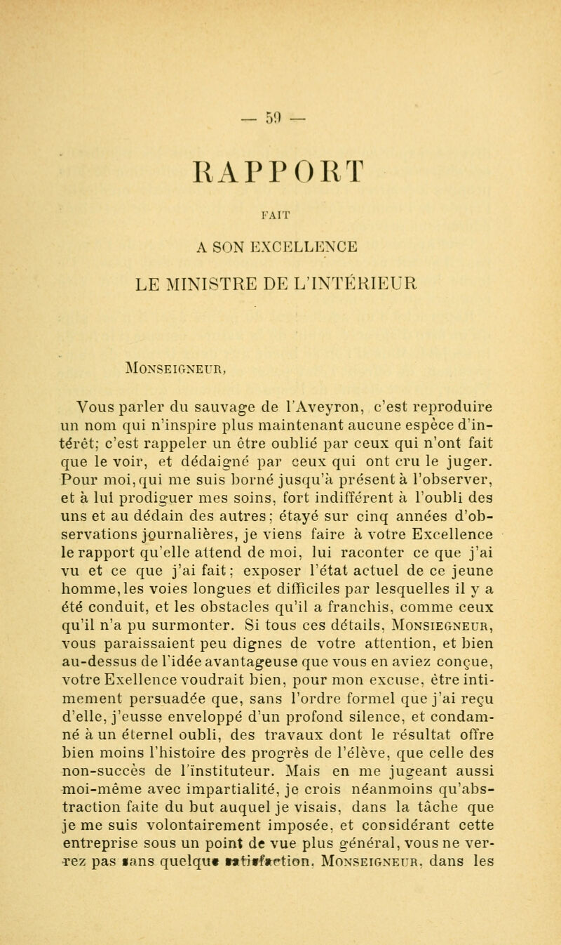 RAPPORT FAIT A SON EXCELLENCE LE MINISTRE DE L'INTÉRIEUR Monseigneur, Vous parler du sauvage de l'Aveyron, c'est reproduire un nom qui n'inspire plus maintenant aucune espèce d'in- térêt; c'est rappeler un être oublié par ceux qui n'ont fait que le voir, et dédaigné par ceux qui ont cru le juger. Pour moi, qui me suis borné jusqu'à présent à l'observer, et à lui prodiguer mes soins, fort indifférent à l'oubli des uns et au dédain des autres ; étayé sur cinq années d'ob- servations journalières, je viens faire à votre Excellence le rapport qu'elle attend de moi, lui raconter ce que j'ai vu et ce que j'ai fait; exposer l'état actuel de ce jeune homme, les voies longues et difficiles par lesquelles il y a été conduit, et les obstacles qu'il a franchis, comme ceux qu'il n'a pu surmonter. Si tous ces détails, Monsiegneur, vous paraissaient peu dignes de votre attention, et bien au-dessus de l'idée avantageuse que vous en aviez conçue, votre Exellence voudrait bien, pour mon excuse, être inti- mement persuadée que, sans l'ordre formel que j'ai reçu d'elle, j'eusse enveloppé d'un profond silence, et condam- né à un éternel oubli, des travaux dont le résultat offre bien moins l'histoire des progrès de l'élève, que celle des non-succès de l'instituteur. Mais en me jugeant aussi moi-même avec impartialité, je crois néanmoins qu'abs- traction faite du but auquel je visais, dans la tâche que je me suis volontairement imposée, et considérant cette entreprise sous un point de vue plus général, vous ne ver- rez pas ians quelqut wtiffjtetion. Monseigneur, dans les