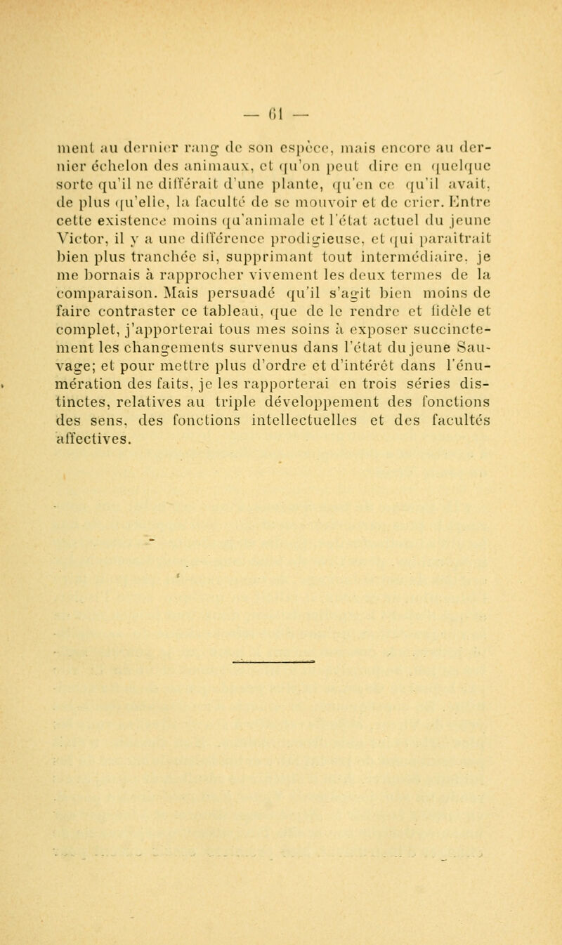 ment au dernier rang* de son espèce, mais encore au der- nier échelon des animaux, et qu'on peut dire en quelque sorte qu'il ne différait d'une plante, qu'en ce qu'il avait. de plus qu'elle, la faculté de se mouvoir et de crier. Kntre cette existence moins qu'animale et l'état actuel du jeune Victor, il y a une différence prodigieuse, et qui paraîtrait bien plus tranchée si, supprimant tout intermédiaire, je me bornais à rapprocher vivement les deux termes de la comparaison. Mais persuadé qu'il s'agit bien moins de faire contraster ce tableau, que de le rendre et fidèle et complet, j'apporterai tous mes soins à exposer succincte- ment les changements survenus dans l'état du jeune Sau- vage; et pour mettre plus d'ordre et d'intérêt dans l'énu- mération des faits, je les rapporterai en trois séries dis- tinctes, relatives au triple développement des fonctions des sens, des fonctions intellectuelles et des facultés affectives.