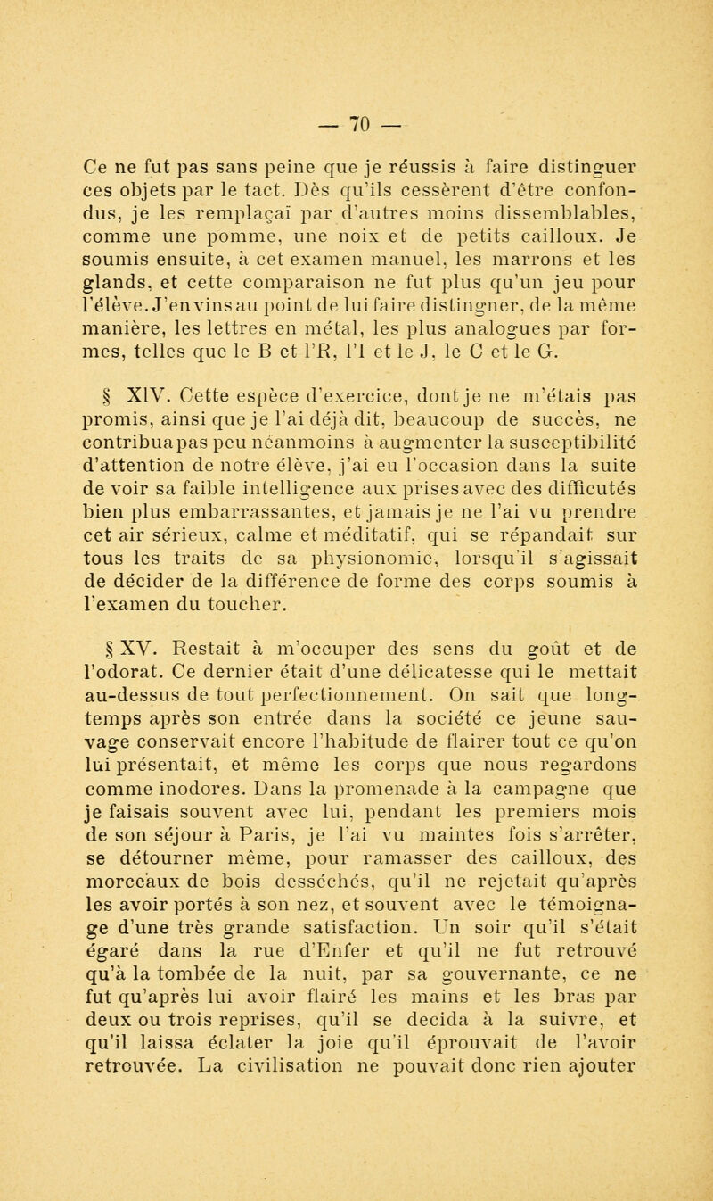 Ce ne fut pas sans peine que je réussis à faire distinguer ces objets par le tact. Dès qu'ils cessèrent d'être confon- dus, je les remplaçai par d'autres moins dissemblables, comme une pomme, une noix et de petits cailloux. Je soumis ensuite, à cet examen manuel, les marrons et les glands, et cette comparaison ne fut plus qu'un jeu pour l'élève. J'en vins au point de lui faire distingner, de la même manière, les lettres en mêlai, les plus analogues par for- mes, telles que le B et l'R, l'I et le J, le C et le G. § XIV. Cette espèce d'exercice, dont je ne m'étais pas promis, ainsi que je l'ai déjà dit, beaucoup de succès, ne contribua pas peu néanmoins à augmenter la susceptibilité d'attention de notre élève, j'ai eu l'occasion dans la suite de voir sa faible intelligence aux prises avec des diffîcutés bien plus embarrassantes, et jamais je ne l'ai vu prendre cet air sérieux, calme et méditatif, qui se répandait sur tous les traits de sa physionomie, lorsqu'il s'agissait de décider de la différence de forme des corps soumis à l'examen du toucher. § XV. Restait à m'occuper des sens du goût et de l'odorat. Ce dernier était d'une délicatesse qui le mettait au-dessus de tout perfectionnement. On sait que long- temps après son entrée dans la société ce jeune sau- vage conservait encore l'habitude de flairer tout ce qu'on lui présentait, et même les corps que nous regardons comme inodores. Dans la promenade à la campagne que je faisais souvent avec lui, pendant les premiers mois de son séjour à Paris, je l'ai vu maintes fois s'arrêter, se détourner même, pour ramasser des cailloux, des morceaux de bois desséchés, qu'il ne rejetait qu'après les avoir portés à son nez, et souvent avec le témoigna- ge d'une très grande satisfaction. Un soir qu'il s'était égaré dans la rue d'Enfer et qu'il ne fut retrouvé qu'à la tombée de la nuit, par sa gouvernante, ce ne fut qu'après lui avoir flairé les mains et les bras par deux ou trois reprises, qu'il se décida à la suivre, et qu'il laissa éclater la joie qu'il éprouvait de l'avoir retrouvée. La civilisation ne pouvait donc rien ajouter