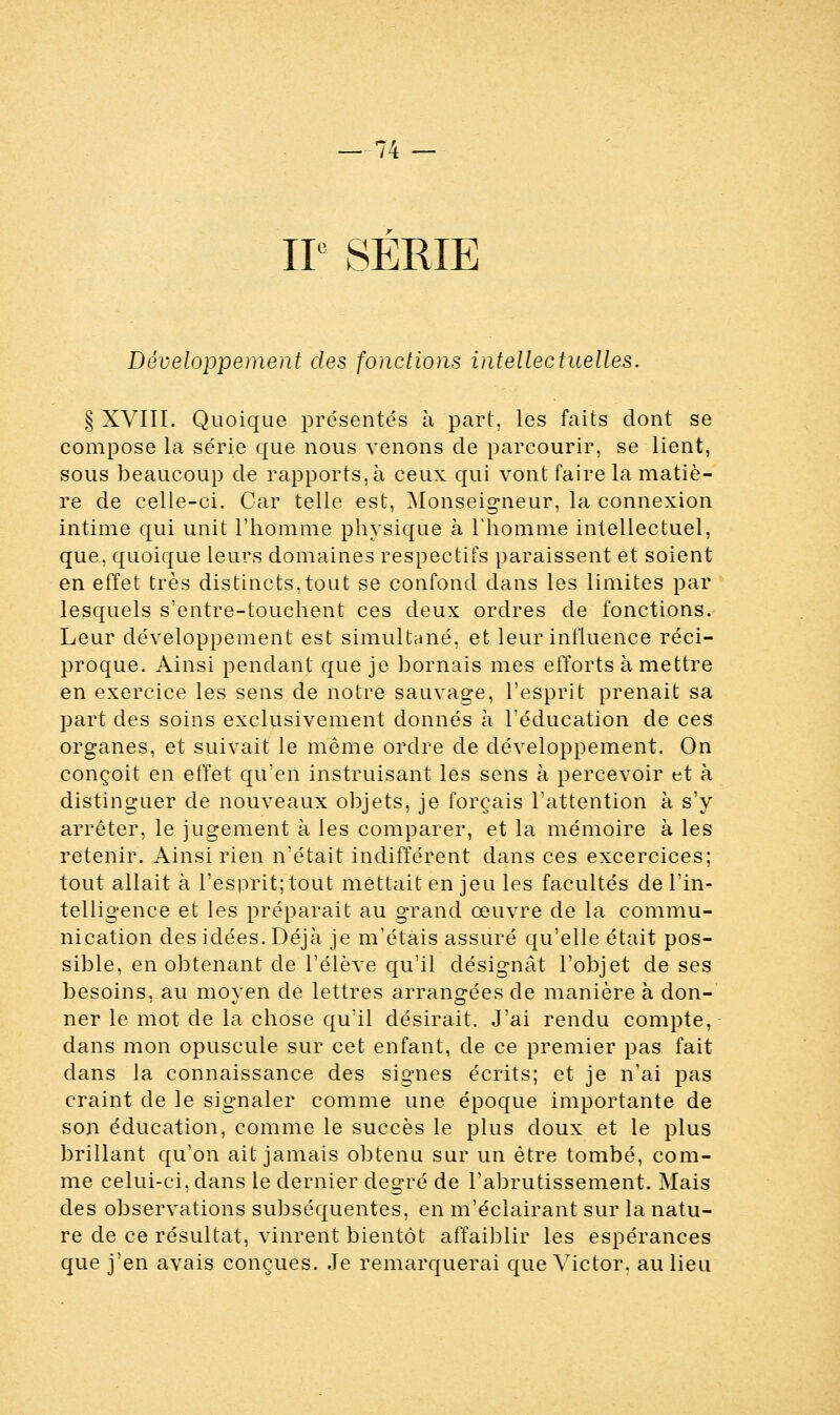 IIe SERIE Développement des fonctions intellectuelles. § XVIII. Quoique présentés à part, les faits dont se compose la série que nous venons de parcourir, se lient, sous beaucoup de rapports, à ceux qui vont faire la matiè- re de celle-ci. Car telle est, Monseigneur, la connexion intime qui unit l'homme physique à l'homme intellectuel, que, quoique leurs domaines respectifs paraissent et soient en effet très distincts,tout se confond dans les limites par lesquels s'entre-touchent ces deux ordres de fonctions. Leur développement est simultané, et leur influence réci- proque. Ainsi pendant que je bornais mes efforts à mettre en exercice les sens de notre sauvage, l'esprit prenait sa part des soins exclusivement donnés à l'éducation de ces organes, et suivait le même ordre de développement. On conçoit en effet qu'en instruisant les sens à percevoir et à distinguer de nouveaux objets, je forçais l'attention à s'y arrêter, le jugement à les comparer, et la mémoire à les retenir. Ainsi rien n'était indifférent dans ces excercices; tout allait à l'esprit; tout mettait en jeu les facultés de l'in- telligence et les préparait au grand œuvre de la commu- nication des idées. Déjà je m'étais assuré qu'elle était pos- sible, en obtenant de l'élève qu'il désignât l'objet de ses besoins, au moyen de lettres arrangées de manière à don- ner le mot de la chose qu'il désirait. J'ai rendu compte, dans mon opuscule sur cet enfant, de ce premier pas fait dans la connaissance des signes écrits; et je n'ai pas craint de le signaler comme une époque importante de son éducation, comme le succès le plus doux et le plus brillant qu'on ait jamais obtenu sur un être tombé, com- me celui-ci, dans le dernier degré de l'abrutissement. Mais des observations subséquentes, en m'éclairant sur la natu- re de ce résultat, vinrent bientôt affaiblir les espérances que j'en avais conçues. Je remarquerai que Victor, au lieu