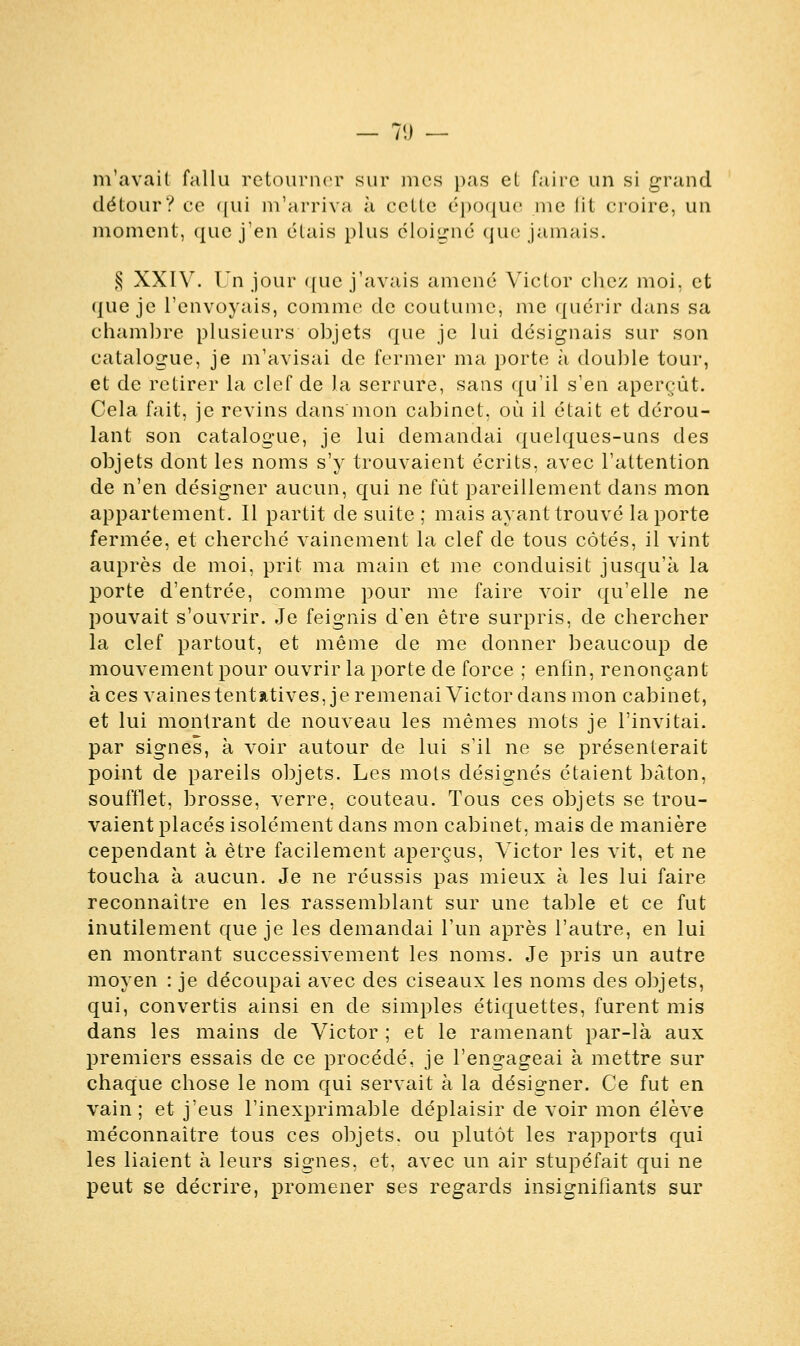 m'avait fallu retourner sur mes pas et faire un si grand détour? ce qui m'arriva à ectte époque me lit croire, un moment, que j'en étais plus éloigné que jamais. § XXÏV. Un jour que j'avais amené Victor chez moi. et que je l'envoyais, comme de coutume, me quérir dans sa chambre plusieurs objets que je lui désignais sur son catalogue, je m'avisai de fermer ma porte à double tour, et de retirer la clef de la serrure, sans qu'il s'en aperçût. Cela fait, je revins dans'mon cabinet, où il était et dérou- lant son catalogue, je lui demandai quelques-uns des objets dont les noms s'y trouvaient écrits, avec l'attention de n'en désigner aucun, qui ne fût pareillement dans mon appartement. Il partit de suite ; mais ayant trouvé la porte fermée, et cherché vainement la clef de tous côtés, il vint auprès de moi, prit ma main et me conduisit jusqu'à la porte d'entrée, comme pour me faire voir qu'elle ne pouvait s'ouvrir. Je feignis d'en être surpris, de chercher la clef partout, et même de me donner beaucoup de mouvement pour ouvrir la porte de force ; enfin, renonçant à ces vaines tentatives, je remenai Victor dans mon cabinet, et lui montrant de nouveau les mêmes mots je l'invitai, par signes, à voir autour de lui s'il ne se présenterait point de pareils objets. Les mots désignés étaient bâton, soufflet, brosse, verre, couteau. Tous ces objets se trou- vaient placés isolément dans mon cabinet, mais de manière cependant à être facilement aperçus, Victor les vit, et ne toucha à aucun. Je ne réussis pas mieux à les lui faire reconnaître en les rassemblant sur une table et ce fut inutilement que je les demandai l'un après l'autre, en lui en montrant successivement les noms. Je pris un autre moyen : je découpai avec des ciseaux les noms des objets, qui, convertis ainsi en de simples étiquettes, furent mis dans les mains de Victor ; et le ramenant par-là aux premiers essais de ce procédé, je l'engageai à mettre sur chaque chose le nom qui servait à la désigner. Ce fut en vain; et j'eus l'inexprimable déplaisir de voir mon élève méconnaître tous ces objets, ou plutôt les rapports qui les liaient à leurs signes, et, avec un air stupéfait qui ne peut se décrire, promener ses regards insignifiants sur