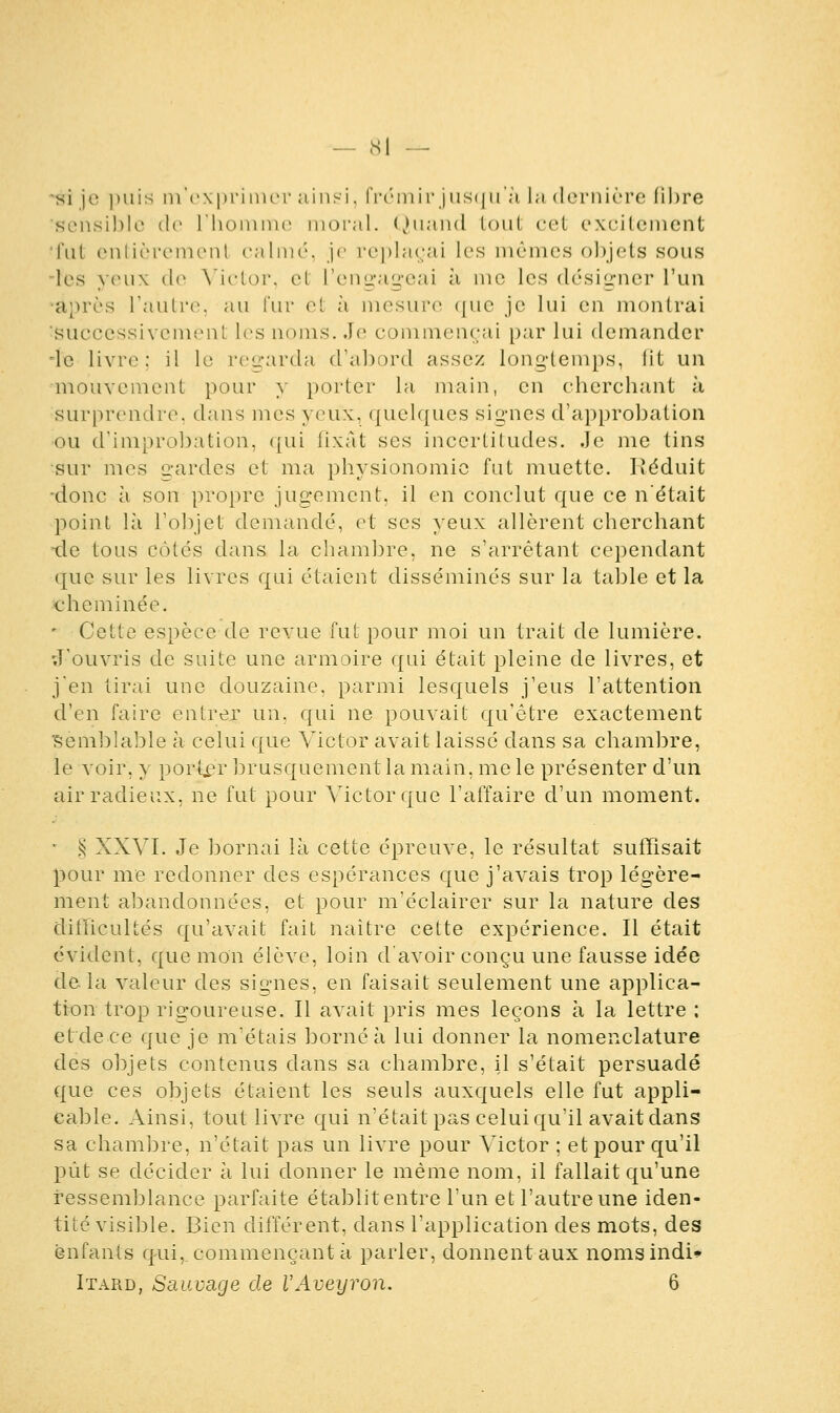 — cSl — si je puis [n'exprimer ainsi, frémirjusqu'à la dernière fibre 'sensible de l'homme moral. Quand tout cet excitement fut entièrement calmé, je replaçai les mêmes objets sous les yeux de Victor, et l'engageai à me les désigner l'un après l'autre, au fur et à mesure que je lui en montrai Successivement les noms..le commençai par lui demander 'le livre; il le regarda d'abord assez longtemps, lit un mouvement pour y porter la main, en cherchant à surprendre, dans mes yeux, quelques signes d'approbation ou d'improbation, qui fixât ses incertitudes. Je me tins sur mes gardes et ma physionomie fut muette. Réduit -donc à son propre jugement, il en conclut que ce n'était point là l'objet demandé, et ses yeux allèrent cherchant -de tous côtés dans la chambre, ne s'arrêtant cependant que sur les livres qui étaient disséminés sur la table et la cheminée. - Cette espèce de revue fut pour moi un irait de lumière. J'ouvris de suite une armoire qui était pleine de livres, et j'en tirai une douzaine, parmi lesquels j'eus l'attention d'en faire entrer un, qui ne pouvait qu'être exactement Semblable à celui que Victor avait laissé dans sa chambre, le voir, y porter brusquement la main, me le présenter d'un air radieux, ne fut pour Victor que l'affaire d'un moment. ■ § XXVI. Je bornai là cette épreuve, le résultat suffisait pour me redonner des espérances que j'avais trop légère- ment abandonnées, et pour m'éclairer sur la nature des difficultés qu'avait fait naître cette expérience. Il était évident, que mon élève, loin d'avoir conçu une fausse idée de la valeur des signes, en faisait seulement une applica- tion trop rigoureuse. Il avait pris mes leçons à la lettre : et de ce que je m'étais borné à lui donner la nomenclature des objets contenus dans sa chambre, il s'était persuadé que ces objets étaient les seuls auxquels elle fut appli- cable. Ainsi, tout livre qui n'était pas celui qu'il avait dans sa chambre, n'était pas un livre pour Victor ; et pour qu'il pût se décider à lui donner le même nom, il fallait qu'une ressemblance parfaite établit entre l'un et l'autre une iden- tité visible. Bien différent, dans l'application des mots, des enfants qui, commençant à parler, donnent aux nomsindU Itard, Sauvage de VAveyron. 6