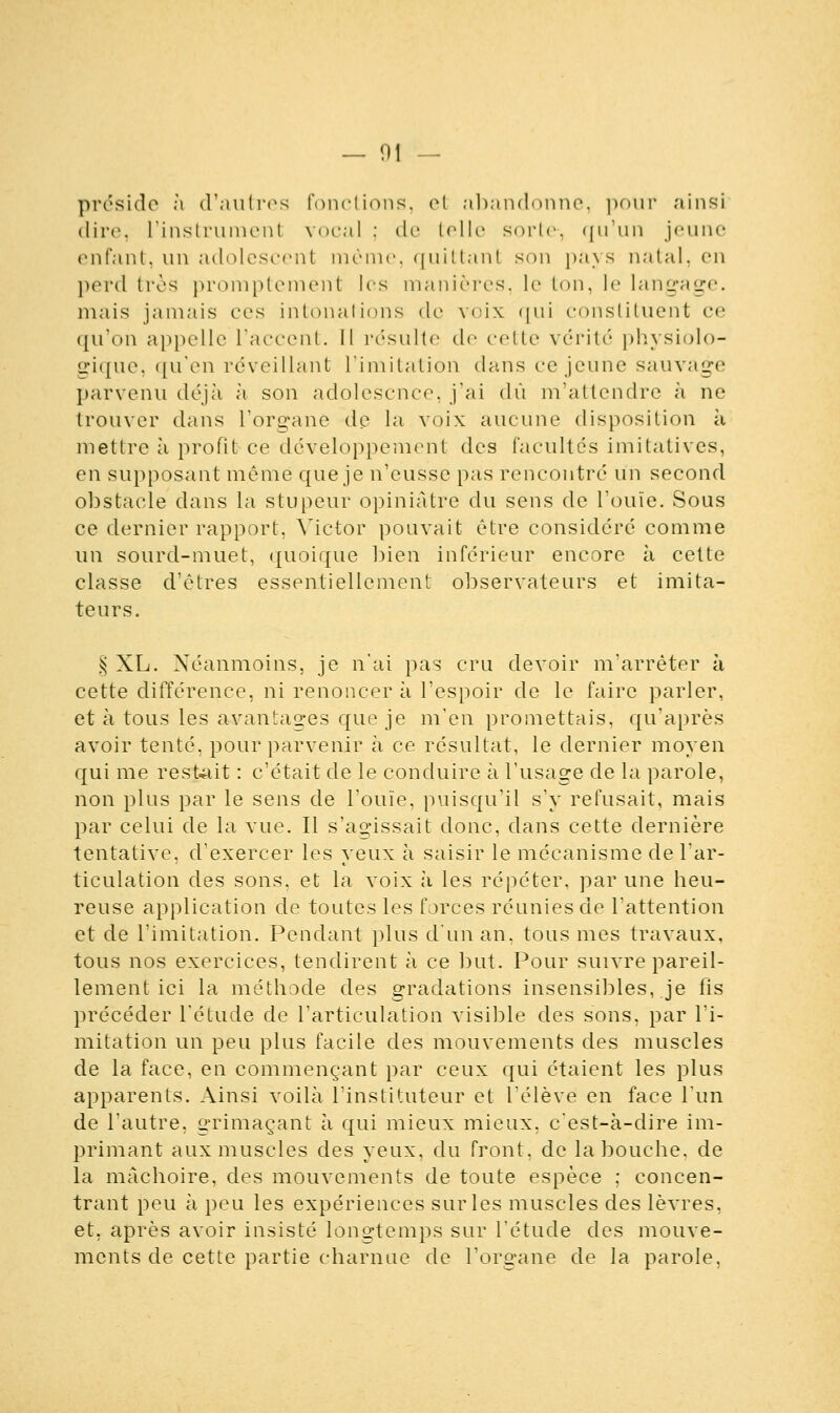 préside à d'autres fonctions, et abandonne, pour ainsi dire, l'instrument vocal : de telle sorte, qu'un jeune enfant, un adolescent même, quittant son pays natal, en perd très promptement les manières, le ton, le langage. mais jamais ces intonal ions de voix qui constituent ce qu'on appelle l'accent. Il résulte de cette vérité physiolo- gique, qu'en réveillant l'imitation dans ce jeune sauvage parvenu déjà à son adolescnce, j'ai dû m'attendre à ne trouver dans l'organe de la voix aucune disposition à mettre à profit ce développement des facultés imilatives, en supposant même que je n'eusse pas rencontré un second obstacle dans la stupeur opiniâtre du sens de l'ouïe. Sous ce dernier rapport, Victor pouvait être considéré comme un sourd-muet, quoique bien inférieur encore à cette classe d'êtres essentiellement observateurs et imita- teurs. i^ XL. Néanmoins, je n'ai pas cru devoir m'arrêter à cette différence, ni renoncer à l'espoir de le faire parler, et à tous les avantages que je m'en promettais, qu'après avoir tenté, pour parvenir à ce résultat, le dernier moyen qui me restait : c'était de le conduire à l'usage de la parole, non plus par le sens de l'ouïe, puisqu'il s'y refusait, mais par celui de la vue. Il s'agissait donc, dans cette dernière tentative, d'exercer les yeux à saisir le mécanisme de l'ar- ticulation des sons, et la voix à les répéter, par une heu- reuse application de toutes les forces réunies de l'attention et de l'imitation. Pendant plus d'un an, tous mes travaux, tous nos exercices, tendirent à ce but. Pour suivre pareil- lement ici la méthode des gradations insensibles, je fis précéder l'étude de l'articulation visible des sons, par l'i- mitation un peu plus facile des mouvements des muscles de la face, en commençant par ceux qui étaient les plus apparents. Ainsi voilà l'instituteur et l'élève en face l'un de l'autre, grimaçant à qui mieux mieux, c'est-à-dire im- primant aux muscles des yeux, du front, de la bouche, de la mâchoire, des mouvements de toute espèce : concen- trant peu à peu les expériences sur les muscles des lèvres, et, après avoir insisté longtemps sur l'étude des mouve- ments de cette partie charnue de l'organe de la parole,