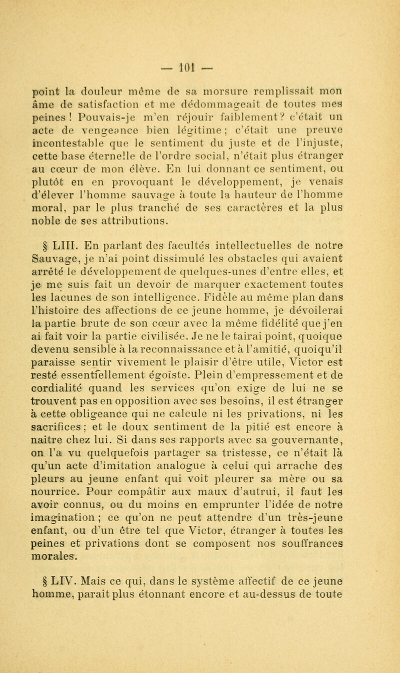 point la douleur môme de sa morsure remplissait mon âme de satisfaction et me dédommageait.de toutes mes peines! Pouvais-je m'en réjouir faiblement? c'était un acte de vengeance bien légitime ; c'était une preuve incontestable que le sentiment du juste et de l'injuste, cette base éternelle de l'ordre social, n'était plus étranger au cœur de mon élève. En lui donnant ce sentiment, ou plutôt en en provoquant le développement, je venais d'élever l'homme sauvage à toute la hauteur de l'homme moral, par le plus tranché de ses caractères et la plus noble de ses attributions. § LUI. En parlant des facultés intellectuelles de notre Sauvage, je n'ai point dissimulé les obstacles qui avaient arrêté le développement de quelques-unes d'entre elles, et je me suis fait un devoir de marquer exactement toutes les lacunes de son intelligence. Fidèle au même plan dans l'histoire des affections de ce jeune homme, je dévoilerai la partie brute de son cœur avec la même fidélité que j'en ai fait voir la partie civilisée. Je ne le tairai point, quoique devenu sensible à la reconnaissance et à l'amitié, quoiqu'il paraisse sentir vivement le plaisir d'être utile, Victor est resté essentfellement égoïste. Plein d'empressement et de cordialité quand les services qu'on exige de lui ne se trouvent pas en opposition avec ses besoins, il est étranger à cette obligeance qui ne calcule ni les privations, ni les sacrifices ; et le doux sentiment de la pitié est encore à naître chez lui. Si dans ses rapports avec sa gouvernante, on l'a vu quelquefois partager sa tristesse, ce n'était là qu'un acte d'imitation analogue à celui qui arrache des pleurs au jeune enfant qui voit pleurer sa mère ou sa nourrice. Pour compatir aux maux d'autrui, il faut les avoir connus, ou du moins en emprunter l'idée de notre imagination ; ce qu'on ne peut attendre d'un très-jeune enfant, ou d'un être tel que Victor, étranger à toutes les peines et privations dont se composent nos souffrances morales. § LIV. Mais ce qui, dans le système affectif de ce jeune homme, paraît plus étonnant encore et au-dessus de toute