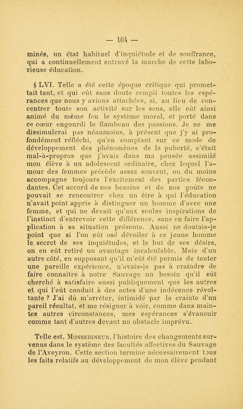 rainés, un état habituel d'inquiétude et de souffrance, qui a continuellement entravé la marche de cette labo- rieuse éducation. § LVI. Telle a été cette époque critique qui promet- tait tant, et qui eût sans doute rempli toutes les espé- rances que nous y avions attachées, si, au lieu de con- centrer toute son activité sur les sens, elle eût ainsi animé du même feu le système moral, et porté dans ce cœur engourdi le flambeau des passions. Je ne me dissimulerai pas néanmoins, à présent que j'y ai pro- fondément réfléchi, qu'en comptant sur ce mode de développement des phénomènes de la puberté, c'était mal-à-propros que j'avais dans ma pensée assimilé mon élève à un adolescent ordinaire, chez lequel l'a- mour des femmes précède assez souvent, ou du moins accompagne toujours l'excitement des parties fécon- dantes. Cet accord de nos besoins et de nos goûts ne pouvait se rencontrer chez un être à qui l'éducation n'avait point appris à distinguer un homme d'avec une femme, et qui ne devait qu'aux seules inspirations de l'instinct d'entrevoir cette différence, sans en faire l'ap- plication à sa situation présente. Aussi ne doutais-je point que si l'on eût osé dévoiler à ce jeune homme le secret de ses inquiétudes, et le but de ses désirs, on en eût retiré un avantage incalculable. Mais d'un autre côté, en supposant qu'il m'eût été permis de tenter une pareille expérience, n'avais-je pas à craindre de faire connaître à notre Sauvage un besoin qu'il eût cherché à satisfaire aussi publiquement que les autres et qui l'eût conduit à des actes d'une indécence révol- tante ? J'ai dû m'arrêter, intimidé par la crainte d'un pareil résultat, et me résigner à voir, comme dans main- tes autres circonstances, mes espérances s'évanouir comme tant d'autres devant un obstacle imprévu. Telle est, Monseigneur, l'histoire des changements sur- venus dans le système des facultés affectives du Sauvage de l'Aveyron. Cette section termine nécessairement tjus les faits relatifs au développement de mon élève pendant