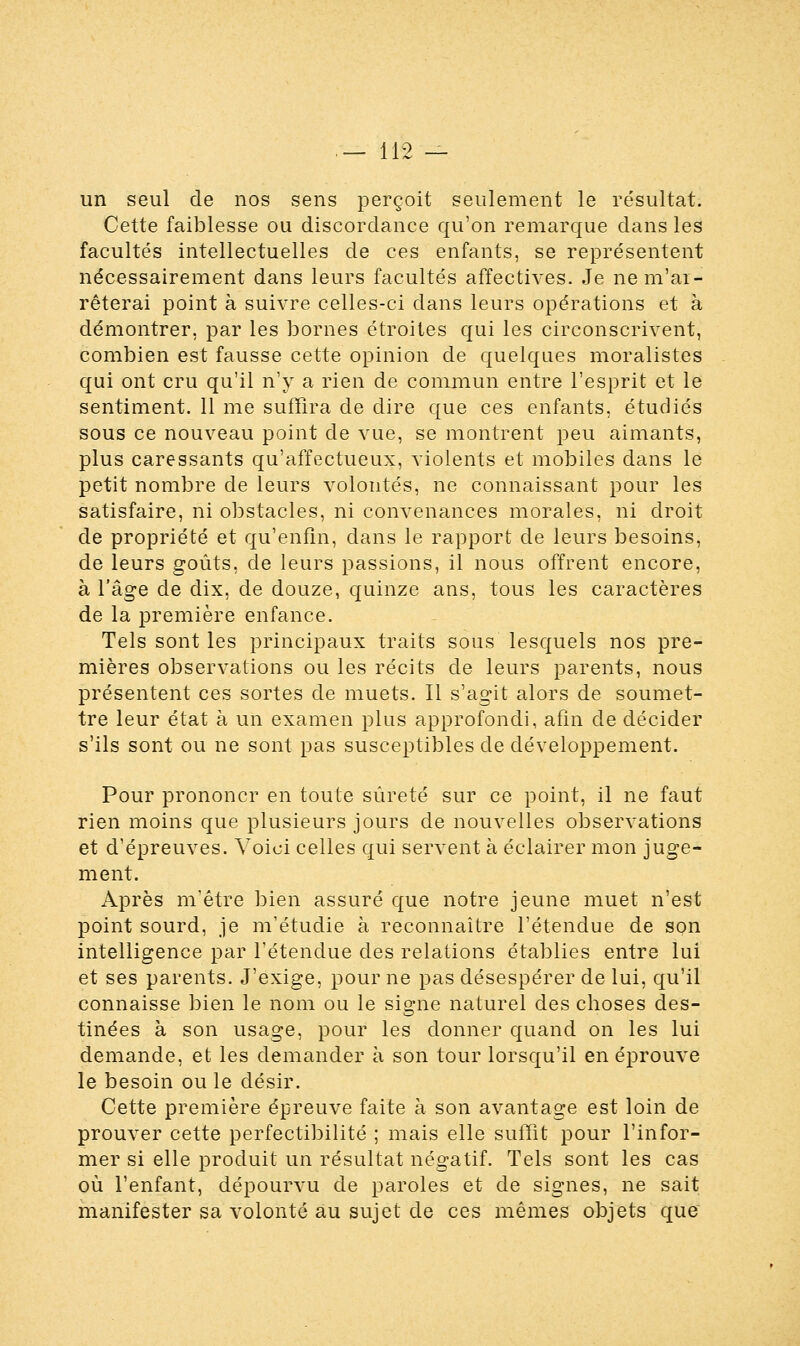 un seul de nos sens perçoit seulement le résultat. Cette faiblesse ou discordance qu'on remarque dans les facultés intellectuelles de ces enfants, se représentent nécessairement dans leurs facultés affectives. Je ne m'ai - rêterai point à suivre celles-ci dans leurs opérations et à démontrer, par les bornes étroites qui les circonscrivent, combien est fausse cette opinion de quelques moralistes qui ont cru qu'il n'y a rien de commun entre l'esprit et le sentiment. 11 me suffira de dire que ces enfants, étudiés sous ce nouveau point de vue, se montrent peu aimants, plus caressants qu'affectueux, violents et mobiles dans le petit nombre de leurs volontés, ne connaissant pour les satisfaire, ni obstacles, ni convenances morales, ni droit de propriété et qu'enfin, dans le rapport de leurs besoins, de leurs goûts, de leurs passions, il nous offrent encore, à l'âge de dix, de douze, quinze ans, tous les caractères de la première enfance. Tels sont les principaux traits sous lesquels nos pre- mières observations ou les récits de leurs parents, nous présentent ces sortes de muets. Il s'agit alors de soumet- tre leur état à un examen plus approfondi, afin de décider s'ils sont ou ne sont pas susceptibles de développement. Pour prononcr en toute sûreté sur ce point, il ne faut rien moins que plusieurs jours de nouvelles observations et d'épreuves. Voici celles qui servent à éclairer mon juge- ment. Après m'être bien assuré que notre jeune muet n'est point sourd, je m'étudie à reconnaître l'étendue de son intelligence par l'étendue des relations établies entre lui et ses parents. J'exige, pour ne pas désespérer de lui, qu'il connaisse bien le nom ou le signe naturel des choses des- tinées à son usage, pour les donner quand on les lui demande, et les demander à son tour lorsqu'il en éprouve le besoin ouïe désir. Cette première épreuve faite à son avantage est loin de prouver cette perfectibilité ; mais elle suffit pour l'infor- mer si elle produit un résultat négatif. Tels sont les cas où l'enfant, dépourvu de paroles et de signes, ne sait manifester sa volonté au sujet de ces mêmes objets que