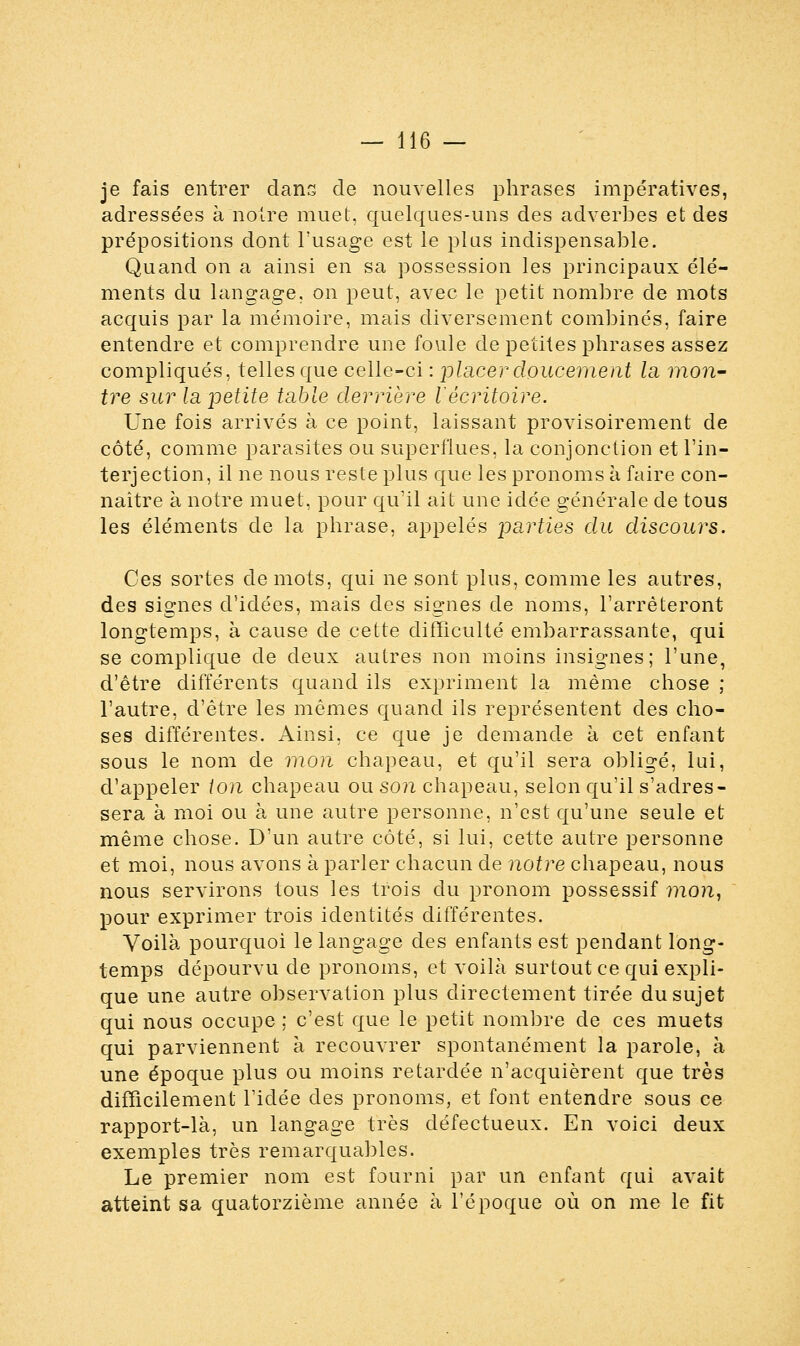 je fais entrer dans de nouvelles phrases impératives, adressées à noire muet, quelques-uns des adverbes et des prépositions dont l'usage est le plus indispensable. Quand on a ainsi en sa possession les principaux élé- ments du langage, on peut, avec le petit nombre de mots acquis par la mémoire, mais diversement combinés, faire entendre et comprendre une foule de petites phrases assez compliqués, telles que celle-ci : placer doucement la mon- tre sur la petite table derrière l'écritoire. Une fois arrivés à ce point, laissant provisoirement de côté, comme parasites ou superflues, la conjonction et l'in- terjection, il ne nous reste plus que les pronoms à faire con- naître à notre muet, pour qu'il ait une idée générale de tous les éléments de la phrase, appelés parties du discours. Ces sortes de mots, qui ne sont plus, comme les autres, des signes d'idées, mais des signes de noms, l'arrêteront longtemps, à cause de cette difficulté embarrassante, qui se complique de deux autres non moins insignes; l'une, d'être différents quand ils expriment la même chose ; l'autre, d'être les mêmes quand ils représentent des cho- ses différentes. Ainsi, ce que je demande à cet enfant sous le nom de mon chapeau, et qu'il sera obligé, lui, d'appeler ton chapeau ou son chapeau, selon qu'il s'adres- sera à moi ou à une autre personne, n'est qu'une seule et même chose. D'un autre côté, si lui, cette autre personne et moi, nous avons à parler chacun de notre chapeau, nous nous servirons tous les trois du pronom possessif mon, pour exprimer trois identités différentes. Voilà pourquoi le langage des enfants est pendant long- temps dépourvu de pronoms, et voilà surtout ce qui expli- que une autre observation plus directement tirée du sujet qui nous occupe ; c'est que le petit nombre de ces muets qui parviennent à recouvrer spontanément la parole, à une époque plus ou moins retardée n'acquièrent que très difficilement l'idée des pronoms, et font entendre sous ce rapport-là, un langage très défectueux. En voici deux exemples très remarquables. Le premier nom est fourni par un enfant qui avait atteint sa quatorzième année à l'époque où on me le fit