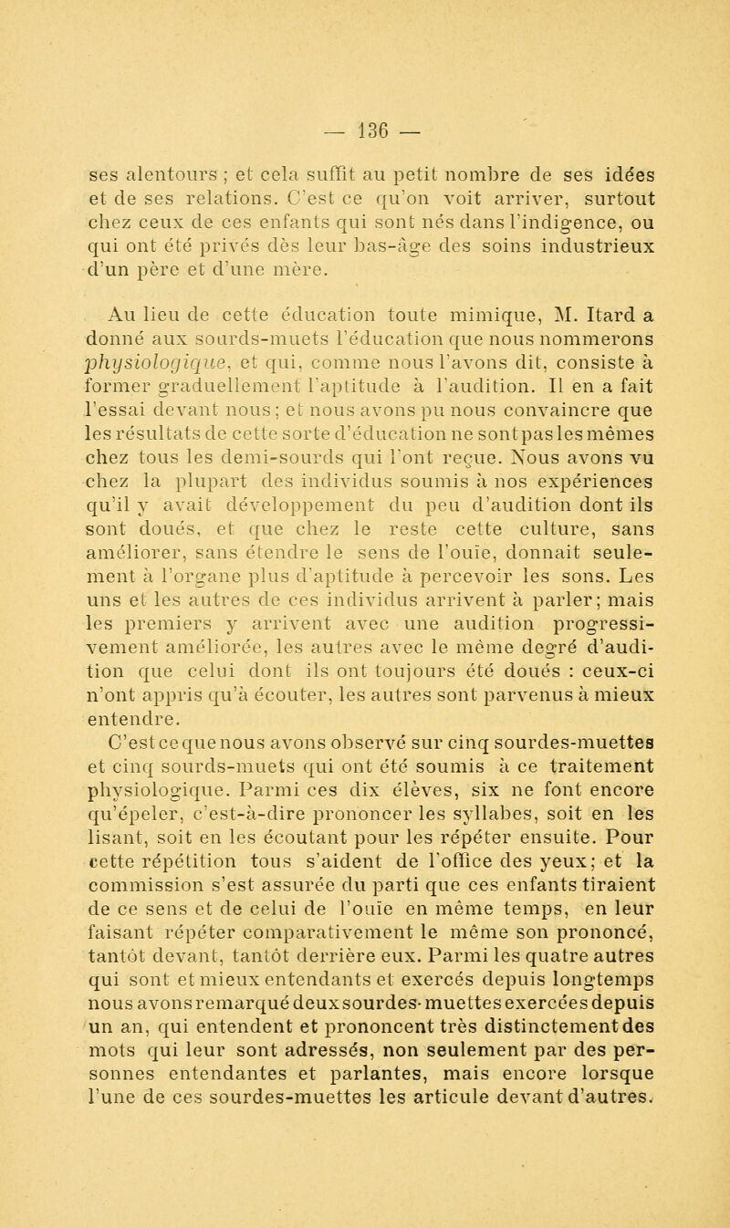 ses alentours ; et cela, suffît au petit nombre de ses idées et de ses relations. C'est ce qu'on voit arriver, surtout chez ceux de ces enfants qui sont nés dans l'indigence, ou qui ont été privés dès leur bas-âge des soins industrieux d'un père et d'une mère. Au lieu de cette éducation toute mimique, M. Itard a donné aux sourds-muets l'éducation que nous nommerons physiologique, et qui, comme nous l'avons dit, consiste à former graduellement l'aptitude à l'audition. Il en a fait l'essai devant nous ; et nous avons pu nous convaincre que les résultats de cette sorte d'éducation ne sont pas les mêmes chez tous les demi-sourds qui l'ont reçue. Nous avons vu chez la plupart des individus soumis à nos expériences qu'il y avait développement du peu d'audition dont ils sont doués, et que chez le reste cette culture, sans améliorer, sans étendre le sens de l'ouïe, donnait seule- ment à l'organe plus d'aptitude à percevoir les sons. Les uns et les autres de ces individus arrivent à parler; mais les premiers y arrivent avec une audition progressi- vement améliorée, les autres avec le même degré d'audi- tion que celui dont ils ont toujours été doués : ceux-ci n'ont appris qu'à écouter, les autres sont parvenus à mieux entendre. C'est ce que nous avons observé sur cinq sourdes-muettes et cinq sourds-muets qui ont été soumis à ce traitement physiologique. Parmi ces dix élèves, six ne font encore qu'épeler, c'est-à-dire prononcer les syllabes, soit en les lisant, soit en les écoutant pour les répéter ensuite. Pour cette répétition tous s'aident de l'office des yeux; et la commission s'est assurée du parti que ces enfants tiraient de ce sens et de celui de l'ouïe en même temps, en leur faisant répéter comparativement le même son prononcé, tantôt devant, tantôt derrière eux. Parmi les quatre autres qui sont et mieux entendants et exercés depuis longtemps nous avonsremarqué deuxsourdes- muettes exercées depuis un an, qui entendent et prononcent très distinctement des mots qui leur sont adressés, non seulement par des per- sonnes entendantes et parlantes, mais encore lorsque l'une de ces sourdes-muettes les articule devant d'autres.