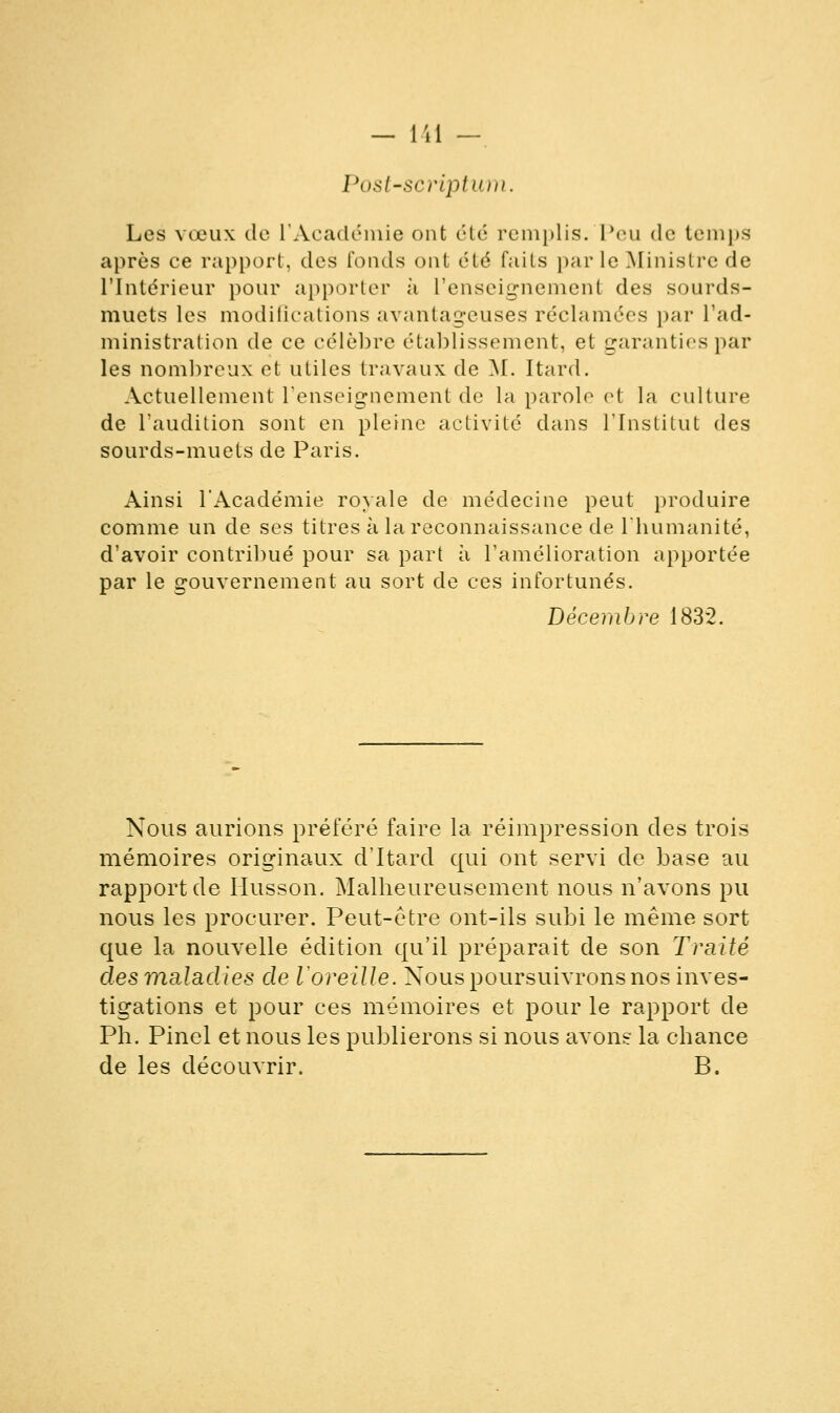 Post-scriptum. Les vœux de l'Académie ont été remplis. Peu de temps après ce rapport, des Tonds ont été faits par le Ministre de l'Intérieur pour apporter à L'enseignement des sourds- muets les modifications avantageuses réclamées par l'ad- ministration de ce célèbre établissement, et garanties par les nombreux et utiles travaux de M. Itard. Actuellement l'enseignement de la parole et la culture de l'audition sont en pleine activité dans l'Institut des sourds-muets de Paris. Ainsi l'Académie royale de médecine peut produire comme un de ses titres à la reconnaissance de l'humanité, d'avoir contribué pour sa part à l'amélioration apportée par le gouvernement au sort de ces infortunés. Décembre 1832. Nous aurions préféré faire la réimpression des trois mémoires originaux d'Itard qui ont servi de base au rapport de Husson. Malheureusement nous n'avons pu nous les procurer. Peut-être ont-ils subi le même sort que la nouvelle édition qu'il préparait de son Traité desmaladies de l'oreille. Nous poursuivrons nos inves- tigations et pour ces mémoires et pour le rapport de Ph. Pinel et nous les publierons si nous avons la chance de les découvrir. B.