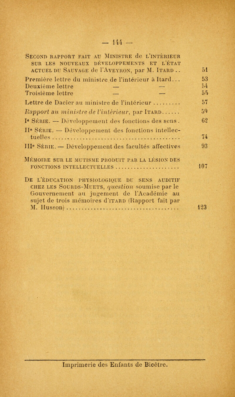 Second rapport fait au Ministre de l'intérieur SUR LES NOUVEAUX DÉVELOPPEMENTS ET L'ÉTAT actuel du Sauvage de I'Aveyron, par M. Itard .. 51 Première lettre du ministre de l'intérieur à Itard... 53 Deuxième lettre — — 54 Troisième lettre — — 55 Lettre de Dacier au ministre de l'intérieur 57 Rapport au ministre de l'intérieur, par Itard 59 Ie Série. — Développement des fonctions des sens . 62 IIe Série. — Développement des fonctions intellec- tuelles 74 IIIe Série.— Développement des facultés affectives 93 mémoire sur le mutisme produit par la lésion des fonctions intellectuelles 107 De l'éducation physiologique du sens auditif chez les Sourds-Muets, question soumise par le Gouvernement au jugement de l'Académie au sujet de trois mémoires d'iTARD (Rapport fait par M. Husson) '. 123 Imprimerie des Enfants de Bicêtre.