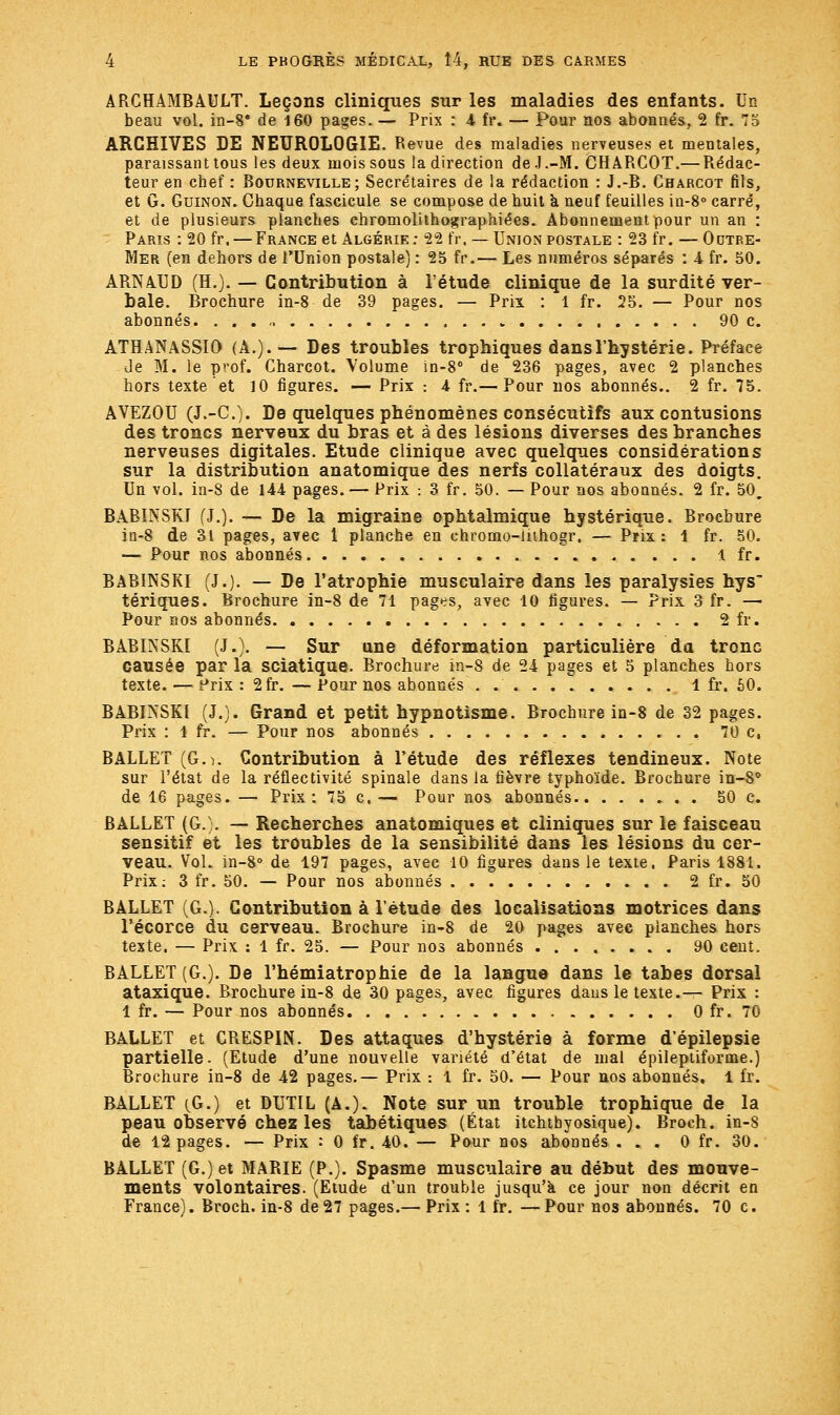 ARCHAMBAULT. Leçons cliniques sur les maladies des enfants. Un beau vol. in-8* de 160 pages. — Prix : 4 fr. — Pour nos abonnés, 2 fr. 75 ARCHIVES DE NEUROLOGIE. Revue des maladies nerveuses et mentales, paraissant tous les deux mois sous la direction de.J.-M. CHARCOT.— Rédac- teur en chef : Bourneville ; Secrétaires de la rédaction : J.-B. Charcot fils, et G. Guinon. Chaque fascicule se compose de huit k neuf feuilles in-8° carré, et de plusieurs planches chromolithographiées. Abonnement pour un an : Paris : 20 fr, — France et Algérie: 22 fr. — Union postale : 23 fr. — Odtbe- Mer (en dehors de l'Union postale) : 25 fr.— Les numéros séparés : 4 fr. 50. ARNAUD (H.). — Contribution à l'étude clinique de la surdité ver- bale. Brochure in-8 de 39 pages. — Prix : 1 fr. 25. — Pour nos abonnés. 90 c. ATHANASSIO (A.).— Des troubles trophiques dans l'hystérie. Préface de M. le prof. Charcot. Volume in-8° de 236 pages, avec 2 planches hors texte et 10 figures. — Prix : 4 fr.— Pour nos abonnés.. 2 fr. 75. AVEZOU (J.-C). De quelques phénomènes consécutifs aux contusions des troncs nerveux du bras et à des lésions diverses des branches nerveuses digitales. Etude clinique avec quelques considérations sur la distribution anatomique des nerfs collatéraux des doigts. Un vol. in-8 de 144 pages. — Prix : 3 fr. 50. — Pour nos abonnés. 2 fr. 50. BABINSKI (J.). — De la migraine ophtalmique hystérique. Brochure in-8 de 31 pages, avec 1 planche en ehromo-inhogr. — Prix: 1 fr. 50. — Pour nos abonnés 1 fr. BABINSKI (J.). — De l'atrophie musculaire dans les paralysies hys tériques. Brochure in-8 de 71 pages, avec 10 figures. — Prix 3 fr. — Pour nos abonnés 2 fr. BABINSKI (J.). — Sur une déformation particulière da tronc causée par la sciatique. Brochure in-8 de 24 pages et 5 planches hors texte. — Prix:2fr.—Pour nos abonnés 1 fr. SO. BABINSKI (J.). Grand et petit hypnotisme. Brochure in-8 de 32 pages. Prix : 1 fr. — Pour nos abonnés . 70 c, BALLET (Go. Contribution à l'étude des réflexes tendineux. Note sur l'état de la réflectivité spinale dans la fièvre typhoïde. Brochure in-8° de 16 pages. — Prix: 75 c. — Pour nos abonnés 50 c. BALLET (G.). — Recherches anatomiques et cliniques sur le faisceau sensitif et les troubles de la sensibilité dans les lésions du cer- veau. Vol. în-8° de 197 pages, avec 10 figures dans le texte. Paris 1881. Prix: 3 fr. 50. — Pour nos abonnés 2 fr. 50 BALLET (G.). Contribution à l'étude des localisations motrices dans l'écorce du cerveau. Brochure in-8 de 20 pages avec planches hors texte. — Prix : 1 fr. 25. — Pour nos abonnés 90 cent. BALLET (G.). De l'hémiatrophie de la langue dans le tabès dorsal ataxique. Brochure in-8 de 30 pages, avec figures dans le texte.— Prix : 1 fr. — Pour nos abonnés 0 fr. 70 BALLET et CRESPIN. Des attaques d'hystérie à forme d'épilepsie partielle. (Etude d'une nouvelle variété d'état de mal épileptiforme.) Brochure in-8 de 42 pages.— Prix : 1 fr. 50. — Pour nos abonnés, 1 fr. BALLET (G.) et DUTIL (A.). Note sur un trouble trophique de la peau observé chez les tabétiques (État itchtbyosique). Broch. in-S de 12 pages. — Prix : 0 fr. 40. — Pour nos abonnés ... 0 fr. 30. BALLET (G.) et MARIE (P.). Spasme musculaire au début des mouve- ments volontaires. (Etude d'un trouble jusqu'à ce jour non décrit en France). Broch. in-8 de 27 pages.— Prix : 1 fr. — Pour nos abonnés. 70 c.