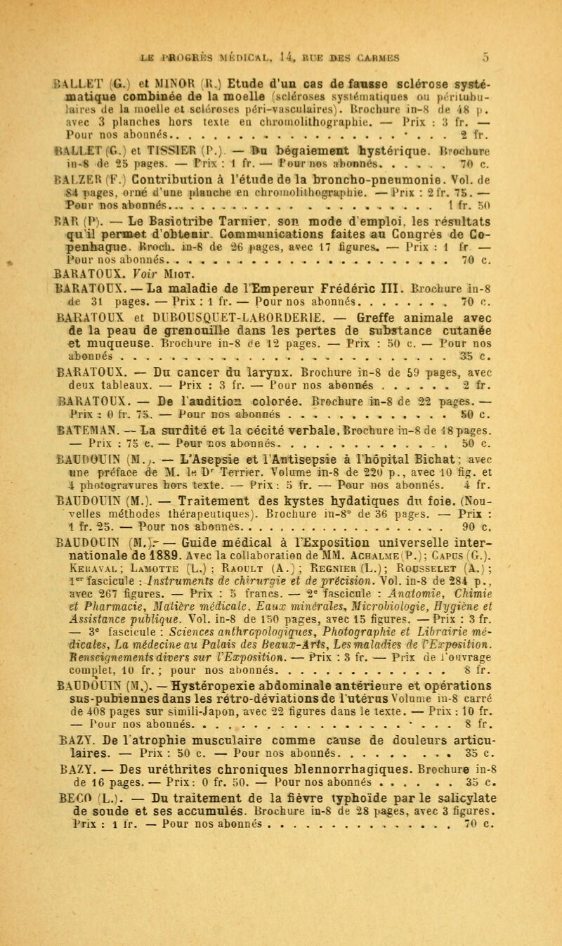 i.e i'Rin;i;i:s MÉDICAL, 1 L r.u: ni:s CAftMBS .'.M.l.KT C. el M1N0R P..) Etude d'un cas défausse sclérose systé- matique combinée de la moelle scléroses systématique! ou périloèu- .is île la moelle et scléroses p.'n-vasculaires,. Urochure in—S de i8 p. avec 3 planches hors texte eu chromolithographie. — Prix : :; fr. — Pour nos abonnés • . . . 2 fr. NALl.ET(G.) et T1SS1ER (P.). — Du bégaiement hystérique. BtwritaK in-S de 25 pages. — Prix: 1 fr.— Pour nos abonnés 70 c. ; AI ZER F. Contribution à l'étude de la broncho-pneumonie. Vol. de M pages, orné d'une planche en chromolithographie. — Prix : 2 fr. 75. — Pour nos abonnés 1 fr. 50 P.AR (P). — Le Basiotribe Tarnier. son mode d'emploi, les résultats qu'il permet d'obtenir. Communications faites au Congrès de Co- penhague. Hroch. in-8 de -26 pages, avec 17 figures, — Prix : 1 fr — Pour nos abonnés 70 c. BARATOlîX. Voir Miot. BARATOUX. —La maladie de l'Empereur Frédéric III. Brochure in-8 de 31 pages. — Prix: 1 fr. — Pour nos abonnés 70 c. BARATOUX et DUB0USQUET-LAB0RDER1E. — Greffe animale avec de la peau de grenouille dans les pertes de substance cutanée et muqueuse. Brochure in-8 de 12 pages. — Prix : 50 c. — Pour nos abonnés 35 c. BARATOUX. — Du cancer du larynx. Brochure in-8 de 59 pages, avec- deux tableaux. — Prix : 3 fr. — Pour nos abonnés 2 fr. BARATOUX. — De l'audition colorée. Brochure in-8 de 22 pages. — Prix ; 0 tr. 75. — Pour nos abonnés 50 c. BATEMAN. — La surdité et la cécité verbale. Brochure in-8 de 18pages. — Prix : 75 c. — Pour nos abonnés . 50 c. BAUDOUIN (M.;. — L'Asepsie et l'Antisepsie à l'hôpital Bichat; avec une préface de M. le, Dr Terrier. Volume in-8 de 220 p., avec 10 fig. et 4 photogravures bors texte. — Prix-. 5 fr. — Pour nos abonnés. 4 fr. BAUDOUIN (M.). — Traitement des kystes hydatiques du foie. (Nou- velles méthodes thérapeutiques). Brochure in-8° de 36 pages. — Prix : 1 fr. 25. — Pour nos abonnes 90 c. BAUDOUIN (M.)r—Guide médical à l'Exposition universelle inter- nationale de 1889. Avec la collaboration de MM. Achalmei P.); Capcs G.). Kehaval; Lamotte (L.) ; Baoult (A.;; Régnier (L.); PiOOSselet (A.); 1er fascicule : Instruments de chirurgie et de précision. Vol. in-8 de 284 p., avec 267 figures. — Prix : 5 francs. — 2e fascicule : Anatomie, Chimie et Pharmacie, Matière médicale. Eaux minérales, Microbiologie, Hygiène et Assistance publique. Vol. in-8 de 150 pages, avec 15 figures. —Prix : 3 fr. — 3e fascicule : Sciences anthropologiques, Photographie et Librairie mé- dicales, La médecine au Palais des Beaux-Arts, Les maladies de l'Exposition. Renseignements divers sur VExposition. — Prix : 3 fr. — Prix de l'ouvrage complet, 10 fr. ; pour nos abonnés 8 fr. BAUDOUIN (M.). — Hystéropexie abdominale antérieure et opérations sus-pubiennes dans les rétro-déviations de l'utérus Volume in-8 carré de 408 pages sur simili-Japon, avec 22 figures dans le texte. — Prix : 10 fr. — Pour nos abonnés ... 8 fr. BAZY. De 1 atrophie musculaire comme causa de douleurs articu- laires. — Prix : 50 c. — Pour nos abonnés 35 c. BAZY. — Des uréthrites chroniques blennorrhagiques. Brochure in-8 de 16 pages. — Prix: 0 fr. 50. — Pour nos abonnés 35 c. BECO L.). — Du traitement de la fièvre typhoïde parle salicylate de soude et ses accumulés. Brochure in-8 de 28 pages, avec 3 figures. Prix : 1 Fr. — Pour nos abonnés 70 c.