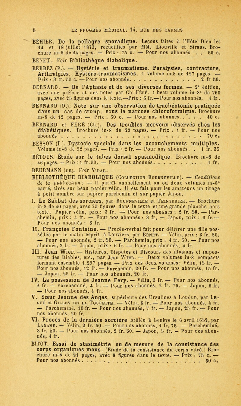 BÉHIER. De la pellagre sporadique. Leçons faites à l'Hôtel-Dieu les 44 et 18 juillet 1873, recueillies par MM. Liouville et Straus. Bro- chure in-8 de 24 pages. — Prix :75c— Pour nos abonnés . , 50 c. BENET. Voir Bibliothèque diabolique. BERBEZ (P.). — Hystérie et traumatisme. Paralysies, contracture, Arthralgies, Hystéro-traumatismes. 1 volume in-8 de 427 pages. — Prix : 3 fr. 50 c. —Pour nos abonnés 2 fr 50. BERNARD. — De l'Aphasie et de ses diverses formes. — 2e édition, avec une préface et des notes par Ch. Féré. 1 beau volume in-8° de 260 pages, avec 25 figures dans le texte.—Prix : 5 fr.—Pour nos abonnés, 4 fr. BERNARD (D.). Note sur une observation de trachéotomie pratiquée dans un cas de croup, sous la narcose chloroformique. Brochure in-8 de 42 pages. — Prix : 50 c. — Pour nos abonnés 40 c. BERNARD et FÉRÉ (Ch.). Des troubles nerveux observés chez les diabétiques. Brochure in-8 de 23 pages. — Prix : 1 fr. — Pour nos abonnés •* 70 c. BESSON (I). Dystocie spéciale dans les accouchements multiples. Volume in-8 de 92 pages. — Prix : 2 fr.— Pour nos abonnés. . 1 fr. 35 BÉTOUS. Étude sur le tabès dorsal spasmodique. Brochure in-8 de 46pages. —Prix : 4 fr.50. —- Pour nos abonnés. 1 fr. BEURMANN (de). Voir Vidal. BIBLIOTHÈQUE DIABOLIQUE (Collection Bodrneville). — Conditions de la publication : — 11 paraît annuellement un ou deux volumes in-8° carré, tirés sur beau papier vélin. Il est fait pour les amateurs un tirage à petit nombre sur papier parchemin et sur papier Japon. I. Le Sabbat des sorciers, par Bourneville et Teinturier. — Brochure in-8 de 40 pages, avec 25 figures dans le texte et une grande planche hors texte. Papier vélin, prix: 3 fr. — Pour nos abonnés : 2 fr. 50. — Par- chemin, prix : 4 fr. — Pour nos abonnés : 3 fr. — Japon, prix : 6 fr.— Pour nos abonnés : 5 fr. II. Françoise Fontaine. — Procès-verbal fait pour délivrer une fille pos- sédée par le malin esprit à Louviers, par Bénet. — Vélin, prix : 3 fr. 50. — Pour nos abonnés, 2 fr. 50. — Parchemin, prix : 4 fr. 50. — Pour nos abonnés, 3 fr. — Japon, prix : 6 fr. — Pour nos abonnés, 4 fr. III. Jean Wier. — Histoires, Disputes et Discours des illusions et impos- tures des Diables, etc., par Jean Wier. — Deux volumes in-8 compacts formant ensemble 4.297 pages. — Prix des deux volumes: Vélin, 15 fr. — Pour nos abonnés, 42 fr. — Parchemin, 20 fr. — Pour nos abonnés, 15 fr. — Japon, 25 fr. — Pour nos abonnés, 20 fr. IV. La possession de Jeanne Fery. — Vélin, 3 fr. — Pour nos abonnés, 2 fr. — Parcheminé, 4 fr. — Pour nos abonnés, 2 fr. 75. — Japon, 6 fr. — Pour nos abonnés, 4 fr. V. Sœur Jeanne des Anges, supérieure des Ursulines a Loudun, par Lé- gué et Gilles de la Tourette. — Vélin, 6 fr. — Pour nos abonnés, 4 fr. — Parcheminé. 40 fr. — Pour nos abonnés, 7 fr. — Japon, 25 fr. — Pour nos abonnés, 20 fr. VI. Procès de la dernière sorcière brûlée a Genève le 6 avril 1652, par Ladame. — Vélin, 2 fr. 50. — Pour nos abonnés, 4 fr. 75. — Parcheminé, 3 fr. 50. — Pour nos abonnés, 2 fr. 50. — Japon, 5 fr. — Pour nos abon- nés, 4 fr. BITOT. Essai de stasimétrie ou de mesure de la consistance des corps organiques mous. (Etude de la consistance du corps vitré.) Bro- chure in-* de 21 pages, avec 8 figures dans le texte. — Prix : 75 c. — Pour nos abonnés 50 c.