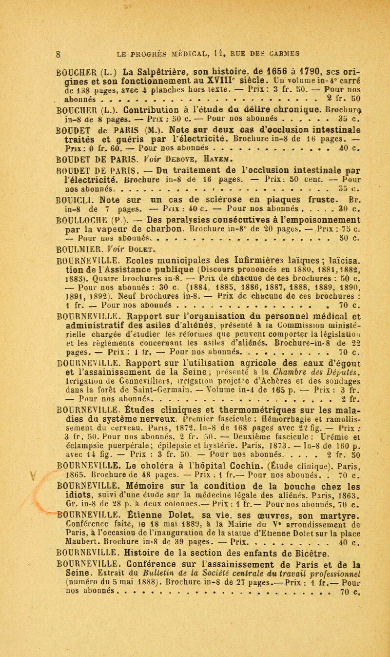 BOUCHER (L.) La Salpêtrière, son histoire, de 1656 à 4790, ses ori- gines et son fonctionnement au XVIIIe siècle. Un volume in-4° carré de 138 pages, avec 4 planches hors texte. — Prix: 3 fr. 50. — Pour nos abonnés • 2 fr. 50 BOUCHER (L.). Contribution à l'étude du déiire chronique. Brochura in-8 de 8 pages. — Prix : 50 c. — Pour nos abonnés 35 c. BOUDET de PARIS (M.). Note sur deux cas d'occlusion intestinale traités et guéris par l'électricité. Brochure in-8 de 16 pages. — Prix: 0 fr. 60. — Pour nos abonnés 40 c. BOUDET DE PARIS. Voir Debovb, Hayem. BOUDET DE PARIS. — Du traitement de l'occlusion intestinale par l'électricité. Brochure in-8 de 16 pages. — Prix: 50 cent. — Pour nos abonnés ....i. ...... ...... 35 o. BOUICLI. Note sur un cas de sclérose en plaques fruste. Br. in-8 de 7 pages. — Prix : 40 c. — Pour nos abonnés . .... 30 c. BOULUOCHE (P.). — Des paralysies consécutives à l'empoisonnement par la vapeur de charbon. Brochure in-8° de 20 pages. — Prix : 75 C; — Pour nos abonnés 50 c. BOULMIER. Voir Dolet. BOURNEVILLE. Ecoles municipales des Infirmières laïques; laïcisa, tion de 1 Assistance publique (Discours prononcés en 1880, 1881,1882, 1883). Quatre brochures in-8. — Prix de chacune de ces brochures : 50 c. — Pour nos abonnés: 30 c. (1884, 1885, 1886, 1887, 1888, 1889, 1890, 1891, 1892). Neuf brochures in-8. — Prix de chacune de ces brochures : 1 fr. — Pour nos abonnés , 70 c. BOURNEVILLE. Rapport sur l'organisation du personnel médical et administratif des asiles d'aliénés, présenté à la Commission ministé- rielle chargée d'étudier les réformes que peuvent comporter la législation et les règlements concernant les asiles d'aliénés. Brochure-in-8 de 22 pages. — Prix : 1 tr. — Pour nos abonnés. . 70 c. BOURNEVILLE. Rapport sur l'utilisation agricole des eaux d'égout et l'assainissement de la Seine; présenté à la Chambre des Députés. Irrigation de Gennevilliers, irrigation projetée d'Achères et des sondages dans la forêt de Saint-Germain. — Volume in-4 de 165 p. — Prix : 3 fr. — Pour nos abonnés , . . . 2 fr. BOURNEVILLE. Études cliniques et thermométriques sur les mala- dies du système nerveux. Premier fascicule : flémorrbagie et ramollis- sement du cerveau. Pans, 1872. In-8 de 168 pages avec 22fig. — Prix : 3 fr. 50. Pour nos abonnés, 2 fr. 50. — Deuxième fascicule: Urémie et éclampsie puerpérale; épilepsie et hystérie. Paris, 1873. — In-8 de 160 p. avec 14 fig. — Prix : 3 fr. 50. — Pour nos abonnés. .... 2 fr. 50 BOURNEVILLE. Le choléra à l'hôpital Cochin. (Étude clinique). Paris, 1865. Brochure de 48 pages. — Prix -. 1 fr.— Pour nos abonnés. . 70 c. BOURNEVILLE. Mémoire sur la condition de la bouche chez les idiots, suivi d'une étude sur la médecine légale des aliénés. Paris, 1863. Gr. in-8 de 28 p. a deux colonnes.— Prix: 1 fr.— Pour nos abonnés, 70 c. BOURNEVILLE. Etienne Dolet, sa vie, ses œuvres, son martyre. Conférence faite, Je 18 mai 1889, à la Mairie du V8 arrondissement de Paris, à l'occasion de l'inauguration de la statue d'Etienne Dolet sur la place Maubert. Brochure in-8 de 39 pages. — Prix 40 c. BOURNEVILLE. Histoire de la section des enfants de Bicêtre. BOURNEVILLE. Conférence sur l'assainissement de Paris et de la Seine. Extrait du Bulletin de la Société centrale du travail professionnel (numéro du 5 mai 1888). Brochure in-8 de 27 pages.— Prix : 1 fr.— Pour nos abonnés 70 c.