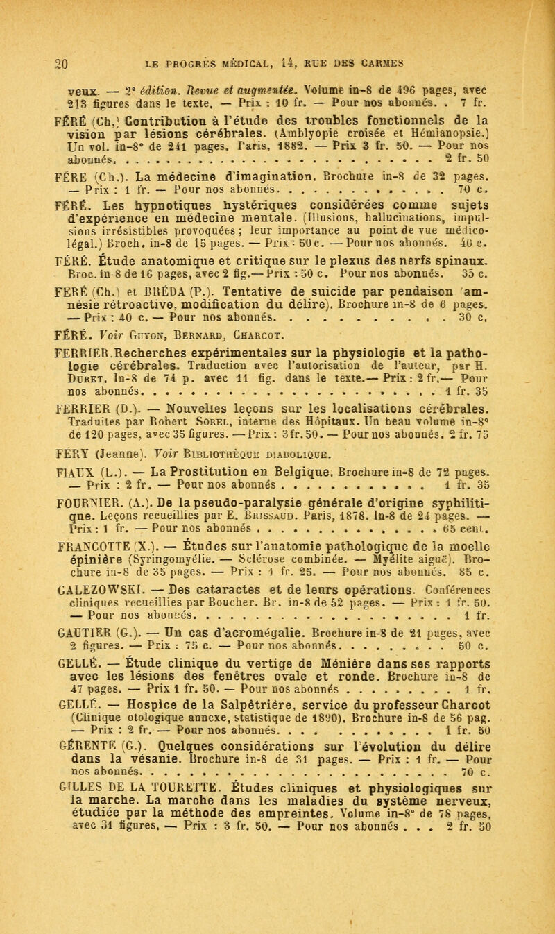 veux. — 2e édition. Revue et augmentée. Volume in-8 de 496 pages, avec 213 figures dans le texte, — Prix : 10 fr. — Pour nos abonnés. . 7 fr. FÉRÉ (Ch,) Contribution à l'étude des troubles fonctionnels de la vision par lésions cérébrales. tÀmblyopie croisée et Hémianopsie.) Un vol. in-8a de 241 pages. Paris, 1882. — Prix 3 fr. 50. — Pour nos abonnés, 2 fr. 50 FERE (Ch.). La médecine d'imagination. Brochure in-8 de 32 pages. — Prix : 1 fr. — Pour nos abonnés 70 c. FÉRÉ. Les hypnotiques hystériques considérées comme sujets d'expérience en médecine mentale. (Illusions, hallucinations, impul- sions irrésistibles provoquées ; leur importance au point de vue médico- légal.) Brocb. in-8 de 15 pages. — Prix : 50c. —Pour nos abonnés. 40 c. FÉRÉ. Étude anatomique et critique sur le plexus des nerfs spinaux. Broc, in-8 de 16 pages, avec 2 fig.— Prix :50c. Pour nos abonnés. 35 c. FERÉ (Ch.) et BRÉDA (P.). Tentative de suicide par pendaison ^am- nésie rétroactive, modification du délire). Brochure in-8 de 6 pages. — Prix : 40 c. — Pour nos abonnés. 30 c. FÉRÉ. Voir Guyon, Bernard, Chargot. FERR1ER.Recherches expérimentales sur la physiologie et la patho- logie cérébrales. Traduction avec l'autorisation de l'auteur, par H. Duret. In-8 de 74 p. avec 11 fig. dans le texte.— Prix : 2 fr.— Pour nos abonnés 1 fr. 35 FERRIER (D.). — Nouvelles leçons sur les localisations cérébrales. Traduites par Robert Sorel, interne des Hôpitaux. Un beau volume in-8q de 120 pages, avec 35 figures. — Prix : 3 fr. 50. — Pour nos abonnés. 2 fr. 75 FÉR.Y (Jeanne). Voir Bibliothèque diabolique. F1AIIX (L.). — La Prostitution en Belgique. Brochure in-8 de 72 pages. — Prix : 2 fr. — Pour nos abonnés . 1 fr. 35 FOURNIER. (A.). De la pseudo-paralysie générale d'origine syphiliti- que. Leçons recueillies par E. Brjssaud. Paris, 1878. Iu-8 de 24 pages. — Prix: 1 fr. —Pour nos abonnés 65 cent. FRANCOTTE (X.). — Études sur l'anatomie pathologique de la moelle épinière (Syringomyélie. — Sclérose combinée. — Myélite aiguë . Bro- chure in-8 de 35 pages. — Prix : ) fr. 25. — Pour nos abonnés.' 85 c. GALEZOWSKI. — Des cataractes et de leurs opérations. Conférences cliniques recueillies par Boucher. Br. in-8 de 62 pages. — Prix: 1 fr. 50. — Pour nos abonnés 1 fr. GAUTIER (G.). — Un cas d'acromégalie. Brochure in-8 de 21 pages, avec 2 figures. — Prix : 75 c. — Pour nos abonnés 50 c. GELLÉ. — Étude clinique du vertige de Ménière dans ses rapports avec les lésions des fenêtres ovale et ronde. Brochure iu-8 de 47 pages. — Prix 1 fr. 50. — Pour nos abonnés 1 fr. GELLÉ. — Hospice de la Salpêtriére, service du professeur Charcot (Clinique otologique annexe, statistique de 1890). Brochure in-8 de 56 pag. — Prix : 2 fr.— Pour nos abonnés 1 fr. 50 GÉRENTF, (G.). Quelques considérations sur révolution du délire dans la vésanie. Brochure in-8 de 31 pages. — Prix : 1 fr. — Pour nos abonnés 70 c. GILLES DE LA TOURETTE. Études cliniques et physiologiques sur la marche. La marche dans les maladies du système nerveux, étudiée par la méthode des empreintes. Volume in-8° de 78 pages, avec 31 figures. — Prix : 3 fr. 50. — Pour nos abonnés ... 2 fr. 50