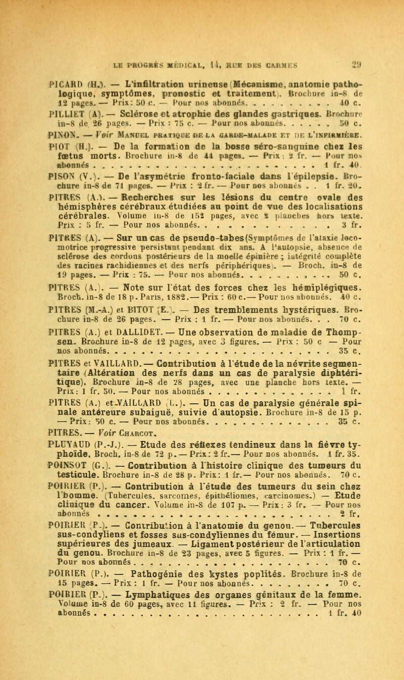 PICARD (H.). — L'infiltration urineuse Mécanisme, anatoraie patho- logique, symptômes, pronostic et traitement . Brocante in-K de 12 pages.— Prix: 50 c. - l'our nos abonnés 40 c. PILLltT VA).— Sclérose et atrophie des glandes gastriques. Btectarre in-N de 26 pages. — Prix : 75 c. — Pour nos abattu s M C. P1N-ON. — Voir Manuel pratique de la garde-malade et de l'infwmière. PIOT (H.)- — De la formation de la bosse séro-sanguine chez les fœtus morts. Brochure in-8 de Ai pages. — Prix-. 2 fr. — Puur nos abonnés 1 fr. 40 PISON (V.). — De l'asymétrie fronto-faciale dans lépilepsie. iro- ehure in-8 de 71 pages. — Prix : 2 i'r. — Pour nos abonnis . . 1 fr. 10. PITRES (A.). — Recherches sur les lésions du centre ovale des hémisphères cérébraux étudiées au point de vue des localisations cérébrales. Volume m-8 de 152 pages, avec 2 pianclies hors texte. Prix : 5 fr. — Pour nos abonnés 3 fr. PITKES (A). — Sur un cas de pseudo-tabes(Symptômps de l'ataxie loco- motrice progressive persistant pendant dix ans. A l'autopsie, absence de sclérose des cordons postérieurs de la moelle épinière ; iutégrité complète des Tacines rachidiennes et des nerfs périphériques . — Broch. in-8 de 19 pages. — Prix : 75. — Pour nos abonnés 50 c. PITRES (A.). — Note sur l'état des forces chez les hémiplégiques. Broch. in-8 de 18 p. Paris, 1882.— Prix : 60 c.— Pour nos abonnés. 40 c. PITRES (M.-A.) et B1T0T (E.'. — Des tremblements hystériques. Bro- chure in-8 de 26 pages. — Prix : 1 fr. — Pour nos abonnés. . . 70 c. PITRES (A.) et DALLIDET. — Une observation de maladie de Thomp- sen. Brochure in-8 de 12 pages, avec 3 figures. — Prix : 50 c — Pour nos abonnés 35 c. PITRES et VAILLARD. — Contribution à l'étude de la névrite segmen- taire (Altération des nerfs dans un cas de paralysie diphtéri- tique). Brochure in-8 de 28 pages, avec une planche hors texte. — Prix: 1 fr. 50. — Pour nos abonnés 1 fr. PITRES (A.) et-VAILLARD IL.). — Un cas de paralysie générale spi- nale antéreure subaiguë, suivie d'autopsie. Brochure in-8 de 15 p. — Prix: 50 c. — Pour nos abonnés. 35 c. PITRES. — Voir Charcot. PLUYAUD (P.-J.). — Etude des réflexes tendineux dans la fièvre ty- phoïde. Broch, in-8 de 72 p. — Prix: 2 fr.— Pour nos abonnés. 1 fr. 35. P01NS0T (G.). — Contribution à l'histoire clinique des tumeurs du testicule. Brochure in-8 de 28 p. Prix: 1 Ir.— Pour nos abonnés. 70 c. POIRIER (P.). — Contribution à l'étude des tumeurs du sein chez l'homme. (Tubercules, sarcomes, épitnéliomes, carcinomes.) — Etude clinique du cancer. Volume in-8 de 107 p. — Prix: 3 fr. — Pour nos abonnés 2fr, POIRIER (P.). — Contribution à l'anatomie du genou.— Tubercules sus-condyliens et fosses sus-condyliennes du fémur. — Insertions supérieures des jumeaux. — Ligament postérieur de l'articulation du genou. Broehure in-8 de 23 pages, avec 5 figures. — Prix : 1 fr. — Pour nos abonnés 70 c. POIRIER (P.). — Pathogénie des kystes poplités. Brochure in-8 de 15 pages. — Prix: 1 fr. — Pour nos abonnés 70 c. POIRIER (P.). — Lymphatiques des organes génitaux de la femme. Volume in-8 de 60 pages, avec 11 figures. — Prix : 2 fr. — Pour nos abonnés 1 fr. 40