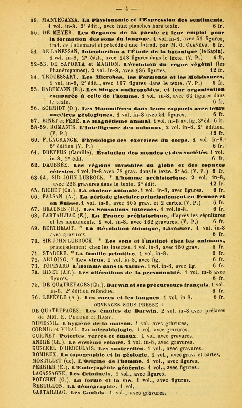 49. MANTEGAZZA. La Physionomie et l'Expression des sentiments. 1 vol. in-8. 2e édit., avec huit planches hors texte. 6 fr. 50. DE MEYER. Les Organes de la parole et leur emploi pour la formation des sons du langage. 1 vol. in-8, avec 51 figures, trad. de l'allemand et précédé d'une introd. par M. 0. Claveau. 6 fr. 51. DE LANESSAN. Introduction à l'Étude de la botanique (le Sapin). 1 vol. in-8, 2e édit., avec 143 figures dans le texte. (V. P.) 6 fr. 52-53. DE SAPORTA et MARION. L'évolution du règne végétal (les Phanérogames). 2 vol. in-8, avec 136 figures. 12 fr. 54. TROUESSART. Les Microbes, les Ferments et les Moisissures. 1 vol. in-8, 2e édit., avec 107 figures dans le texte. (V. P.) 6 fr. 55. HARTMANN (R.). Les Singes anthropoïdes, et leur organisation comparée à celle de l'homme. 1 vol. in-8, avec 63 figures dans le texte. 6 fr. 56. SCHM1DT (0.). Les Mammifères dans leurs rapports avec leurs ancêtres géologiques. 1 vol. in-8 avec 51 figures. 6 fr. 57. BiNET etFÉRÉ. Le Magnétisme animal. 1vol. in-8 av.fig.3eéd. 6 fr. 58-59. ROMANES. L'Intelligence des animaux. 2 vol. in-8. 2e édition. (V. P.) 12 fr. 60. F.LAGRANGE. Physiologie des exercices du corps. 1 vol. in-8. 5e édition (V. P.) 6 fr. 61. DREYFUS (Camille). Évolution des mondes et des sociétés. 1 vol. in-8. 2e édit. 6 fr. 62. DAUBRÉE. Les régions Invisibles du globe et des espaces célestes. 1 vol. in-8 avec 78 grav. dans le texte. 2e éd. (V. P.) 6 fr. 63-64. SIR JOHN LUBB0CK. * L'homme préhistorique. 2 vol. in-8, avec 228 gravures dans le texte. 3° édit. 12 fr. 65. RICHET (Ch.). La chaleur animale. 1 vol. in-8, avec figures. 6 fr. 66. FALSAN (A.). La période glaciaire principalement en France et en Suisse.1 vol. in-8, avec 105 grav. et 2 cartes. (V. P.) 6 fr. 67. BEAUNIS (H.). Les Sensations internes. 1 vol.in-8. 6 fr. 68. CARTAILHAC (E.). La France préhistorique, d'après les sépultures et les monuments. 1 vol. in-8, avec 162 gravures. (V. P.) 6 fr. 69. BERTHELOT. * La Révolution chimique, Lavoïsier. 1 vol. in-8 avec gravures. 6 fr. 70. SIR JOHN LUBBOCK. * Les sens et l'instinct chez les animaux, principalement chez les insectes. 1 vol. in-8, avec 150 grav. 6 fr. 71. STARCRE. * La famille primitive. 1 vol. in-8. 6 fr. 72. ARLOING. * Les virus. 1 vol. in-8, avec fig. 6 fr. 73. TOPINARD L'Homme dans la Nature, lvol. in-8, avec fig. 6 fr. 74. BINET (Alf.). Les altérations de la personnalité. 1 vol. in-8 avec figures. 6 fr. 75. DE QUATREFAGES (Ch.). Darwin et ses précurseurs français. 1 vol. in-8. 2e édition refondue. 6 fr. 76. LEFÈVRE (A.). Les races et les langues. 1 vol. in-8. 6 fr. OUVRAGES SOUS PRESSE : DE QUATREFAGES. Les émules de Darwin. 2 vol. in-8 avec préfaces de MM. E. Perrier et Hamy. DUMESN1L. L'hygiène de la maison. 1 vol. avec gravures. CORN IL et VIDAL. La microbiologie. 1 vol. avec gravures. GUIGNET. Poteries, verres et émaux. 1 vol. avec gravures. ANDRÉ (Ch.). Le système solaire. 1 vol. in-8, avec gravures. KUNCKEL D'HERCULAIS. Les sauterelles. 1 vol., avec gravures. ROMIEUX. La topographie et la géologie. 1 vol., avec grav. et cartes. MORTILLET (de). L'Origine de l'homme. 1 vol., avec figures. PERRIER (E.). L'Embryogénie générale. 1 vol., avec figures. LACASSAGNE. Les Criminels. 1 vol., avec figures. POUCHET (G.). La forme et la vie. 1 vol., avec figures. BERTILLON. La démographie. 1 vol. CARTAILHAC. Les Gaulois. 1 vol., avec gravures.