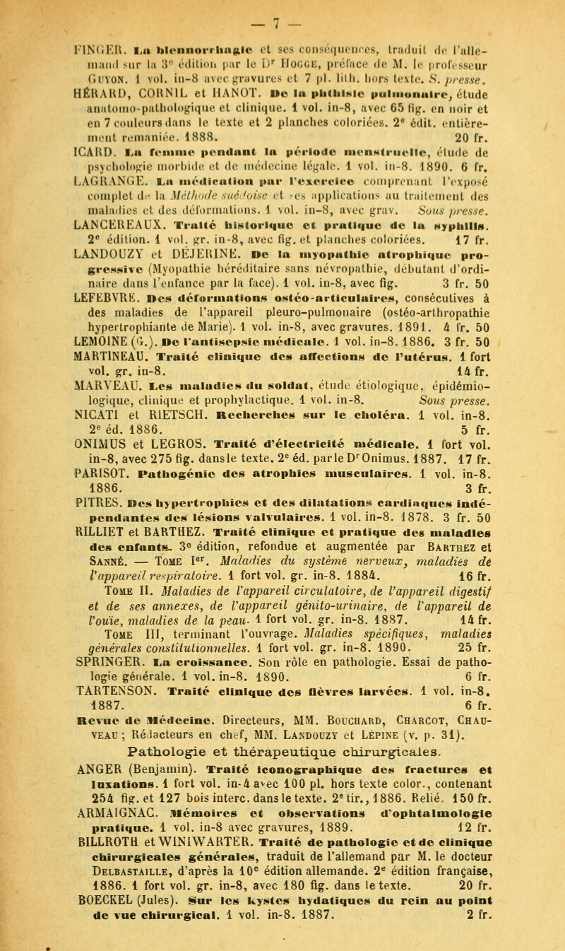 FINGER. La blennorrhagle et ses conséquences, traduit de l'alle- mand sur la 3e édition par Le i<r Bogge, préface de M. le professeur Guton. 1 vol. io-8 avec gravures et 7 pi. lith. hors texte. S. presse. HÉRARD, CORNIL et HANOI'. i»e lu phtfelàie pulmonaire, étude anatomo-pathologique et clinique. 1 vol. in-8, avec 65 flg. en noir et en 7 couleurs dans le texte et 2 planches coloriées. 2e édit. entière- ment remaniée. 1888. 20 fr. ICARD. i-a romme pendant la période menstruelle, élude de psychologie morbide et de médecine [égale. 1 vol. in-8. 1890. 6 fr. LAGUANGE. v.n médication par l'exercice comprenant l'exposé complet d« la Méthode sué ioise et -es applications au traitement des maladies et des déformations. 1 vol. in-8, avec grav. Sous presse. LANCEREAUX. Truite historique et pratique de lu Myptilllg. 2e édition. 1 vol. gr. in-8, avec fig. et planches coloriées. 17 fr. LANDOUZY et DÉJEIUNE. De lu myopathie utrophique pro- gressive (Myopathie héréditaire sans névropathie, déhutanl d'ordi- naire dans l'enfance par la face). 1 vol. in-8, avec fig. 3 fr. 50 LEFEBVRK. Des déformations ostéo-orticuluires, consécutives à des maladies de l'appareil pJeuro-pulmonaire (ostéo-arthropathie hyperlrophiante de Marie). 1 vol. in-8, avec gravures. 1891. 4 fr. 50 LEM01NE (G.), oc l'antisepsie médicale. 1 vol. in-8.1886. 3 fr. 50 MART1NEAU. Traité clinique des affections de l'utérus. 1 fort vol. gr. in-8. 14 fr. MARYEAU. Les îuuludies du soldnt, étude étiologique, épidémio- logique, clinique et prophylactique. 1 vol. in-8. Sous presse. N1CATI et R1ETSCH. Recherches sur le choléra. 1 vol. in-8. 2e éd. 1886. 5 fr. ONIMUS et LEGROS. Traité d'électricité médicale. 1 fort vol. in-8, avec 275 fig. dans le texte. 2e éd. parle DrOnimus. 1887. 17 fr. PARISOT. Pathogénie des atrophies musculaires. 1 vol. in-8. 1886. 3 fr. PITRES. Des hypertrophies et des dilatations cardiaques indé- pendantes des lésions valvulaires. 1 vol. in-8. 1878. 3 fr. 50 RILLIET et BARTHEZ. Traité clinique et pratique des maladies des enfants. 3e édition, refondue et augmentée par Rarthez et Sanné. — Tome Ier. Maladies du système nerveux, maladies dé Vappareil respiratoire. 1 fort vol. gr. in-8. 1884. 16 fr. Tome II. Maladies de Vappareil circulatoire, de l'appareil digestif et de ses annexes, de Vappareil gènito-ur inaire, de VappareU de Vouïe, maladies de la peau. 1 fort vol. gr. in-8. 1887. 14 fr. Tome III, terminant l'ouvrage. Maladies spécifiques, maladies générales constitutionnelles, 1 fort vol. gr. in-8. 1890. 25 fr. SPRINGER. La croissance. Son rôle en pathologie. Essai de patho- logie générale. 1 vol. in-8. 1890. 6 fr. TARTENSON. Traité clinique des fièvres larvées. 1 vol. in-8. 1887. 6 fr. Revue de Médecine. Directeurs, MM. Bouchard, Charcot, Chau- veau ; Rédacteurs en chef, MM. Landouzy et Lépine (v. p. 31). Pathologie et thérapeutique chirurgicales. ANGER (Benjamin). Traité iconographique des fractures et taxations. 1 fort vol. in-4avec 100 pi. hors texte color., contenant 254 fig. et 127 bois interc. dans le texte. 2e tir., 1886. Relié. 150 fr. ARMAIGNAG. mémoires et observations d'ophtalmologie pratique. 1 vol. in-8 avec gravures, 1889. 12 fr. B1LLROTH et W1NIWARTER. Traité de pathologie et de clinique chirurgicales générales, traduit de l'allemand par M. le docteur Delbastaille, d'après la 10e édition allemande. 2e édition française, 1886. 1 fort vol. gr. in-8, avec 180 fig. dans le texte. 20 fr. BOECKEL (Jules). Sur les kystes hydutïques du rein au point de vue chirurgical. 1 vol. in-8. 1887. 2 fr.