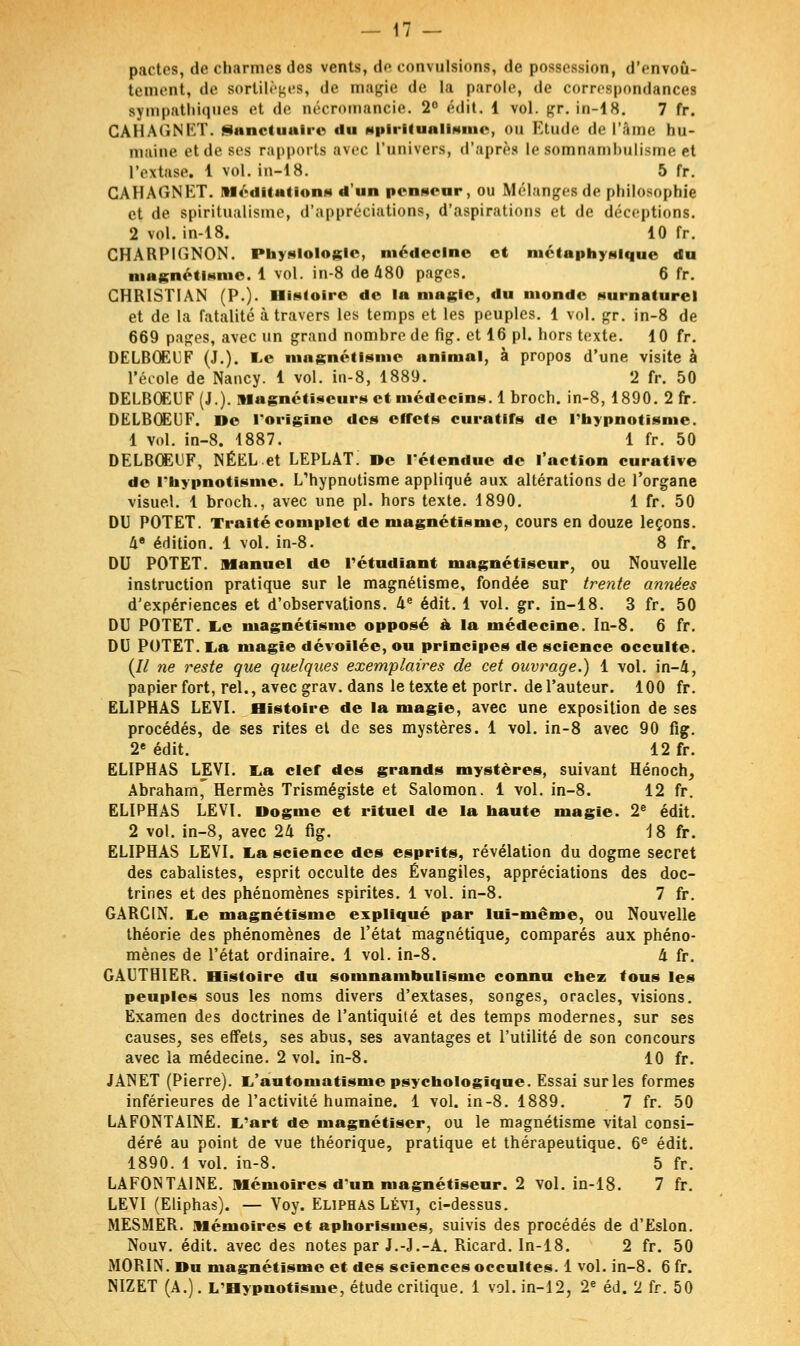 pactes, de charmes des vents, de convulsions, de possession, d'envoû- tement, de sortilèges, de magie de la parole, de correspondances sympathiques et <i<' aécromaneie. 2° édit. 1 vol. gr.in-18. 7 fr. GAHAtîNKT. Sanctuaire du spiritualisme, ou Etude de l'âme hu- maine et de ses rapports avec l'univers, d'après le somnambulisme et l'extase. 1 vol. in-1 8. 5 fr. GAHAGNKT. Méditation»* d'un penseur, ou Mélanges de philosophie et de spiritualisme, d'appréciations, d'aspirations et de déceptions. 2 vol. in-18. 10 fr. CHARPIGNON. Physiologie, médecine et métaphysique du magnétisme. 1 vol. in-8 de 480 pages. 6 fr. CHRISTIAN (P.). Histoire de la magie, du monde Nurnaturel et de la fatalité à travers les temps et les peuples. 1 vol. gr. in-8 de 669 pages, avec un grand nombre de fig. et 16 pi. hors texte. 10 fr. DELBOEUF (J.). Le magnétisme animal, à propos d'une visite à l'école de Nancy. 1 vol. in-8, 1889. 2 fr. 50 DELB0EUF(J.). Magnétiseurs et médecins. 1 broch. in-8, 1890. 2 fr. DELBOEUF. De l'origine des effets curants de l'hypnotisme. 1 vol. in-8. 1887. 1 fr. 50 DELBOEUF, NÉELet LEPLAT! De l'étendue de l'action curatlve de l'hypnotisme. L'hypnotisme appliqué aux altérations de l'organe visuel. 1 broch., avec une pi. hors texte. 1890. 1 fr. 50 DU POTET. Traité complet de magnétisme, cours en douze leçons. de édition. 1 vol. in-8. 8 fr. DU POTET. Manuel de rétudiant magnétiseur, ou Nouvelle instruction pratique sur le magnétisme, fondée sur trente années d'expériences et d'observations. 4e édit. 1 vol. gr. in-18. 3 fr. 50 DU POTET. Le magnétisme opposé à la médecine. In-8. 6 fr. DU POTET. La magie dévoilée, ou principes de science occulte. (// ne reste que quelques exemplaires de cet ouvrage.) 1 vol. in-4, papier fort, rel., aveegrav. dans le texte et portr. de l'auteur. 100 fr. ELIPHAS LEYI. Histoire de la magie, avec une exposition de ses procédés, de ses rites et de ses mystères. 1 vol. in-8 avec 90 fig. 2e édit. 12 fr. ELIPHAS LEVI. La clef des grands mystères, suivant Hénoch, Abraham'Hermès Trismégiste et Salomon. 1 vol. in-8. 12 fr. ELIPHAS LEVI. Dogme et rituel de la haute magie. 2e édit. 2 vol. in-8, avec 24 fig. 18 fr. ELIPHAS LEVI. La science des esprits, révélation du dogme secret des cabalistes, esprit occulte des Évangiles, appréciations des doc- trines et des phénomènes spirites. 1 vol. in-8. 7 fr. GARCIN. Le magnétisme expliqué par lui-même, ou Nouvelle théorie des phénomènes de l'état magnétique, comparés aux phéno- mènes de l'état ordinaire. 1 vol. in-8. d fr. GAUTHIER. Histoire du somnambulisme connu chez tous les peuples sous les noms divers d'extases, songes, oracles, visions. Examen des doctrines de l'antiquité et des temps modernes, sur ses causes, ses effets, ses abus, ses avantages et l'utilité de son concours avec la médecine. 2 vol. in-8. 10 fr. JANET (Pierre). L'automatisme psychologique. Essai sur les formes inférieures de l'activité humaine. 1 vol. in-8. 1889. 7 fr. 50 LAFONTAINE. L'art de magnétiser, ou le magnétisme vital consi- déré au point de vue théorique, pratique et thérapeutique. 6e édit. 1890. 1 vol. in-8. 5 fr. LAFONTAINE. mémoires d'un magnétiseur. 2 vol. in-18. 7 fr. LEVI (Eliphas). — Voy. Eliphas Lévi, ci-dessus. MESMER, mémoires et aphorismes, suivis des procédés de d'Eslon. Nouv. édit. avec des notes par J.-J.-A. Ricard. In-18. 2 fr. 50 MORIN. Du magnétisme et des sciences occultes. 1 vol. in-8. 6 fr. NIZET (A.). L'Hypnotisme, étude critique. 1 vol. in-12, 2e éd. 2 fr. 50