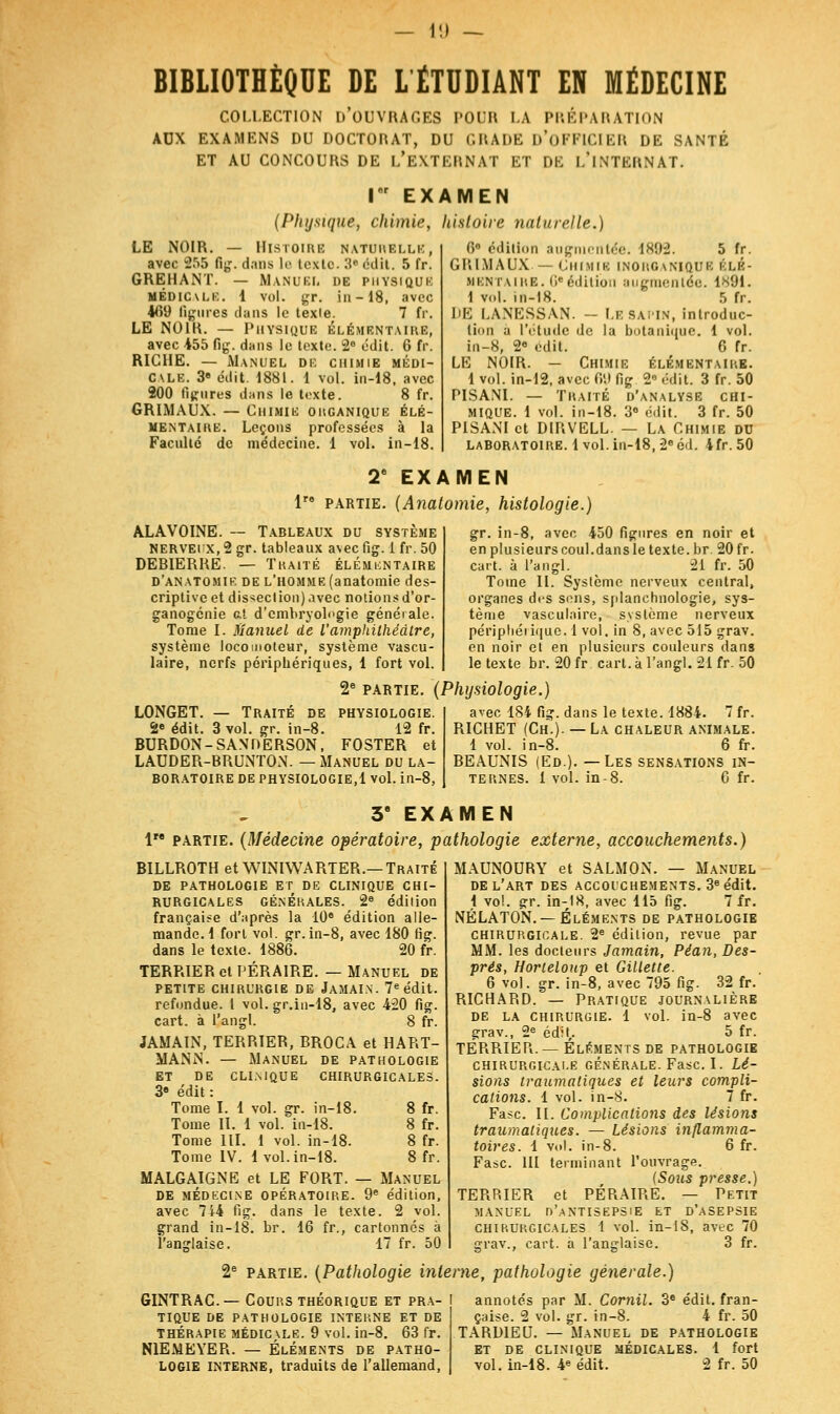 1!l — BIBLIOTHÈQUE DE LÉTUDIANT EN MÉDECINE COLLECTION D'OUVRAGES POUR LA PRÉPARATION AUX EXAMENS DU DOCTORAT, DU GRADE D'OFFICIER DE SANTÉ ET AU CONCOURS DE L'EXTERNAT ET DE L'iNTERNAT. I EXAMEN (Physique, chimie, histoire naturelle.) LE NOIR. — Histoire naturelle, avec 255 fig. dans le texte. 3« édit. 5 fr. GREHANT. — Manuel de physique MEDICALE. 1 vol. gr. in-18, avec 469 ligures clans le texle. 7 fr. LE NOIR. — Physique élémentaire, avec 455 fig. dans le texte. 2° édit. 6 fr. RICHE. — Manuel de chimie médi- cale. 3e édit. 1881. 1 vol. in-18, avec 200 figures dans le texte. 8 fr. GRIMAUX. — Chimie ohganique élé- mentaire. Leçons professées à la Faculté de médecine. 1 vol. in-18. Ci édition augmentée, \xu-2. 5 fr. GRIMAUX — Chimie inorganique élé- mentaire. 6e édition augmentée. 1891. 1 vol. in-18. 5 fr. DE I.ANESSAN. - LE SAPIN, introduc- tion à l'étude de la botanique. 1 vol. in-8, 2° édit. 6 fr. LE NOIR. — Chimie ÉLÉMENTAIRE. 1 vol. in-12, avec fi'.) fig 2e édit. 3 fr. 50 PISANI. — Traité d'analyse chi- mique. 1 vol. in-18. 3° édit. 3 fr. 50 PISANI et DIRVELL. — La Chimie du laboratoire, lvol. in-18, 2e éd. 4fr.50 2e EXAMEN lre partie. (Anatomie, histologie.) ALAVOINE. -- Tableaux du système NERVEi x, 2 gr. tableaux avec fig. i fr. 50 DEBIERRE. — Traité élémentaire d'anatomie de l'homme (anatomie des- criptive et dissection) avec notions d'or- ganogenie al d'embryologie générale. Tome I. Manuel de l'amphithéâtre, système locomoteur, système vascu- laire, nerfs périphériques, 1 fort vol. 2e partie. (Physiologie.) gr. in-8, avec 450 figures en noir et en plusieurs coul.dans le texte, br. 20 fr. cart. à l'angl. 21 fr. 50 Tome II. Système nerveux central, organes des sens, splanchnologie, sys- tème vasculaire, système nerveux périphéiique. 1 vol, in 8, avec 515 grav. en noir et en plusieurs couleurs dans le texte br. 20 fr cart. à l'angl. 21 fr. 50 LONGET. — Traité de physiologie. 2e édit. 3 vol. gr. in-8. 12 fr. BURDON-SANDERSON, FOSTER et LAUDER-BRUNTON. — Manuel du la- boratoire de physiologie,! vol. in-8, avec 184 fig. dans le texte. 1884. 7 fr. RICHET (Ch.). — La chaleur animale. 1 vol. in-8. 6 fr. BEAUNIS (Ed.). —Les sensations in- ternes. 1 vol. in-8. 6 fr. 3e EXAMEN 1 partie. (Médecine opératoire, pathologie externe, accouchements.) BILLROTH et WINIWARTER.—Traité DE PATHOLOGIE ET DE CLINIQUE CHI- RURGICALES générales. 2e édition française d'après la 10e édition alle- mande. 1 fort vol. gr. in-8, avec 180 fig. dans le texte. 1886. 20 fr. TERRIER et PÉRAIRE. — Manuel de PETITE CHIRURGIE DE JaMAIN. 7e édit. refondue. 1 vol. gr.in-18, avec 420 fig. cart. à l'angl. 8 fr. JAMA1N, TERRIER, BROCA et HART- MANN. — Manuel de pathologie ET DE CLINIQUE CHIRURGICALES. 3e édit : Tome I. 1 vol. gr. in-18. 8 fr. Tome II. 1 vol. in-18. 8 fr. Tome III. 1 vol. in-18. 8 fr. Tome IV. lvol.in-18. 8 fr. MALGAIGNE et LE FORT. — Manuel DE MÉDECINE OPÉRATOIRE. 9e édition, avec 744 fig. dans le texte. 2 vol. grand in-18. br. 16 fr., cartonnés à l'anglaise. 17 fr. 50 MAUNOURY et SALMON. — Manuel DE L'ART DES ACCOUCHEMENTS. 3e édit. i vol. gr. in-18, avec 115 fig. 7 fr. NÉLATON. —Éléments de pathologie chirurgicale. 2° édition, revue par MM. les docteurs Jamain, Péan, Des- prés, Horteloup et Gillette. 6 vol. gr. in-8, avec 795 fig. 32 fr. RICHARD. — Pratique journalière de la chirurgie. 1 vol. in-8 avec grav., 2e éd:L 5 fr. TERRIER. — Éléments de pathologie chirurgicale générale. Fasc. I. Lé- sions traumatiques et leurs compli- cations. 1 vol. in-8. 7 fr. Fasc. II. Complications des lésions traumatiqxi.es. — Lésions inflamma- toires. 1 vol. in-8. 6 fr. Fasc. III terminant l'ouvrage. (Sous presse.) TERRIER et PÉRAIRE. — Petit MANUEL n'.ANTISEPSiE ET D'ASEPSIE chirurgicales 1 vol. in-18, avec 70 erav., cart. a l'anglaise. 3 fr. 2e partie. (Pathologie interne, pathologie générale.) GINTRAC— Cours théorique et pra- i tique de pathologie interne et de thérapie médicale. 9 vol. in-8. 63 fr. N1EMEYER. — Éléments de patho- annotés par M. Cornil. 3e édit. fran- çaise. 2 vol. gr. in-8. 4 fr. 50 TARD1EU. — Manuel de pathologie et de clinique médicales. 1 fort