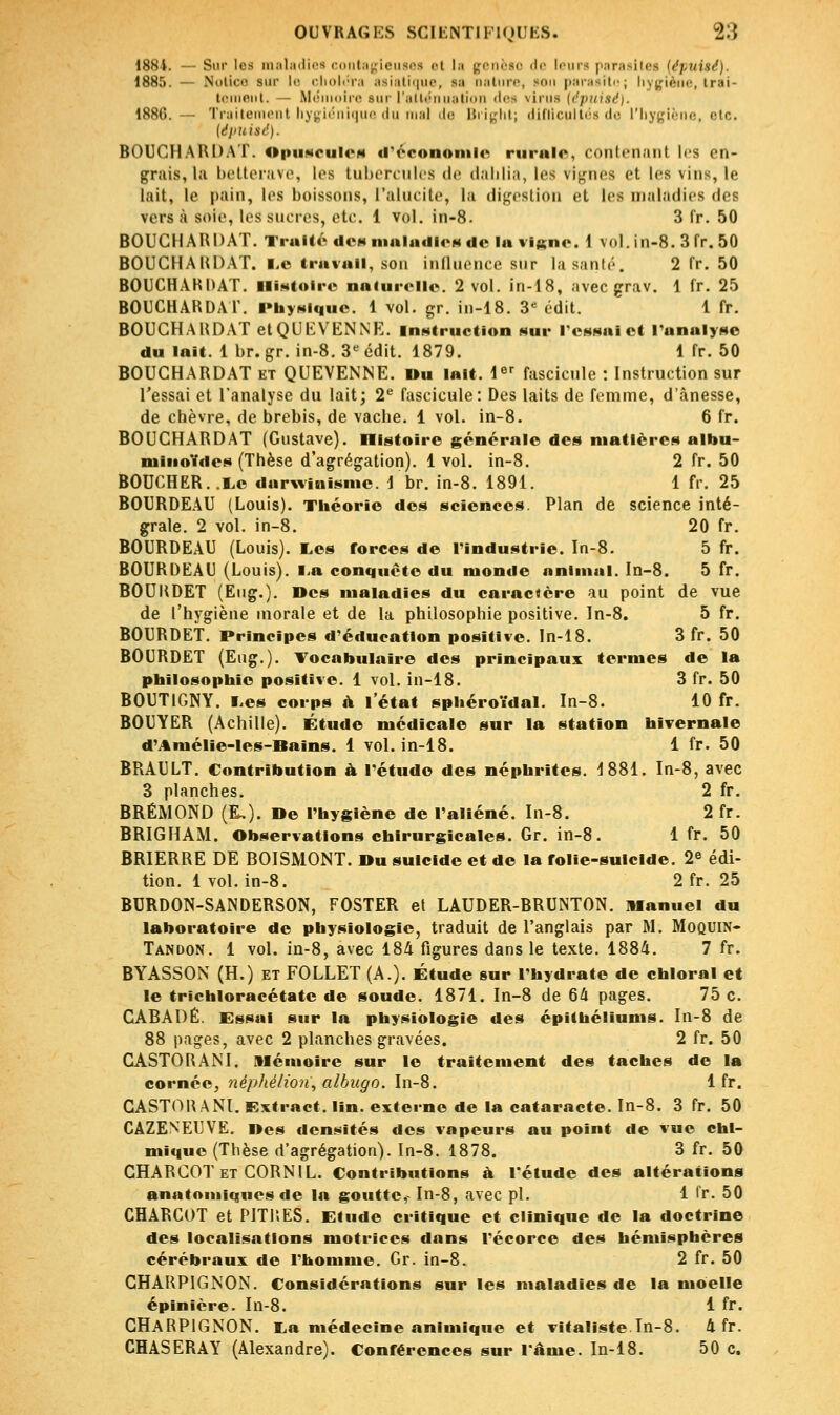 1884. — Sur les maladies contagieuses et la genèse de leurs parasites (('puisé). 1885. — Notice sur l<- choléra asiatique, sa nature, son parasite; hygiène, trai- tement. — Mëmoire sur l'atténua ti les \inis [épuisé). 1886. — Traitement hygiénique du mal de Bright; diflicultés de l'hygiène, etc. (épuist1). BOUCHARDAT. opuseulea d'économie mraio, contenant les en- grais, la betterave, les tubercules de dahlia, les vignes et i<-s \ins, le lait, le pain, les boissons, l'alucite, la digestion et les maladies de? versa soie, les sucres, etc. 1 vol. in-8. 3 fr. 50 BOUCHARDAT. Traité de» maladie* de la vigne. 1 vol. in-8. 3 fr. 50 BOUCHAHDAT. Le travail, son influence sur lasanté. 2 fr. 50 BOUCHARDAT. Histoire naturelle. 2 vol. in-18, avec grav. 1 fr. 25 BOUCHARDAT. Physique. 1 vol. gr. in-18. 3e édit. 1 fr. BOUCHAHDAT etQUEVENNE. instruction sur l'essai et l'analyse du lait. 1 br. gr. in-8. 3e édit. 1879. 1 fr. 50 BOUCHARDAT et QUEVENNE. Du lait. 1er fascicule : Instruction sur l'essai et l'analyse du lait; 2e fascicule: Des laits de femme, d'ânesse, de chèvre, de brebis, de vache. 1 vol. in-8. 6 fr. BOUCHAHDAT (Gustave). Histoire générale des matières albu- niinoïdcs (Thèse d'agrégation). 1 vol. in-8. 2 fr. 50 BOUCHER. .Le darwinisme. 1 br. in-8. 1891. 1 fr. 25 BOURDEAU (Louis). Théorie des sciences. Plan de science inté- grale. 2 vol. in-8. 20 fr. BOURDEAU (Louis). Les forces de l'industrie. In-8. 5 fr. BOURDEAU (Louis), la conquête du monde animal. In-8. 5 fr. BOUHDET (Eug.). Des maladies du caractère au point de vue de l'hygiène morale et de la philosophie positive. In-8. 5 fr. BOURDET. Principes d'éducation positive. In-18. 3 fr. 50 BOURDET (Eug.). Vocabulaire des principaux termes de la philosophie positive. 1 vol. in-18. 3 fr. 50 BOUTIGNY. Les corps à l'état sphéroïdal. In-8. 10 fr. BOUYER (Achille). Étude médicale sur la station hivernale d'Aniélie-les-Bains. 1 vol. in-18. 1 fr. 50 BRAULT. Contribution à l'étude des néphrites. 1881. In-8, avec 3 planches. 2 fr. BRÉMOND (£.). De l'hygiène de l'aliéné. In-8. 2 fr. BRIGHAM. Observations chirurgicales. Gr. in-8. 1 fr. 50 BRIERRE DE BOISMONT. Du suicide et de la rolie-sulclde. 2e édi- tion. 1vol. in-8. 2fr. 25 BURDON-SANDERSON, FOSTER et LAUDER-BRUNTON. Manuel du laboratoire de physiologie, traduit de l'anglais par M. Moquin- Tandon. 1 vol. in-8, avec 184 figures dans le texte. 1884. 7 fr. BYASSON (H.) et FOLLET (A.). Étude sur l'hydrate de chloral et le trichloracétate de soude. 1871. In-8 de 64 pages. 75 c. CABADÊ. Essai sur la physiologie des épithéliums. In-8 de 88 pages, avec 2 planches gravées. 2 fr. 50 CASTORANI. Mémoire sur le traitement des taches de la cornée, néphéliori, albugo. In-8. 1 fr. CASTOR ANI. Extract, lin. externe de la cataracte. In-8. 3 fr. 50 CAZENEUVE. Des densités des vapeurs au point de vue chi- mique (Thèse d'agrégation). In-8. 1878. 3 fr. 50 CHARCOTet CORNIL. Contributions à. l'étude des altérations anatomiques de la goutte,- In-8, avec pi. 1 fr. 50 CHARCOT et PITRES. Etude critique et clinique de la doctrine des localisations motrices dans l'écorce des hémisphères cérébraux de l'homme. Gr. in-8. 2 fr. 50 CHARP1GNON. Considérations sur les maladies de la moelle épinière. In-8. 1 fr. CHARP1GNON. La médecine animique et vitaliste In-8. 4 fr. CHASERAY (Alexandre). Conférences sur l'âme. In-18. 50 c.