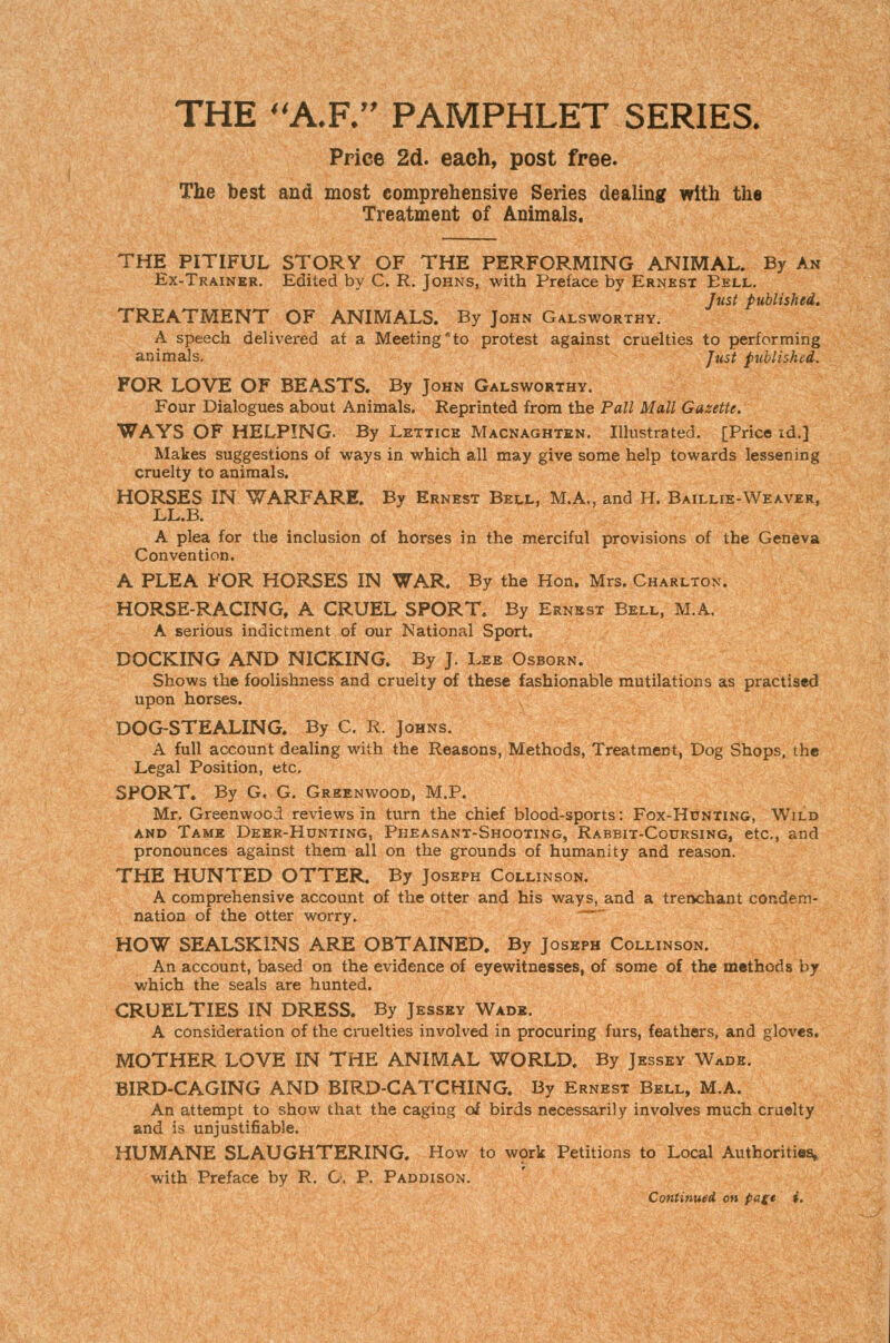 THE A.R PAMPHLET SERIES. Price 2d. each, post free. The best and most comprehensive Series dealing with the Treatment of Animals, THE PITIFUL STORY OF THE PERFORMING ANIMAL. By An Ex-Trainer. Edited by C. R. Johns, with Preface by Ernest Eell. Just published^ TREATMENT OF ANIMALS. By John Galsworthy. A speech delivered at a Meeting to protest against cruelties to performing animals. Just published. FOR LOVE OF BEASTS. By John Galsworthy. Four Dialogues about Animals. Reprinted from the Pall Mall Gazette, WAYS OF HELPING. By Lettice Macnaghten. Illustrated. [Price id.] Makes suggestions of ways in which all may give some help towards lessening cruelty to animals. HORSES IN WARFARE. By Ernest Bell, M.A., and H. Baillie-Weaver, LL.B. A plea for the inclusion of horses in the merciful provisions of the Geneva Convention. A PLEA FOR HORSES IN WAR. By the Hon. Mrs. Charlton. HORSE-RACING, A CRUEL SPORT. By Ernest Bell, M.A. A serious indictment of our National Sport, DOCKING AND NICKING. By J. Lee Osborn. Shows the foolishness and cruelty of these fashionable mutilations as practised upon horses. DOG-STEALING. By C. R. Johns. A full account dealing with the Reasons, Methods, Treatment, Dog Shops, the Legal Position, etc. SPORT. By G. G. Greenwood, M.P. Mr. Greenwood reviews in turn the chief blood-sports: Fox-Hunting, Wild AND Tame Deer-Hunting, Pheasant-Shooting, Rabbit-Codrsing, etc., and pronounces against them all on the grounds of humanity and reason. THE HUNTED OTTER. By Joseph Collinson. A comprehensive account of the otter and his ways, and a trenchant condem- nation of the otter worry. HOW SEALSKINS ARE OBTAINED. By Joseph Collinson. An account, based on the evidence of eyewitnesses, of some of the methods by which the seals are hunted. CRUELTIES IN DRESS. By Jessey Wade. A consideration of the cruelties involved in procuring furs, feathers, and gloves. MOTHER LOVE IN THE ANIMAL WORLD. By Jessey Wade. BIRD-CAGING AND BIRD-CATCHING. By Ernest Bell, M.A. An attempt to show that the caging of birds necessarily involves much cruelty and is unjustifiable. HUMANE SLAUGHTERING. How to wprk Petitions to Local Authorities,, with Preface by R. O. P. Paddison. Continued oh pagt $'.