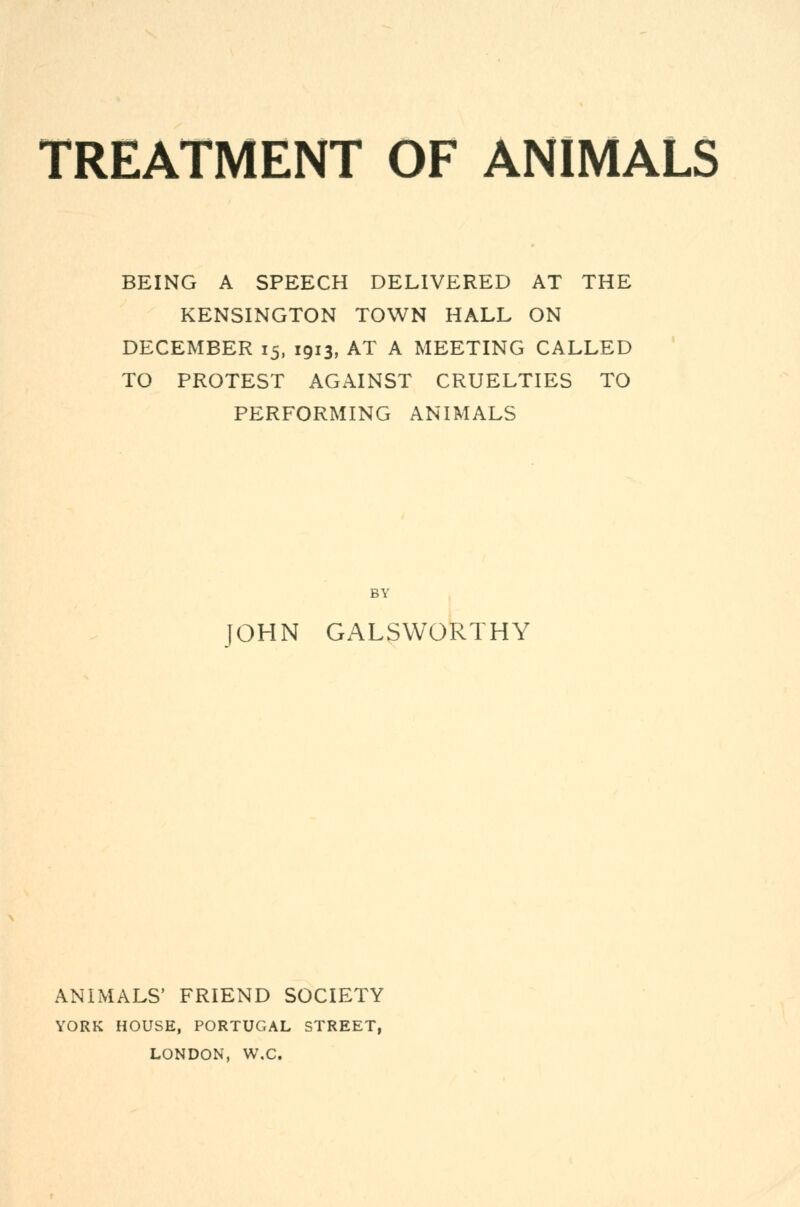 TREATMENT OF ANIMALS BEING A SPEECH DELIVERED AT THE KENSINGTON TOWN HALL ON DECEMBER 15, 1913, AT A MEETING CALLED TO PROTEST AGAINST CRUELTIES TO PERFORMING ANIMALS BY JOHN GALSWORTHY ANIMALS' FRIEND SOCIETY YORK HOUSE, PORTUGAL STREET, LONDON, W.C.