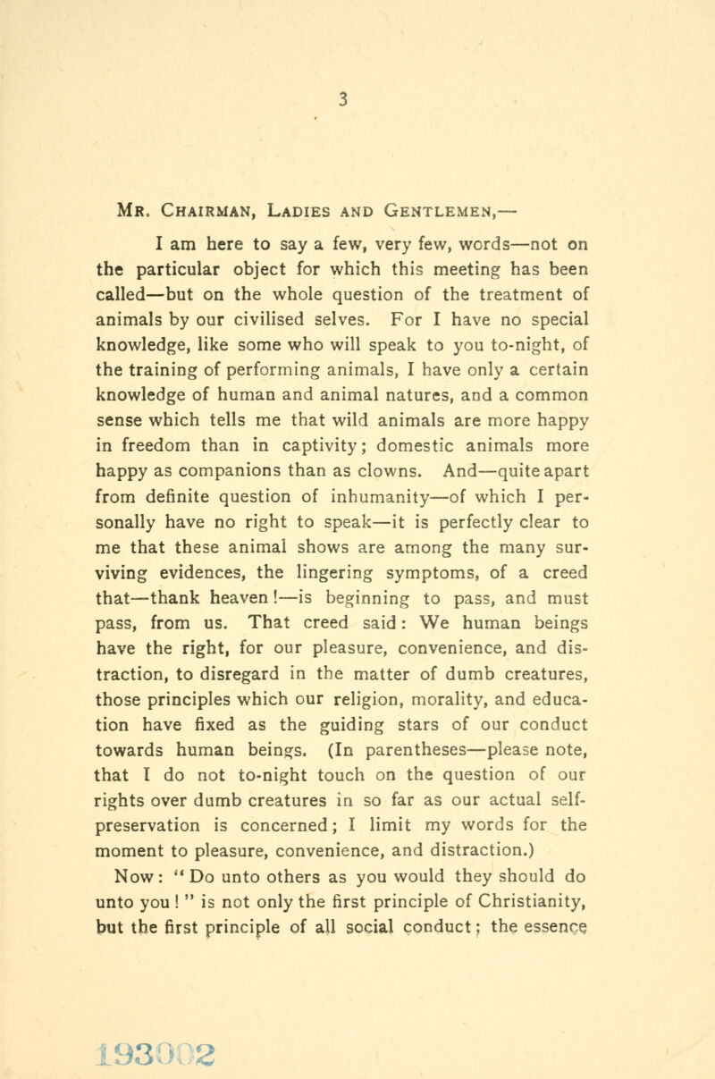Mr. Chairman, Ladies and Gentlemen,— I am here to say a few, very few, words—not on the particular object for which this meeting has been called—but on the whole question of the treatment of animals by our civilised selves. For I have no special knowledge, like some who will speak to you to-night, of the training of performing animals, I have only a certain knowledge of human and animal natures, and a common sense which tells me that wild animals are more happy in freedom than in captivity; domestic animals more happy as companions than as clowns. And—quite apart from definite question of inhumanity—of which I per- sonally have no right to speak—it is perfectly clear to me that these animal shows are among the many sur- viving evidences, the lingering symptoms, of a creed that—thank heaven!—is beginning to pass, and must pass, from us. That creed said: We human beings have the right, for our pleasure, convenience, and dis- traction, to disregard in the m^atter of dumb creatures, those principles which our religion, morality, and educa- tion have fixed as the guiding stars of our conduct towards human beings. (In parentheses—please note, that I do not to-night touch on the question of our rights over dumb creatures in so far as our actual self- preservation is concerned; I limit my words for the moment to pleasure, convenience, and distraction.) Now: '*Do unto others as you would they should do unto you !  is not only the first principle of Christianity, but the first principle of all social conduct; the essence 193002