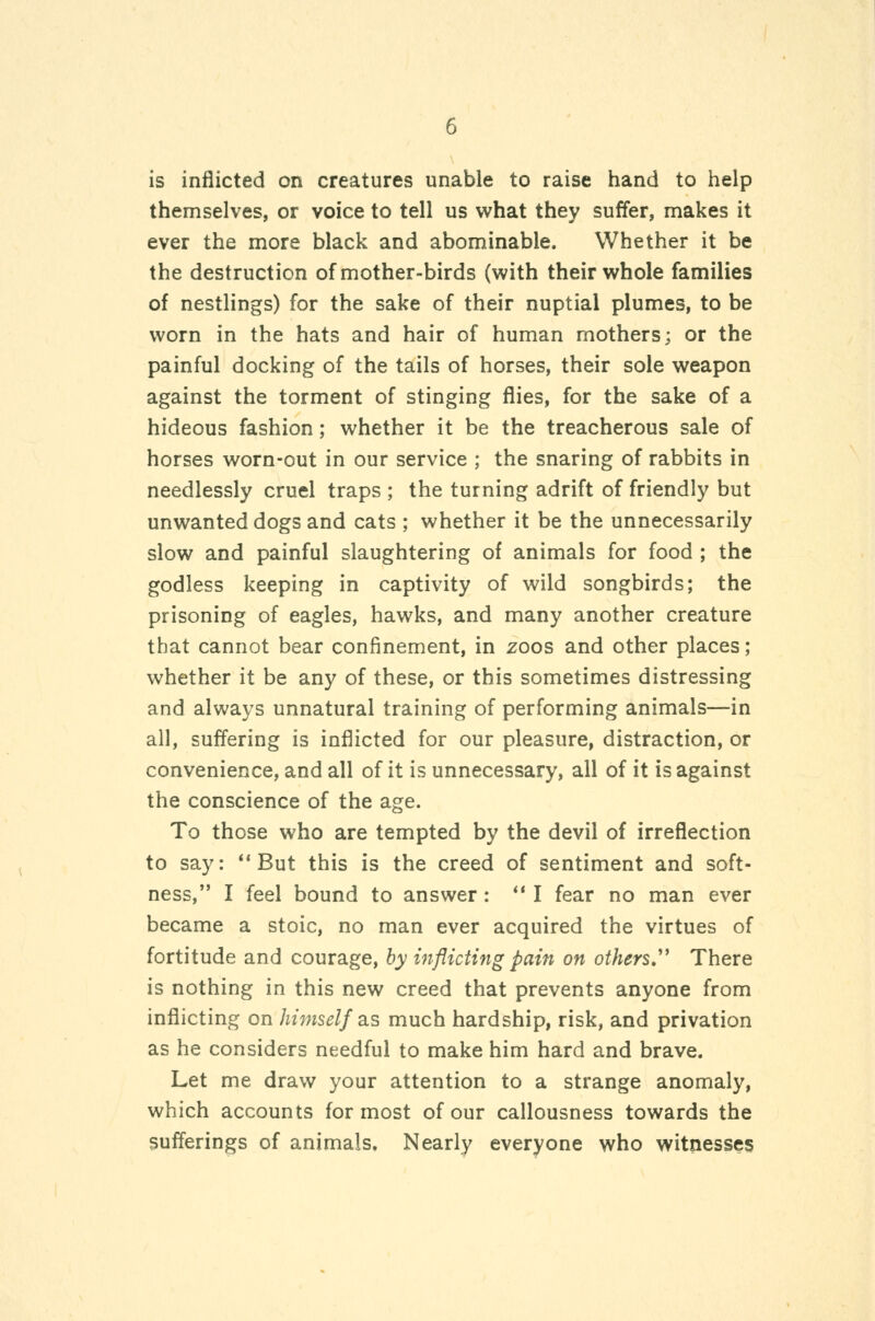 is inflicted on creatures unable to raise hand to help themselves, or voice to tell us what they suffer, makes it ever the more black and abominable. Whether it be the destruction of mother-birds (with their whole families of nestlings) for the sake of their nuptial plumes, to be worn in the hats and hair of human mothers; or the painful docking of the tails of horses, their sole weapon against the torment of stinging flies, for the sake of a hideous fashion; whether it be the treacherous sale of horses worn-out in our service ; the snaring of rabbits in needlessly cruel traps ; the turning adrift of friendly but unwanted dogs and cats ; whether it be the unnecessarily slow and painful slaughtering of animals for food ; the godless keeping in captivity of wild songbirds; the prisoning of eagles, hawks, and many another creature that cannot bear confinement, in zoos and other places; whether it be any of these, or this sometimes distressing and always unnatural training of performing animals—in all, suffering is inflicted for our pleasure, distraction, or convenience, and all of it is unnecessary, all of it is against the conscience of the age. To those who are tempted by the devil of irreflection to say: *'But this is the creed of sentiment and soft- ness, I feel bound to answer: *' I fear no man ever became a stoic, no man ever acquired the virtues of fortitude and courage, hy inflicting pain on others,''^ There is nothing in this new creed that prevents anyone from inflicting on himself diS much hardship, risk, and privation as he considers needful to make him hard and brave. Let me draw your attention to a strange anomaly, which accounts for most of our callousness towards the sufferings of animals. Nearly everyone who witnesses