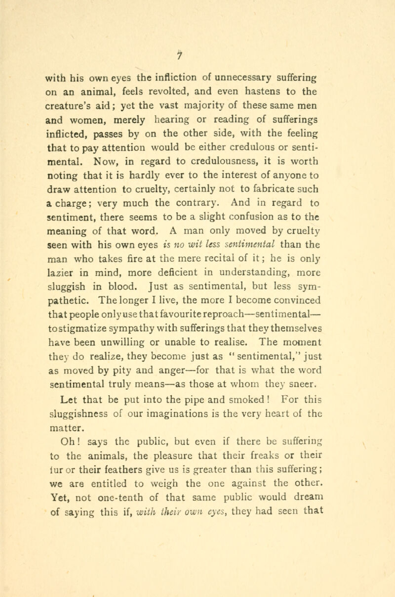 1 with his own eyes the infliction of unnecessary suffering on an animal, feels revolted, and even hastens to the creature's aid; yet the vast majority of these same men and women, merely hearing or reading of sufferings inflicted, passes by on the other side, with the feeling that to pay attention would be either credulous or senti- mental. Now, in regard to credulousness, it is worth noting that it is hardly ever to the interest of anyone to draw attention to cruelty, certainly not to fabricate such a charge; very much the contrary. And in regard to sentiment, there seems to be a slight confusion as to the meaning of that word. A man only moved by cruelty seen with his own eyes is no wit less sentimental than the man who takes fire at the mere recital of it; he is only lazier in mind, more deficient in understanding, more sluggish in blood. Just as sentimental, but less sym- pathetic. The longer I live, the more I become convinced that people only use that favourite reproach—^sentimental— to stigmatize sympathy with sufferings that they themselves have been unwilling or unable to realise. The moment they do realize, they become just as  sentimental, just as moved by pity and anger—for that is what the word sentimental truly means—as those at whom they sneer. Let that be put into the pipe and smoked ! For this sluggishness of our imaginations is the very heart of the matter. Oh! says the public, but even if there be suffering to the animals, the pleasure that their freaks or their luror their feathers give us is greater than this suffering; we are entitled to weigh the one against the other. Yet, not one-tenth of that same public would dream of saying this if, with their own eyes, they had seen that