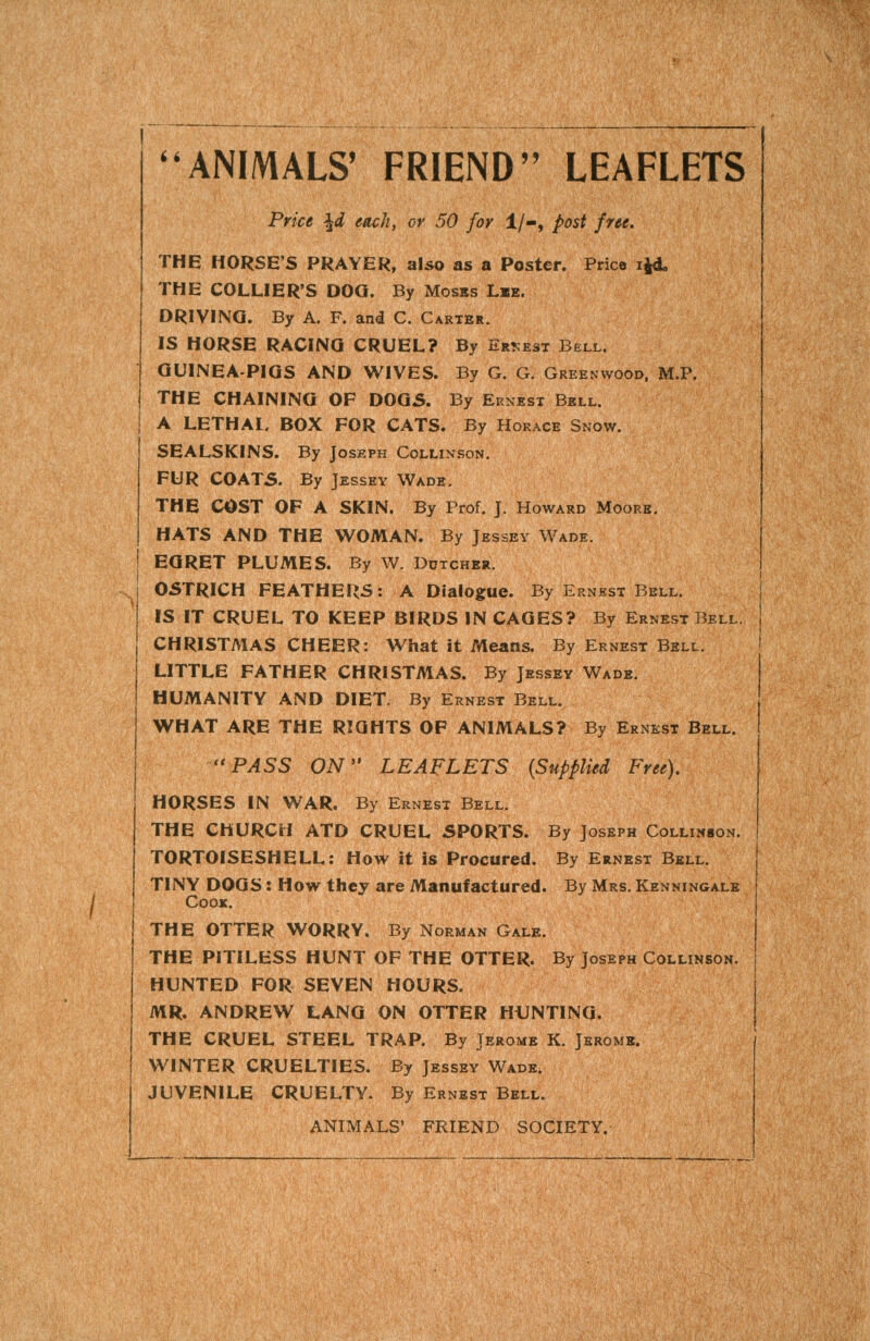 ANIMALS' FRIEND LEAFLETS Price ^d each, or 50 for 1/-, post free. THE HORSE'S PRAYER, also as a Poster. Price ijd, THE COLLIER'S DOG. By Moses Lie. DRIVING. By A. F. and C. Carter. IS HORSE RACING CRUEL? By Ernest Bell. QUINEA-PIQS AND WIVES. By G. G. Greenwood, M.P. THE CHAINING OF DOGS. By Ernest Bell. A LETHAL, BOX FOR CATS. By Horace Snow. SEALSKINS. By Joseph Collinson. FUR C0AT5. By Jessey Wade. THE COST OF A SKIN. By Prof. J. Howard Moore. HATS AND THE WOMAN. By Jessey Wade. EGRET PLUMES. By W. Dutcher. OSTRICH FEATHERS: A Dialogue. By Ernest Bell. IS IT CRUEL TO KEEP BIRDS IN CAGES? By Ernest Bell. CHRISTMAS CHEER: What it Means. By Ernest Bell. LITTLE FATHER CHRISTMAS. By Jessey Wade. HUMANITY AND DIET. By Ernest Bell. WHAT ARE THE RIGHTS OF ANIMALS? By Ernest Bell. '*PASS ON LEAFLETS (Supplied Free), HORSES IN WAR. By Ernest Bell. THE CHURCH ATD CRUEL SPORTS. By Joseph Collinson. TORTOISESHELL: How it is Procured. By Ernest Bell. TINY DOGS: How they are Manufactured. By Mrs. Kenningale Cook. THE OTTER WORRY, By Norman Gale. THE PITILESS HUNT OF THE OTTER. By Joseph Collinson. HUNTED FOR SEVEN HOURS. MR. ANDREW LANG ON OTTER HiJNTING. THE CRUEL STEEL TRAP. By Jerome K. Jerome. WINTER CRUELTIES. By Jessey Wade. JUVENILE CRUELTY. By Ernest Bell. ANIMALS' FRIEND SOCIETY.