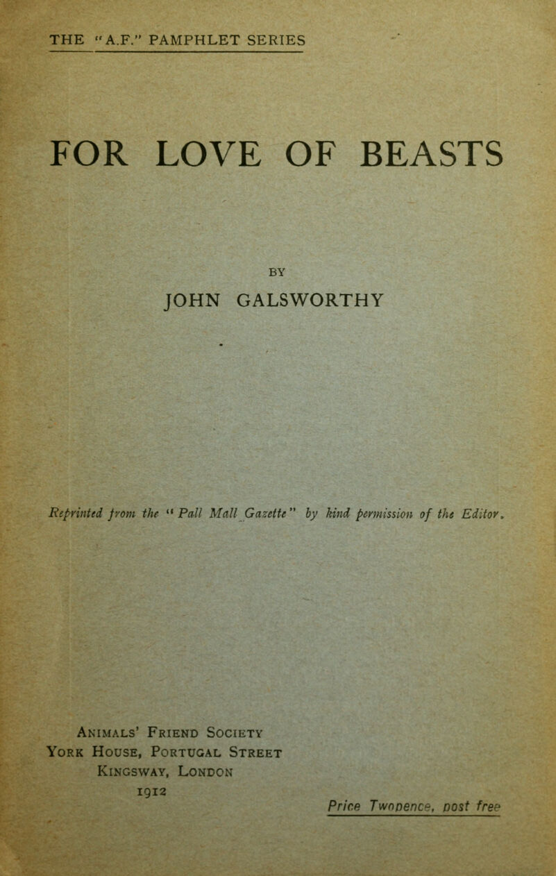 THE A.F. PAMPHLET SERIES FOR LOVE OF BEASTS BY JOHN GALSWORTHY Reprinted from the *' Pall Mall Gazette by kind permission of the Editor. Animals' Friend Society York House, Portugal Street KiNGswAY, London 1912 Price Twopence, post free