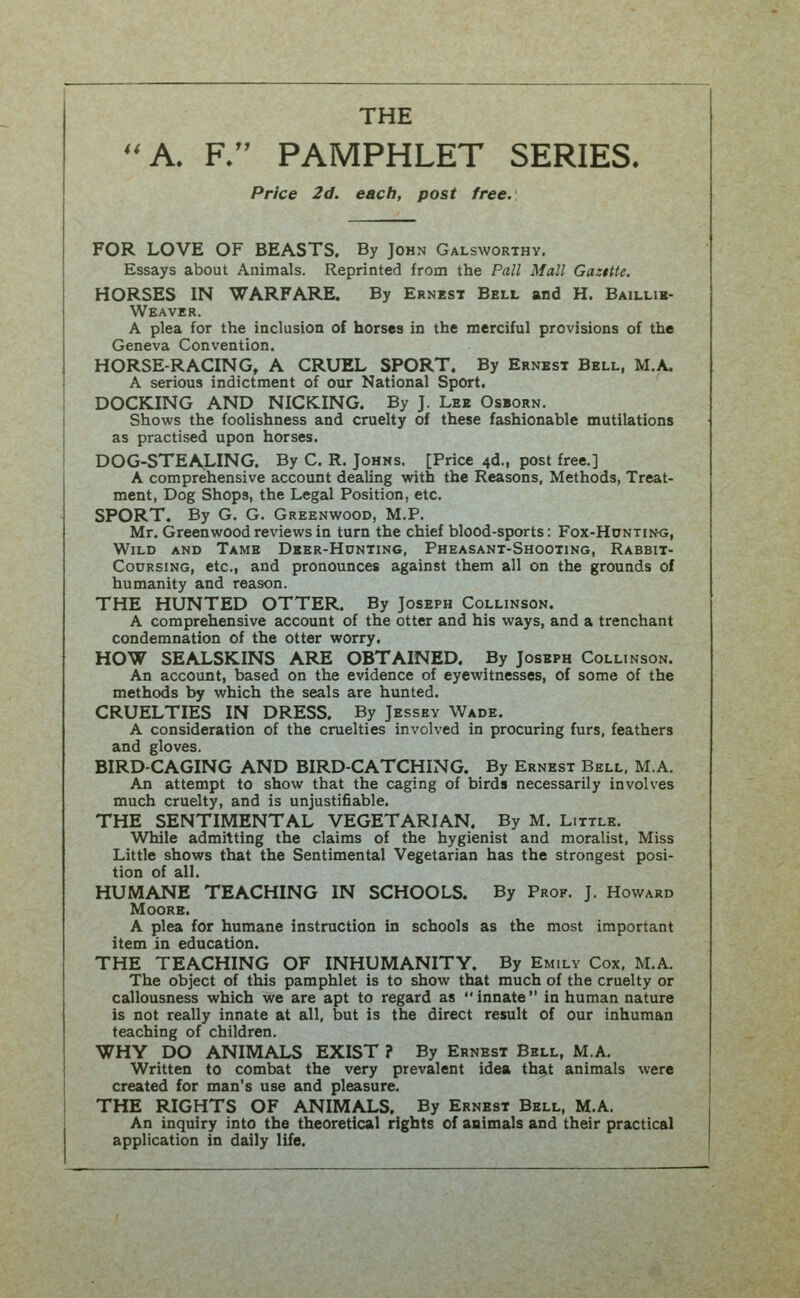 THE A. F. PAMPHLET SERIES. Price 2d. each, post free. FOR LOVE OF BEASTS. By John Galsworthy. Essays about Animals. Reprinted from the Pall Mall Gasttte. HORSES IN WARFARE. By Ernest Bell and H. Baillib- Weaver. A plea for the inclusion of horses in the merciful provisions of the Geneva Convention. HORSE-RACING, A CRUEL SPORT, By Ernest Bell, M.A. A serious indictment of our National Sport. DOCKING AND NICKING. By J. Lee Osborn. Shows the foolishness and cruelty of these fashionable mutilations as practised upon horses. DOG-STEA,LING. By C. R. Johns. [Price 4d., post free.] A comprehensive account dealing with the Reasons, Methods, Treat- ment, Dog Shops, the Legal Position, etc. SPORT. By G. G. Greenwood, M.P. Mr. Greenwood reviews in turn the chief blood-sports: Fox-Huntin<j, Wild and Tame Dber-Hcnting, Pheasant-Shooting, Rabbit- CoDRSiNG, etc., and pronounces against them all on the grounds of humanity and reason. THE HUNTED OTTER. By Joseph Collinson. A comprehensive account of the otter and his ways, and a trenchant condemnation of the otter worry. HOW SEALSKINS ARE OBTAINED. By Joseph Collinson. An account, based on the evidence of eyewitnesses, of some of the methods by which the seals are hunted. CRUELTIES IN DRESS. By Jessev Wade. A consideration of the cruelties involved in procuring furs, feathers and gloves. BIRD-CAGING AND BIRD-CATCHING. By Ernest Bell. MA. An attempt to show that the caging of birds necessarily involves much cruelty, and is unjustifiable. THE SENTIMENTAL VEGETARIAN. By M. Little. While admitting the claims of the hygienist and moralist, Miss Little shows that the Sentimental Vegetarian has the strongest posi- tion of all. HUMANE TEACHING IN SCHOOLS. By Prof. J. Howard Moore. A plea for humane instruction in schools as the most important item in education. THE TEACHING OF INHUMANITY. By Emily Cox. M.A. The object of this pamphlet is to show that much of the cruelty or callousness which we are apt to regard as innate in human nature is not really innate at all, but is the direct result of our inhuman teaching of children. WHY DO ANIMALS EXIST ? By Ernest Bell, M.A. Written to combat the very prevalent idea that animals were created for man's use and pleasure. THE RIGHTS OF ANIMALS. By Ernest Bell, M.A. An inquiry into the theoretical rights of animals and their practical application in daily life.