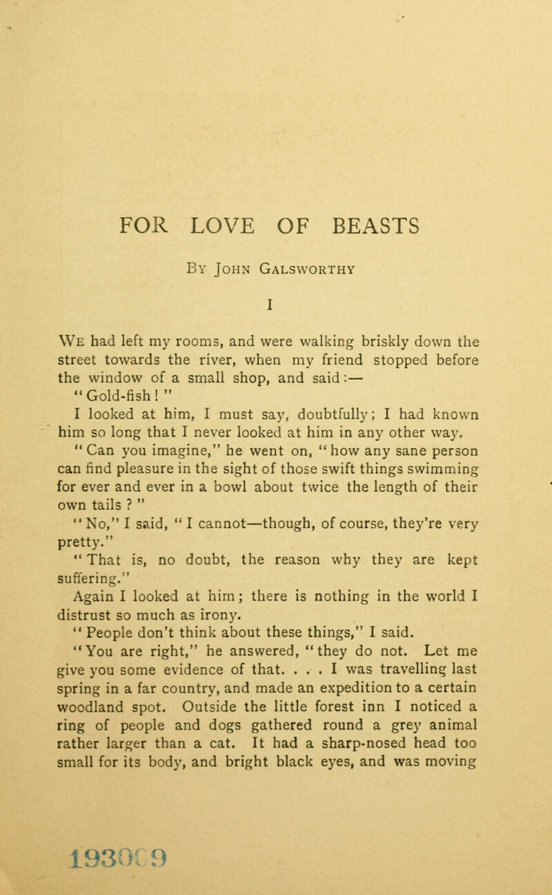 By John Galsworthy I We had left my rooms, and were walking briskly down the street towards the river, when my friend stopped before the window of a small shop, and said:— Gold-fish!  I looked at him, I must say, doubtfully; I had known him so long that I never looked at him in any other way.  Can you imagine, he went on,  how any sane person can find pleasure in the sight of those swift things swimming for ever and ever in a bowl about twice the length of their own tails ?  No, I said,  I cannot—though, of course, they're very pretty.  That is, no doubt, the reason why they are kept suffering. Again I looked at him; there is nothing in the world I distrust so much as irony.  People don't think about these things, I said. You are right, he answered, they do not. Let me give you some evidence of that. ... I was travelling last spring in a far country, and made an expedition to a certain woodland spot. Outside the little forest inn I noticed a ring of people and dogs gathered round a grey animal rather larger than a cat. It had a sharp-nosed head too small for its body, and bright black eyes, and was moving 1930f 9