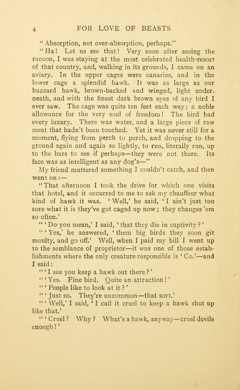 Absorption, not over-absorption, perhaps.  Ha! Let us see that! Very soon after seeing the racoon, I was staying at the most celebrated health-resort of that country, and, walking in its grounds, I came on an aviary. In the upper cages were canaries, and in the lower cage a splendid hawk. It was as large as our buzzard hawk, brown-backed and winged, light under- neath, and with the finest dark brown eyes of any bird I ever saw. The cage was quite ten feet each way; a noble allowance for the very soul of freedom ! The bird had every luxury. There was water, and a large piece of raw meat that hadn't been touched. Yet it was never still for a moment, flying from perch to perch, and dropping to the ground again and again so lightly, to run, literally run, up to the bars to see if perhaps—they were not there. Its face was as intelligent as any dog's— My friend muttered something I couldn't catch, and then went on:— That afternoon I took the drive for which one visits that hotel, and it occurred to me to ask my chauffeur what kind of hawk it was. * Well,' he said, ' I ain't just too sure what it is they've got caged up now; they changes 'em so often.'  ' Do you mean,' I said, ' that they die in captivity? '  ' Yes,' he answered, * them big birds they soon git moulty, and go off.' Well, when I paid my bill I went up to the semblance of proprietor—it was one of those estab- lishments where the only creature responsible is ' Co.'—and I said: ' I see you keep a hawk out there ?' 'Yes. Fine bird. Quite an attraction ! ' ' People like to look at it ? ' ' Just so. They're uncommon—that sort.' ' Well,' I said, ' I call it cruel to keep a hawk shut up like that.'  ' Cruel ? Why ? What's a hawk, anyway—cruel devils enough!'