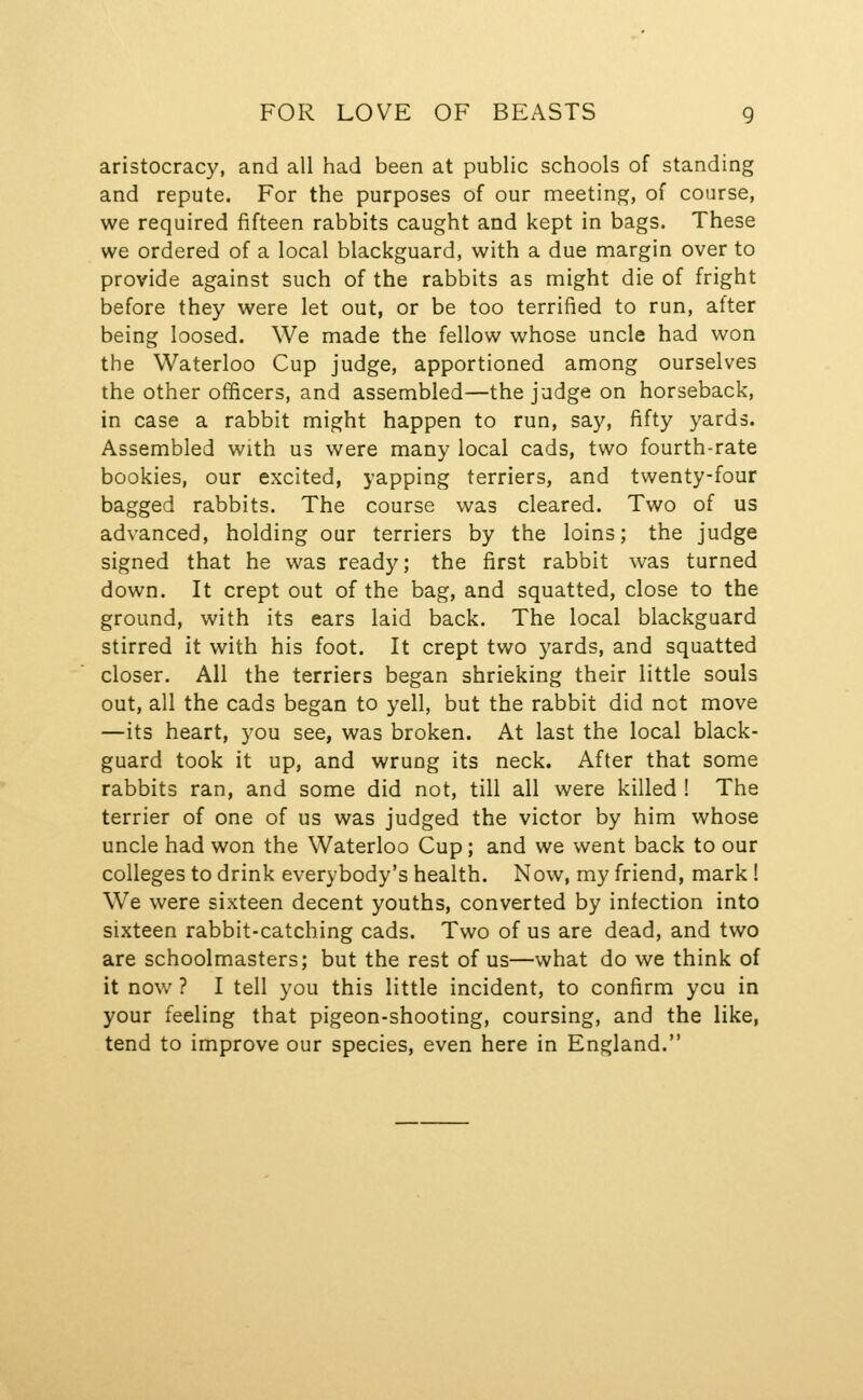 aristocracy, and all had been at public schools of standing and repute. For the purposes of our meeting, of course, we required fifteen rabbits caught and kept in bags. These we ordered of a local blackguard, with a due margin over to provide against such of the rabbits as might die of fright before they were let out, or be too terrified to run, after being loosed. We made the fellow whose uncle had won the Waterloo Cup judge, apportioned among ourselves the other officers, and assembled—the judge on horseback, in case a rabbit might happen to run, say, fifty yards. Assembled with us were many local cads, two fourth-rate bookies, our excited, yapping terriers, and twenty-four bagged rabbits. The course was cleared. Two of us advanced, holding our terriers by the loins; the judge signed that he was ready; the first rabbit was turned down. It crept out of the bag, and squatted, close to the ground, with its ears laid back. The local blackguard stirred it with his foot. It crept two yards, and squatted closer. All the terriers began shrieking their little souls out, all the cads began to yell, but the rabbit did not move —its heart, you see, was broken. At last the local black- guard took it up, and wrung its neck. After that some rabbits ran, and some did not, till all were killed ! The terrier of one of us was judged the victor by him whose uncle had won the Waterloo Cup; and we went back to our colleges to drink everybody's health. Now, my friend, mark! We were sixteen decent youths, converted by infection into sixteen rabbit-catching cads. Two of us are dead, and two are schoolmasters; but the rest of us—what do we think of it now ? I tell you this little incident, to confirm you in your feeling that pigeon-shooting, coursing, and the like, tend to improve our species, even here in England.