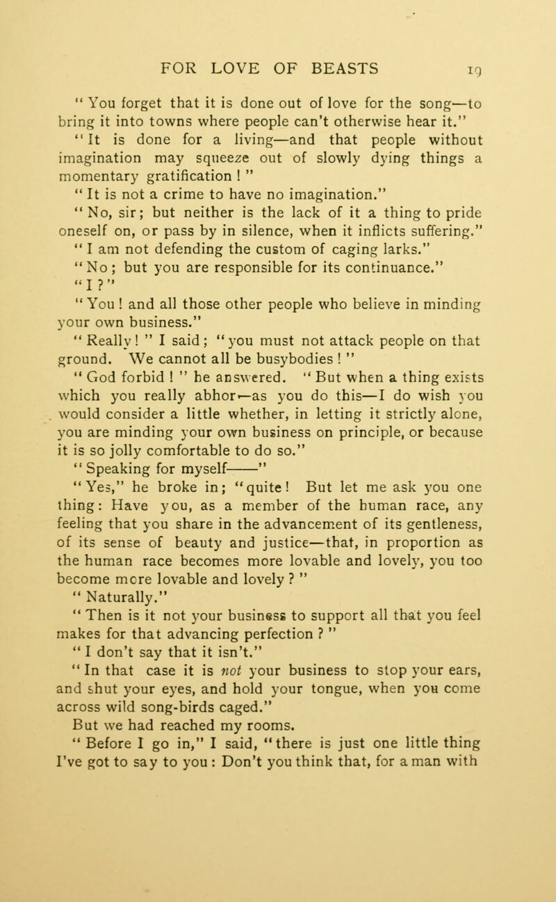  You forget that it is done out of love for the song—to bring it into towns where people can't otherwise hear it.  It is done for a living—and that people without imagination may squeeze out of slowly dying things a momentary gratification !   It is not a crime to have no imagination.  No, sir; but neither is the lack of it a thing to pride oneself on, or pass by in silence, when it inflicts suffering.  I am not defending the custom of caging larks. No; but you are responsible for its continuance. I ? You ! and all those other people who believe in minding your own business.  Really !  I said ;  you must not attack people on that ground. We cannot all be busybodies !  '• God forbid !  he answered.  But when a thing exists which you really abhor-—as you do this—I do wish you would consider a little whether, in letting it strictly alone, you are minding your own business on principle, or because it is so jolly comfortable to do so.  Speaking for myself  Yes, he broke in; quite! But let me ask you one thing: Have you, as a member of the human race, any feeling that you share in the advancem.ent of its gentleness, of its sense of beauty and justice—that, in proportion as the human race becomes more lovable and lovely, you too become more lovable and lovely ?   Naturally.  Then is it not your business to support all that you feel makes for that advancing perfection ?  I don't say that it isn't.  In that case it is not your business to slop your ears, and shut your eyes, and hold your tongue, when you come across wild song-birds caged. But we had reached my rooms.  Before I go in, I said, there is just one little thing I've got to say to you : Don't you think that, for a man with