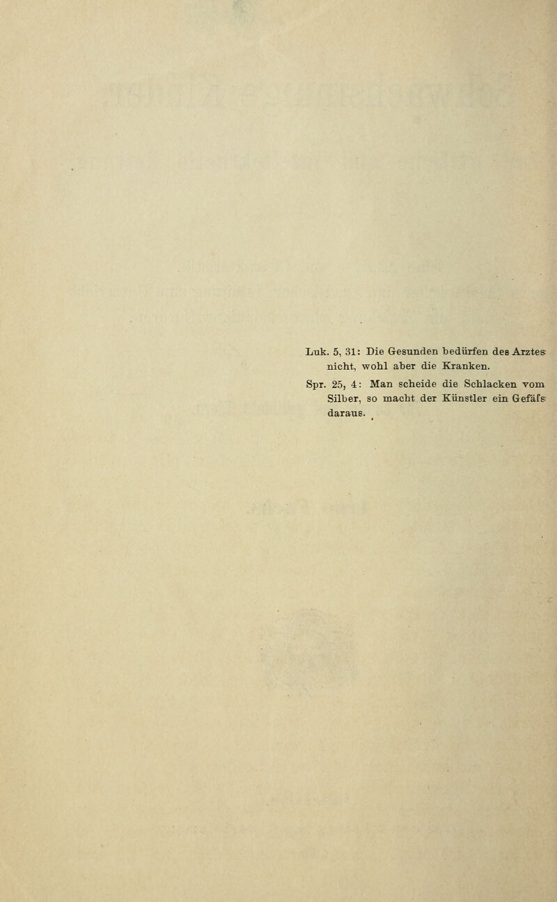 Ltik. 5, 31: Die Gesunden bedürfen des Arztes nicht, wohl aber die Kranken. Spr. 25, 4: Man scheide die Schlacken vom Silber, so macht der Künstler ein Gefäfe daraus.