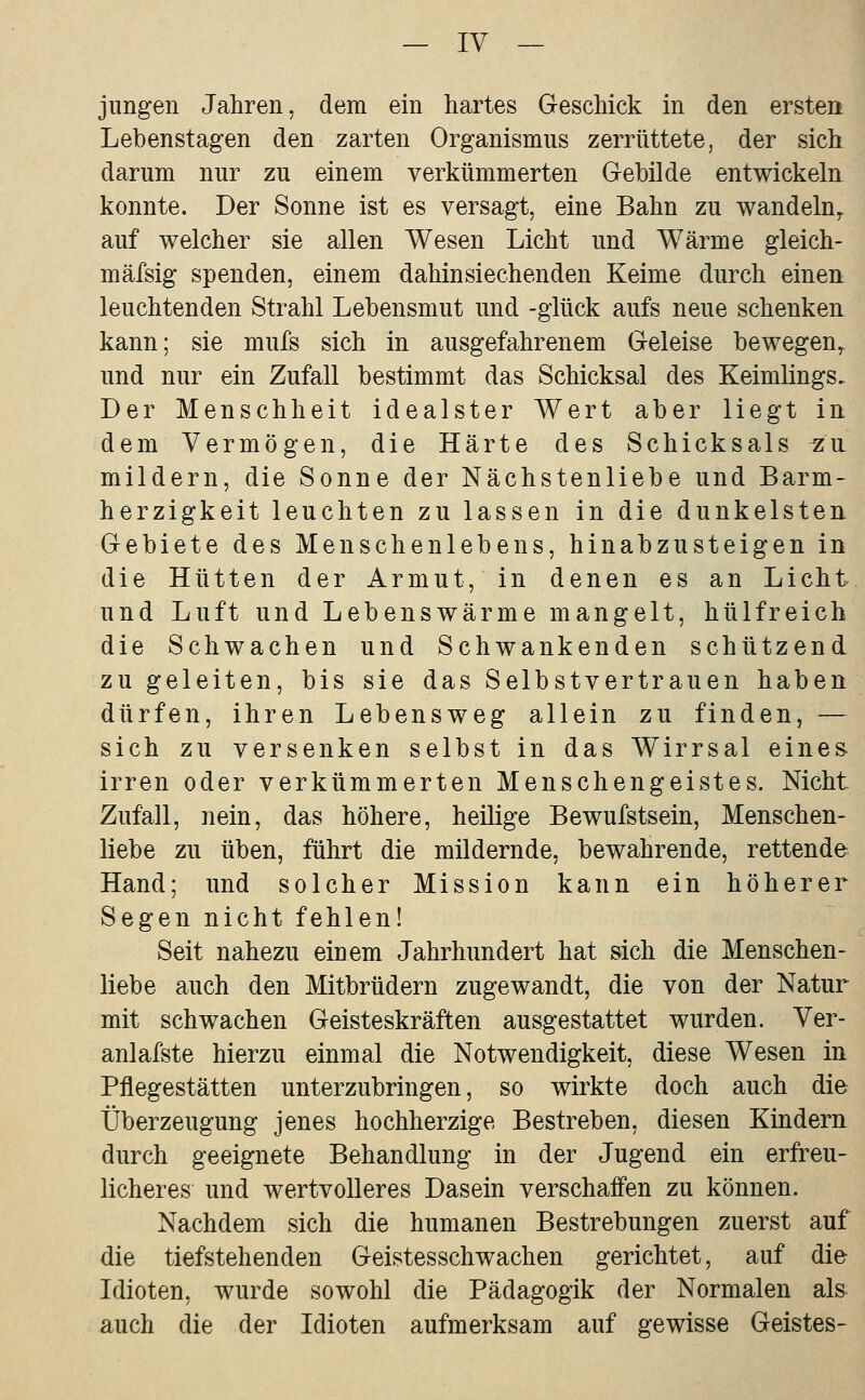 jungen Jahren, dem ein hartes Geschick in den ersten Lebenstagen den zarten Organismus zerrüttete, der sich darum nur zu einem verkümmerten Gebilde entwickeln, konnte. Der Sonne ist es versagt, eine Bahn zu wandeln,, auf welcher sie allen Wesen Licht und Wärme gleich- mäfsig spenden, einem dahinsiechenden Keime durch einen: leuchtenden Strahl Lebensmut und -glück aufs neue schenken, kann; sie mufs sich in ausgefahrenem Geleise bewegen^ und nur ein Zufall bestimmt das Schicksal des Keimlings. Der Menschheit idealster Wert aber liegt in dem Vermögen, die Härte des Schicksals ^a mildern, die Sonne der Nächstenliebe und Barm- herzigkeit leuchten zu lassen in die dunkelsten. Gebiete des Menschenlebens, hinabzusteigen in die Hütten der Armut, in denen es an Licht und Luft und Lebenswärme mangelt, hülfreich die Schwachen und Schwankenden schützend zu geleiten, bis sie das Selbstvertrauen haben dürfen, ihren Lebensweg allein zu finden, — sich zu versenken selbst in das Wirrsal eines- irren oder verkümmerten Menschengeistes. Nicht Zufall, nein, das höhere, heilige Bewufstsein, Menschen- liebe zu üben, führt die mildernde, bewahrende, rettende Hand; und solcher Mission kann ein höherer Segen nicht fehlen! Seit nahezu einem Jahrhundert hat sich die Menschen- liebe auch den Mitbrüdern zugewandt, die von der Natur mit schwachen Geisteskräften ausgestattet wurden. Ver- anlafste hierzu einmal die Notwendigkeit, diese Wesen in Pflegestätten unterzubringen, so wirkte doch auch die Überzeugung jenes hochherzige Bestreben, diesen Kindern durch geeignete Behandlung in der Jugend ein erfreu- licheres und wertvolleres Dasein verschaffen zu können. Nachdem sich die humanen Bestrebungen zuerst auf die tiefstehenden Geistesschwachen gerichtet, auf die Idioten, wurde sowohl die Pädagogik der Normalen als auch die der Idioten aufmerksam auf gewisse Geistes-