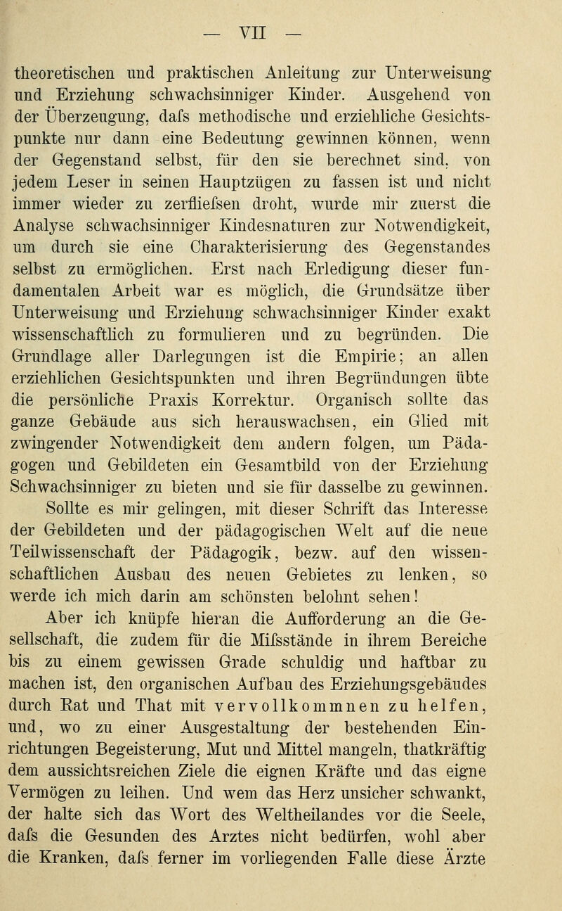 theoretischen und praktischen Anleitung zur Unterweisung und Erziehung schwachsinniger Kinder. Ausgehend von der Überzeugung, dafs methodische und erziehliche Gesichts- punkte nur dann eine Bedeutung gewinnen können, wenn der Gegenstand selbst, fiir den sie berechnet sind, von jedem Leser in seinen Hauptzügen zu fassen ist und nicht immer wieder zu zerfliefsen droht, wurde mir zuerst die Analyse schwachsinniger Kindesnaturen zur Notwendigkeit, um durch sie eine Charakterisierung des Gegenstandes selbst zu ermöglichen. Erst nach Erledigung dieser fun- damentalen Arbeit war es möglich, die Grundsätze über Unterweisung und Erziehung schwachsinniger Kinder exakt wissenschaftlich zu formulieren und zu begründen. Die Grundlage aller Darlegungen ist die Empirie; an allen erziehlichen Gesichtspunkten und ihren Begründungen übte die persönliche Praxis Korrektur. Organisch sollte das ganze Gebäude aus sich herauswachsen, ein Glied mit zwingender Notwendigkeit dem andern folgen, um Päda- gogen und Gebildeten ein Gesamtbild von der Erziehung Schwachsinniger zu bieten und sie für dasselbe zu gewinnen. Sollte es mir gelingen, mit dieser Schrift das Interesse der Gebildeten und der pädagogischen Welt auf die neue Teilwissenschaft der Pädagogik, bezw. auf den wissen- schaftlichen Ausbau des neuen Gebietes zu lenken, so werde ich mich darin am schönsten belohnt sehen! Aber ich knüpfe hieran die Aufforderung an die Ge- sellschaft, die zudem für die Mifsstände in ihrem Bereiche bis zu einem gewissen Grade schuldig und haftbar zu machen ist, den organischen Aufbau des Erziehuugsgebäudes durch Eat und That mit vervollkommnen zu helfen, und, wo zu einer Ausgestaltung der bestehenden Ein- richtungen Begeisterung, Mut und Mittel mangeln, thatkräftig dem aussichtsreichen Ziele die eignen Kräfte und das eigne Vermögen zu leihen. Und wem das Herz unsicher schwankt, der halte sich das Wort des Weltheilandes vor die Seele, dafs die Gesunden des Arztes nicht bedürfen, wohl aber die Kranken, dafs ferner im vorliegenden Falle diese Ärzte