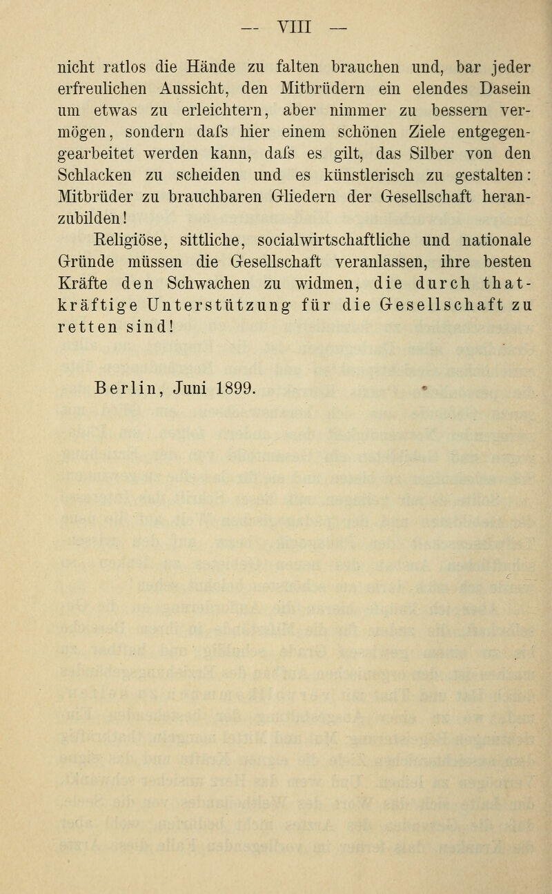 — yiii — nicht ratlos die Hände zu falten brauchen und, bar jeder erfreulichen Aussicht, den Mitbrüdern ein elendes Dasein um etwas zu erleichtern, aber nimmer zu bessern ver- mögen, sondern dafs hier einem schönen Ziele entgegen- gearbeitet werden kann, dafs es gilt, das Silber von den Schlacken zu scheiden und es künstlerisch zu gestalten: Mitbrüder zu brauchbaren G-liedern der G-esellschaft heran- zubilden ! Eeligiöse, sittliche, social Wirtschaft liehe und nationale Gründe müssen die Gesellschaft veranlassen, ihre besten Kräfte den Schwachen zu widmen, die durch that- kräftige Unterstützung für die Gesellschaft zu retten sind! Berlin, Juni 1899.