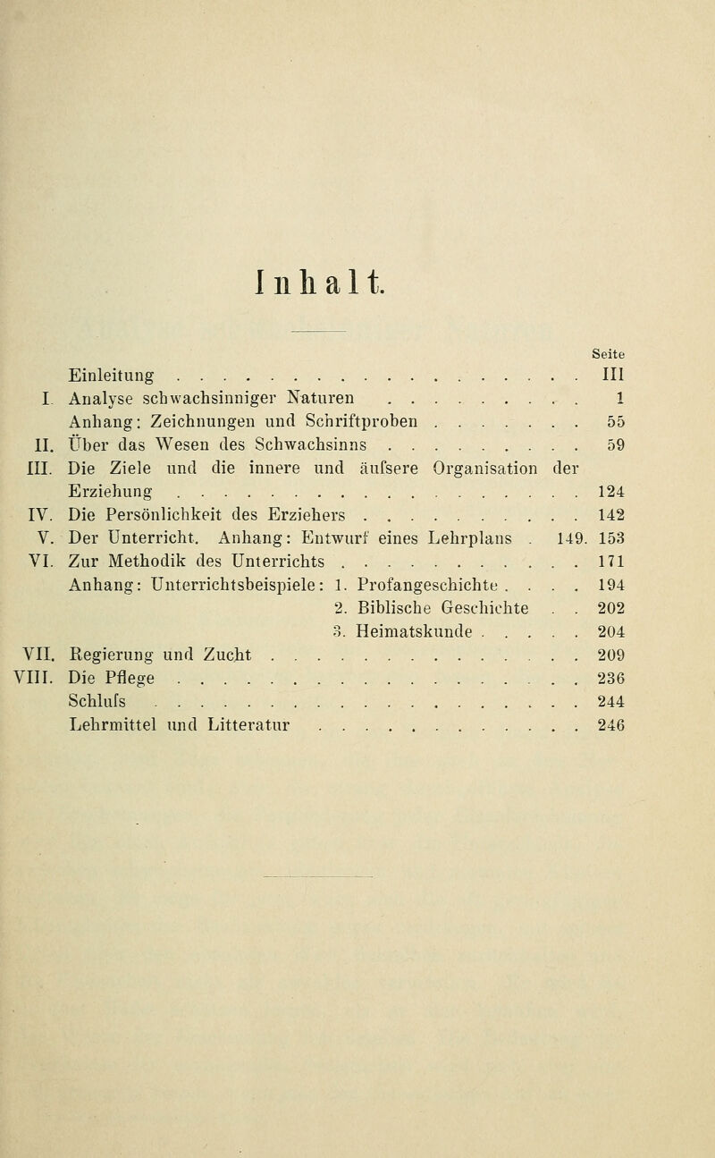 Inhalt. Seite Einleitung III I- Analyse schwachsinniger Naturen 1 Anhang: Zeichnungen und Schriftproben 55 II. Über das Wesen des Schwachsinns 59 III. Die Ziele und die innere und äufsere Organisation der Erziehung 124 IV. Die Persönlichkeit des Erziehers 142 V. Der Unterricht. Anhang: Entwurf eines Lehrplans . 149. 153 VI. Zur Methodik des Unterricbts 171 Anhang: Unterrichtsbeispiele: 1. Profangeschichte. . . . 194 2. Biblische Geschichte . . 202 3. Heimatskunde 204 VII. Regierung und Zucht 209 VIII. Die Pflege 236 Schlufs 244 Lehrmittel und Litteratur 246