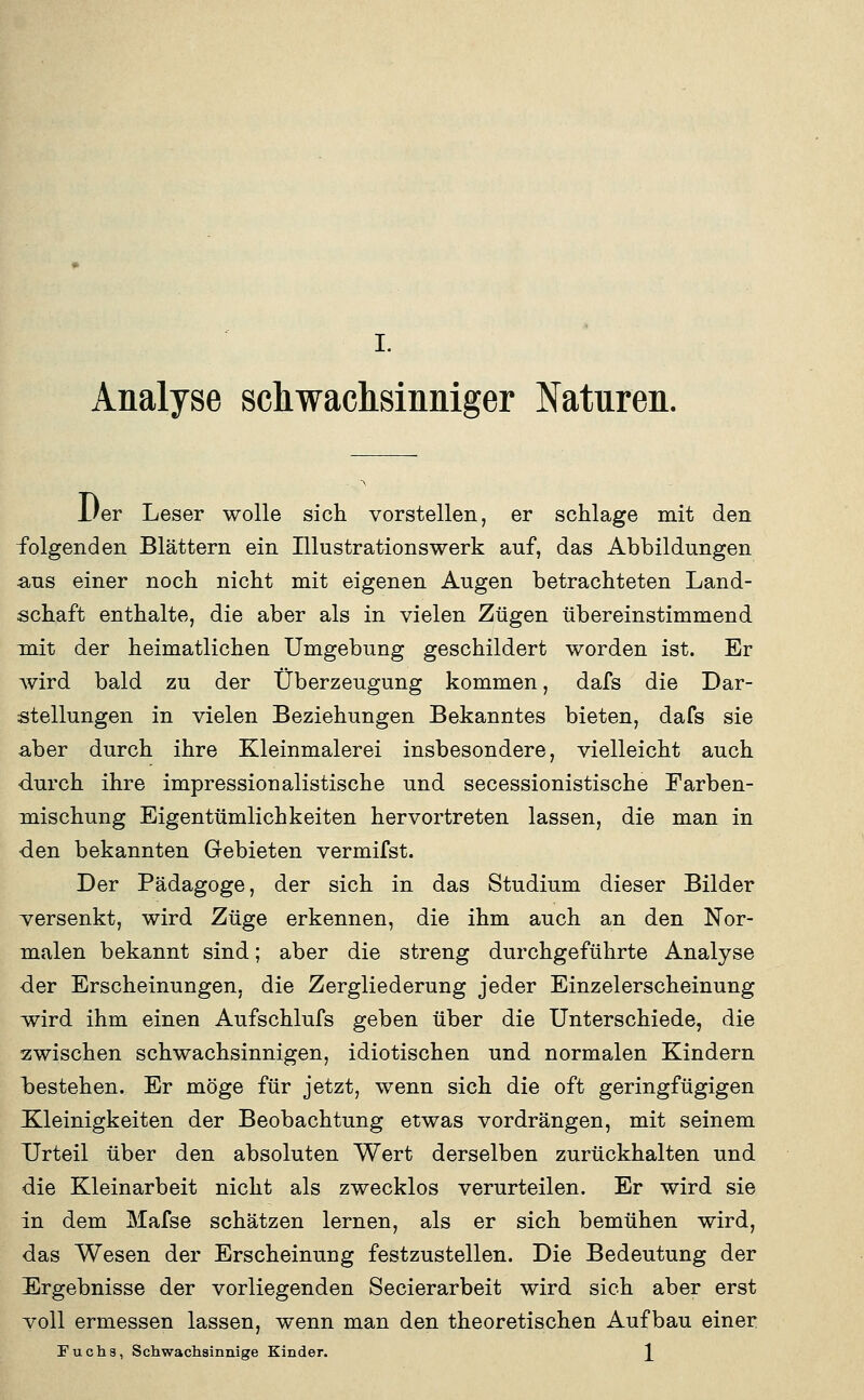 Analyse sdiwachsinniger Naturen. Der Leser wolle sich vorstellen, er schlage mit den folgenden Blättern ein Illustrationswerk auf, das Abbildungen €ius einer noch nicht mit eigenen Augen betrachteten Land- schaft enthalte, die aber als in vielen Zügen übereinstimmend mit der heimatlichen Umgebung geschildert worden ist. Er Avird bald zu der Überzeugung kommen, dafs die Dar- stellungen in vielen Beziehungen Bekanntes bieten, dafs sie aber durch ihre Kleinmalerei insbesondere, vielleicht auch durch ihre Impressionalistische und secessionistische Farben- mischung Eigentümlichkeiten hervortreten lassen, die man in ■den bekannten Gebieten vermifst. Der Pädagoge, der sich in das Studium dieser Bilder versenkt, wird Züge erkennen, die ihm auch an den Nor- malen bekannt sind; aber die streng durchgeführte Analyse der Erscheinungen, die Zergliederung jeder Einzelerscheinung wird ihm einen Aufschlufs geben über die Unterschiede, die zwischen schwachsinnigen, idiotischen und normalen Kindern laestehen. Er möge für jetzt, wenn sich die oft geringfügigen Kleinigkeiten der Beobachtung etwas vordrängen, mit seinem Urteil über den absoluten Wert derselben zurückhalten und die Kleinarbeit nicht als zwecklos verurteilen. Er wird sie in dem Mafse schätzen lernen, als er sich bemühen wird, das Wesen der Erscheinung festzustellen. Die Bedeutung der Ergebnisse der vorliegenden Secierarbeit wird sich aber erst voll ermessen lassen, wenn man den theoretischen Aufbau einer Tuch3, Schwachsinnige Kinder. \