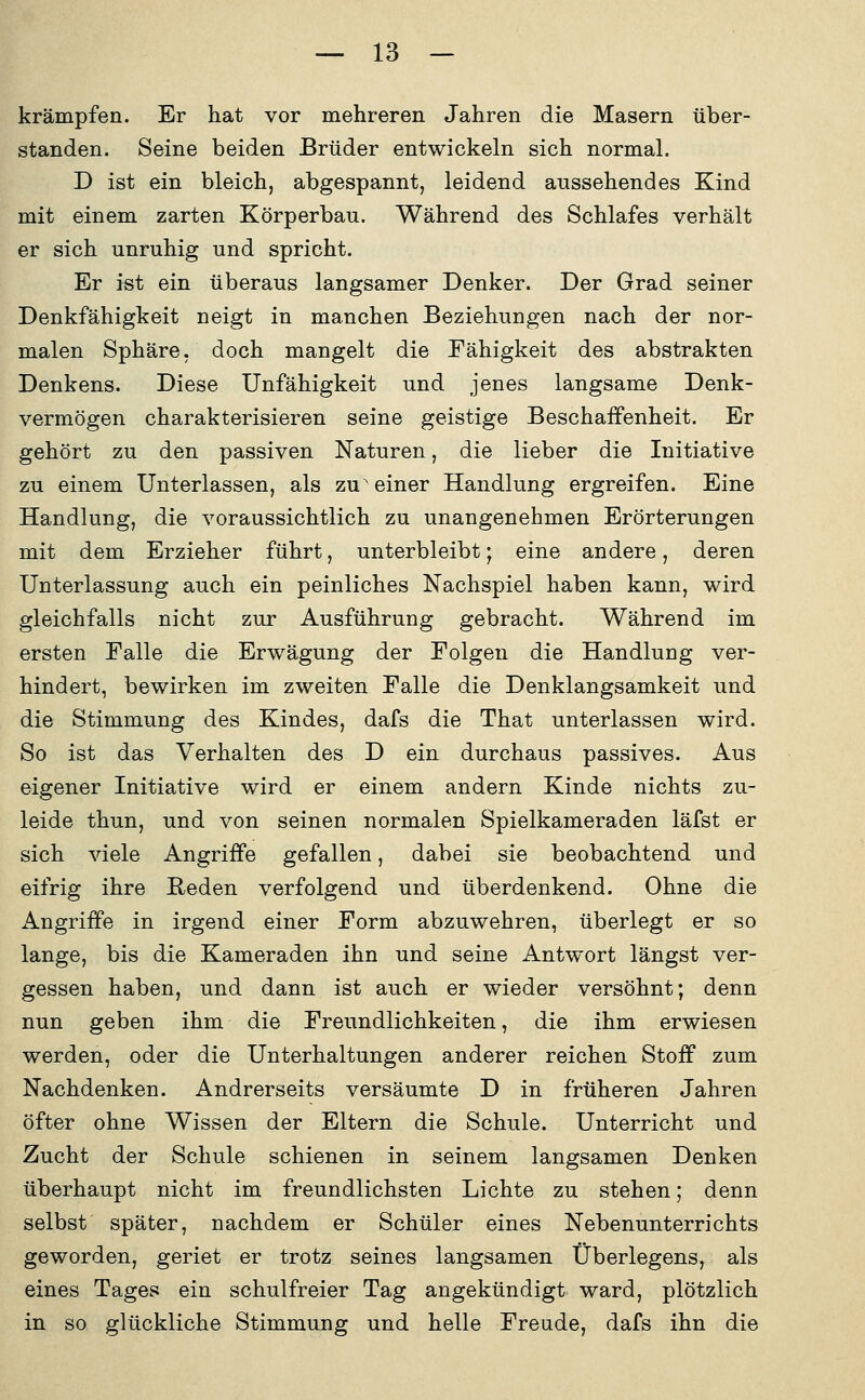 krämpfen. Er hat vor mehreren Jahren die Masern über- standen. Seine beiden Brüder entwickeln sich normal. D ist ein bleich, abgespannt, leidend aussehendes Kind mit einem zarten Körperbau. Während des Schlafes verhält er sich unruhig und spricht. Er ist ein überaus langsamer Denker. Der Grad seiner Denkfähigkeit neigt in manchen Beziehungen nach der nor- malen Sphäre, doch mangelt die Fähigkeit des abstrakten Denkens. Diese Unfähigkeit und jenes langsame Denk- vermögen charakterisieren seine geistige Beschaffenheit. Er gehört zu den passiven Naturen, die lieber die Initiative zu einem Unterlassen, als zu einer Handlung ergreifen. Eine Handlung, die voraussichtlich zu unangenehmen Erörterungen mit dem Erzieher führt, unterbleibt; eine andere, deren Unterlassung auch ein peinliches Nachspiel haben kann, wird gleichfalls nicht zur Ausführung gebracht. Während im ersten Falle die Erwägung der Folgen die Handlung ver- hindert, bewirken im zweiten Falle die Denklangsamkeit und die Stimmung des Kindes, dafs die That unterlassen wird. So ist das Verhalten des D ein durchaus passives. Aus eigener Initiative wird er einem andern Kinde nichts zu- leide thun, und von seinen normalen Spielkameraden läfst er sich viele Angriffe gefallen, dabei sie beobachtend und eifrig ihre Reden verfolgend und überdenkend. Ohne die Angriffe in irgend einer Form abzuwehren, überlegt er so lange, bis die Kameraden ihn und seine Antwort längst ver- gessen haben, und dann ist auch er wieder versöhnt; denn nun geben ihm die Freundlichkeiten, die ihm erwiesen werden, oder die Unterhaltungen anderer reichen Stoff zum Nachdenken. Andrerseits versäumte D in früheren Jahren öfter ohne Wissen der Eltern die Schule. Unterricht und Zucht der Schule schienen in seinem langsamen Denken überhaupt nicht im freundlichsten Lichte zu stehen; denn selbst später, nachdem er Schüler eines Nebenunterrichts geworden, geriet er trotz seines langsamen Überlegens, als eines Tages ein schulfreier Tag angekündigt ward, plötzlich in so glückliche Stimmung und helle Freude, dafs ihn die