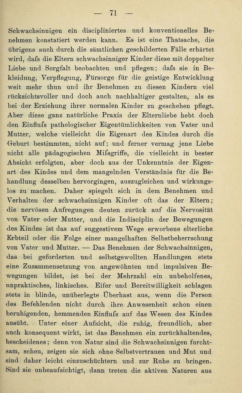 Schwachsinnigen ein discipliniertes und konventionelles Be- nehmen konstatiert werden kann. Es ist eine Thatsache, die übrigens auch durch die sämtlichen geschilderten Fälle erhärtet wird, dafs die Eltern schwachsinniger Kinder diese mit doppelter Liebe und Sorgfalt beobachten und pflegen; dafs sie in Be- kleidung, Verpflegung, Fürsorge für die geistige Entwicklung weit mehr thun und ihr Benehmen zu diesen Kindern viel rücksichtsvoller und doch auch nachhaltiger gestalten, als es bei der Erziehung ihrer normalen Kinder zu geschehen pflegt. Aber diese ganz natürliche Praxis der Elternliebe hebt doch den Einflufs pathologischer Eigentümlichkeiten von Vater und Mutter, welche vielleicht die Eigenart des Kindes durch die Geburt bestimmten, nicht auf; und ferner vermag jene Liebe nicht alle pädagogischen Mifsgriife, die vielleicht in bester Absicht erfolgten, aber doch aus der Unkenntnis der Eigen- art des Kindes und dem mangelnden Verständnis für die Be- handlung desselben hervorgingen, auszugleichen und wirkungs- los zu machen. Daher spiegelt sich in dem Benehmen und Verhalten der schwachsinnigen Kinder oft das der Eltern; die nervösen Aufregungen deuten zurück auf die Nervosität von Vater oder Mutter, und die Indisciplin der Bewegungen des Kindes ist das auf suggestivem Wege erworbene elterliche Erbteil oder die Folge einer mangelhaften Selbstbeherrschung von Vater und Mutter. — Das Benehmen der Schwachsinnigen, das bei geforderten und selbstgewollten Handlungen stets eine Zusammensetzung von angewöhnten und impulsiven Be- wegungen bildet, ist bei der Mehrzahl ein unbeholfenes, unpraktisches, linkisches. Eifer und Bereitwilligkeit schlagen stets in blinde, unüberlegte Überhast aus, wenn die Person des Befehlenden nicht durch ihre Anwesenheit schon einen beruhigenden, hemmenden Einflufs auf das Wesen des Kindes ausübt. Unter einer Aufsicht, die ruhig, freundlich, aber auch konsequent wirkt, ist das Benehmen ein zurückhaltendes, bescheidenes; denn von Natur sind die Schwachsinnigen furcht- sam, scheu, zeigen sie sich ohne Selbstvertrauen und Mut und sind daher leicht einzuschüchtern und zur Ruhe zu bringen. Sind sie unbeaufsichtigt, dann treten die aktiven Naturen aus