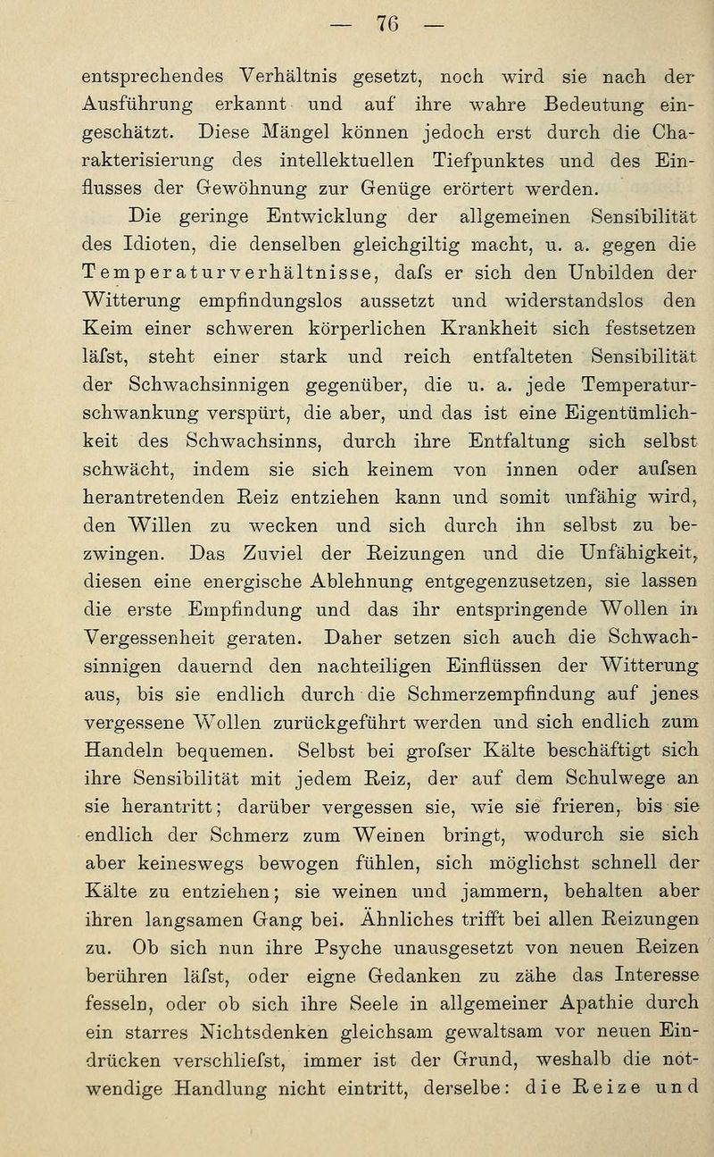 entsprechendes Verhältnis gesetzt, noch wird sie nach der Ausführung erkannt und auf ihre wahre Bedeutung ein- geschätzt. Diese Mängel können jedoch erst durch die Cha- rakterisierung des intellektuellen Tiefpunktes und des Ein- flusses der Gewöhnung zur Genüge erörtert werden. Die geringe Entwicklung der allgemeinen Sensibilität des Idioten, die denselben gleichgiltig macht, u. a. gegen die Temperatur Verhältnisse, dafs er sich den Unbilden der Witterung empfindungslos aussetzt und widerstandslos den Keim einer schweren körperlichen Krankheit sich festsetzen läfst, steht einer stark und reich entfalteten Sensibilität dier Schwachsinnigen gegenüber, die u. a. jede Temperatur- schwankung verspürt, die aber, und das ist eine Eigentümlich- keit des Schwachsinns, durch ihre Entfaltung sich selbst schwächt, indem sie sich keinem von innen oder aufsen herantretenden Reiz entziehen kann und somit unfähig wird^ den Willen zu wecken und sich durch ihn selbst zu be- zwingen. Das Zuviel der Reizungen und die Unfähigkeit^ diesen eine energische Ablehnung entgegenzusetzen, sie lassen die erste Empfindung und das ihr entspringende Wollen in Vergessenheit geraten. Daher setzen sich auch die Schwach- sinnigen dauernd den nachteiligen Einflüssen der Witterung aus, bis sie endlich durch die Schmerzempfindung auf jenes vergessene Wollen zurückgeführt werden und sich endlich zum Handeln bequemen. Selbst bei grofser Kälte beschäftigt sich ihre Sensibilität mit jedem Reiz, der auf dem Schulwege an sie herantritt; darüber vergessen sie, wie sie frieren, bis sie endlich der Schmerz zum Weinen bringt, wodurch sie sich aber keineswegs bewogen fühlen, sich möglichst schnell der Kälte zu entziehen; sie weinen und jammern, behalten aber ihren langsamen Gang bei. Ähnliches trifft bei allen Reizungen zu. Ob sich nun ihre Psyche unausgesetzt von neuen Reizen berühren läfst, oder eigne Gedanken zu zähe das Interesse fesseln, oder ob sich ihre Seele in allgemeiner Apathie durch ein starres Nichtsdenken gleichsam gewaltsam vor neuen Ein- drücken verschliefst, immer ist der Grund, weshalb die not- wendige Handlung nicht eintritt, derselbe: die Reize und
