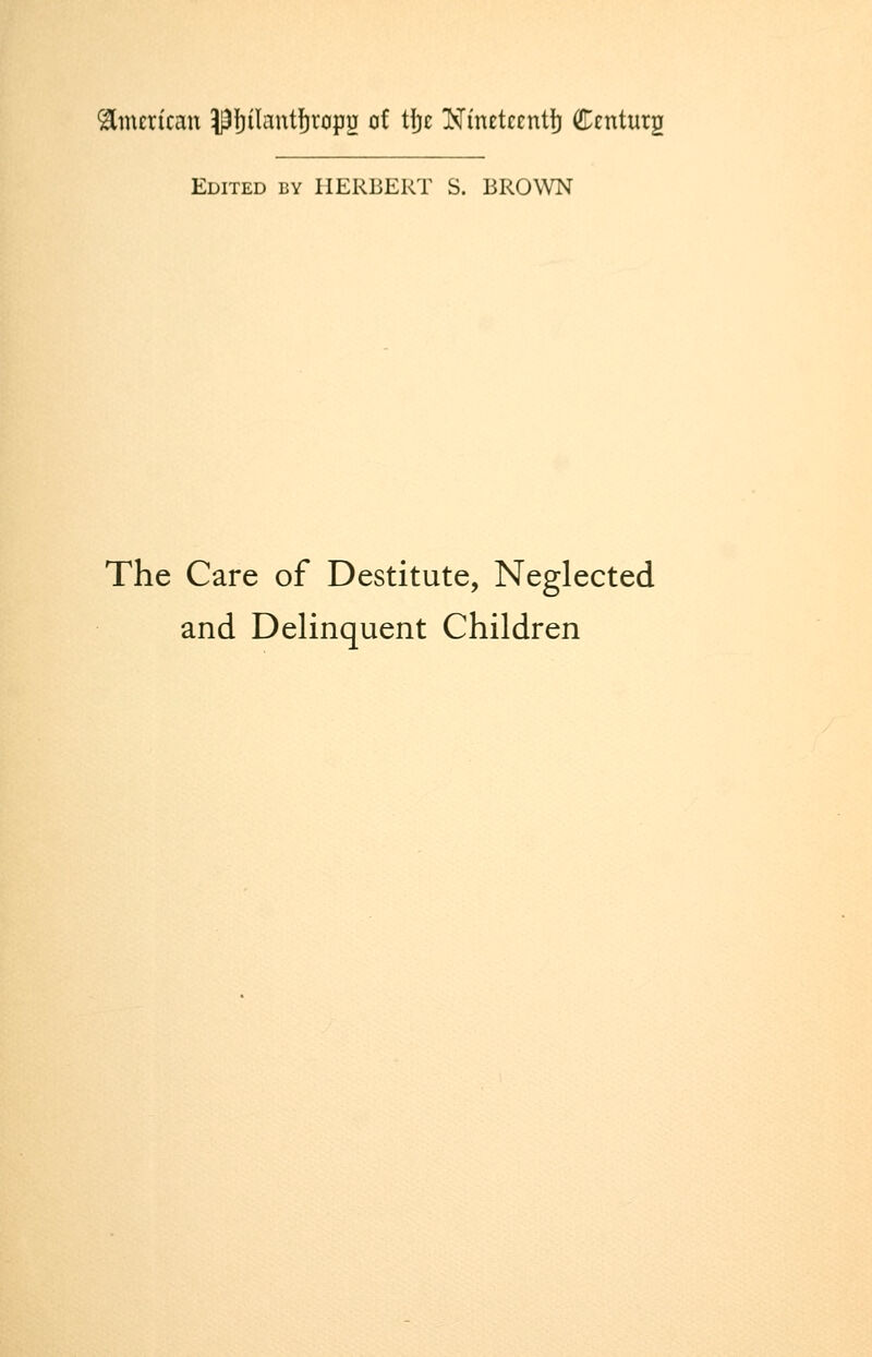 American pf)iIant]^rop2 of tj}e Nineteentj) Centurg Edited by HERBERT S. BROWN The Care of Destitute, Neglected and Delinquent Children