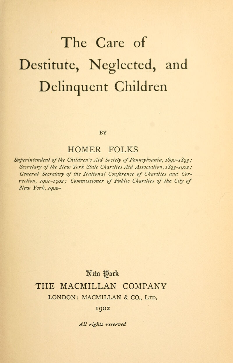 The Care of Destitute, Neglected, and Delinquent Children BY HOMER FOLKS Superintendent of the Children's Aid Society of Pennsylvania, j8go-i8gj ; Secretary of the New York State Charities Aid Association, i8gj-igo2 ; General Secretary of the National Conference of Charities and Cor- rection, igoi-igo2: Commissioner of Public Charities of the City of New York, igo2- -THE MACMILLAN COMPANY LONDON: MACMILLAN & CO., Ltd. 1902 All rights reserved