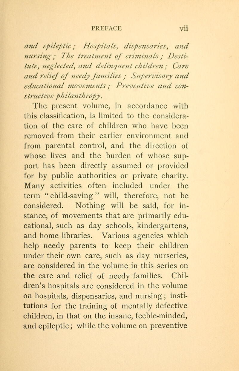 and epileptic; Hospitals^ dispensaries^ and nursing; The treatment of criminals ; Desti- tute, neglected, and delinquent children ; Care and relief of needy families ; Supervisory and educatiotial movements ; Preventive and con- structive philanthropy. The present volume, in accordance with this classification, is limited to the considera- tion of the care of children who have been removed from their earlier environment and from parental control, and the direction of whose lives and the burden of whose sup- port has been directly assumed or provided for by public authorities or private charity. Many activities often included under the term child-saving will, therefore, not be considered. Nothing will be said, for in- stance, of movements that are primarily edu- cational, such as day schools, kindergartens, and home libraries. Various agencies which help needy parents to keep their children under their own care, such as day nurseries, are considered in the volume in this series on the care and relief of needy famihes. Chil- dren's hospitals are considered in the volume on hospitals, dispensaries, and nursing; insti- tutions for the training of mentally defective children, in that on the insane, feeble-minded, and epileptic; while the volume on preventive