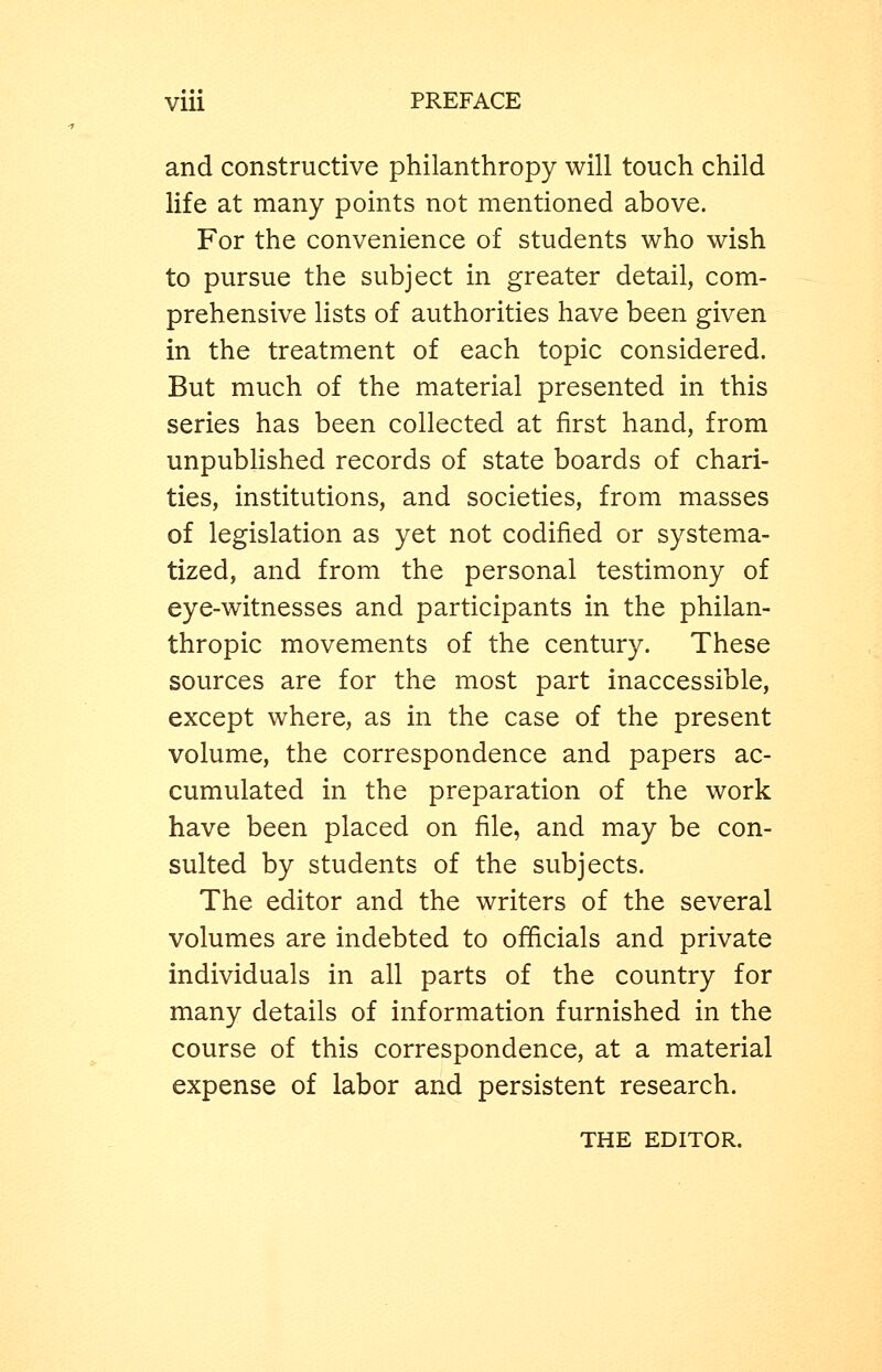 and constructive philanthropy will touch child life at many points not mentioned above. For the convenience of students who wish to pursue the subject in greater detail, com- prehensive lists of authorities have been given in the treatment of each topic considered. But much of the material presented in this series has been collected at first hand, from unpublished records of state boards of chari- ties, institutions, and societies, from masses of legislation as yet not codified or systema- tized, and from the personal testimony of eye-witnesses and participants in the philan- thropic movements of the century. These sources are for the most part inaccessible, except where, as in the case of the present volume, the correspondence and papers ac- cumulated in the preparation of the work have been placed on file, and may be con- sulted by students of the subjects. The editor and the writers of the several volumes are indebted to ofiicials and private individuals in all parts of the country for many details of information furnished in the course of this correspondence, at a material expense of labor and persistent research. THE EDITOR.